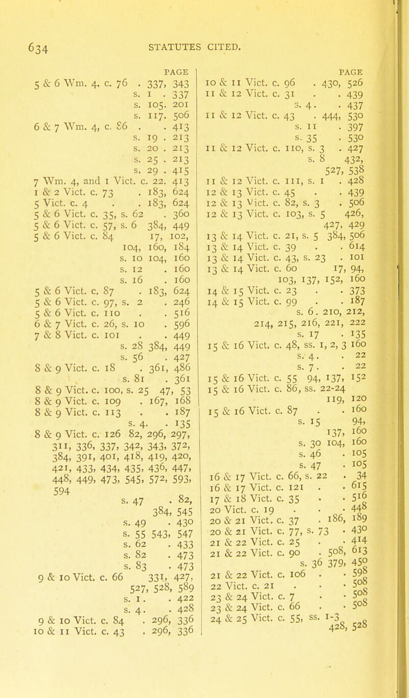 5 & 6 Wm. 4. c. 76 PAGE 337, 343 6 & 7 Wm. 4, c. £6 7 Wm. 4, and i Vict, c I & 2 Vict. c. 73 5 Vict. c. 4 5 & 6 Vict, c I . 105. 117. 19 . 20 . 25 • 29 . 22. 337 201 506 413 213 213 213 415 413 5 & 6 Vict. 5 & 6 Vict. 35: 57, S4 s. 62 s. 6 104, s. 10 S. 12 s. 16 5 & 6 Vict. c. 87 5 & 6 Vict. c. 97, s. 2 5 & 6 Vict. c. 110 6 & 7 Vict. c. 26, s. 7 & 8 Vict. c. loi s. s. 8 & 9 Vict. c. 18 s. 384, i7> 160, 104, 183, 624 183, 624 360 449 102, 184 160 160 . 160 183, 624 . 246 . 516 596 449 449 427 361, 486 361 8 & 9 Vict. c. 100, s. 25 47, 53 8 & 9 Vict. c. 109 . 167, 168 8 & 9 Vict. c. 113 . . 187 s. 4- • 135 8 & 9 Vict. c. 126 82, 296, 297, 336. 337. 342, 343. 372, 391, 401, 418, 419, 420, 433. 434. 435. 436, 447, 449. 473. 545. 572. 593, 10 28 56 81 384. 311, 384, 421, 448, 594 9 & 10 Vict. c. 9 & 10 Vict. 10 & II Vict. s. 47 . 82, 384. 545 s. 49 • 430 s. 55 543, 547 s. 62 . 433 s. 82 . 473 s. 83 . 473 66 331, 427, 527. 528, 589 s. I. . 422 s. 4. . 428 c. 84 . 296, 336 c. 43 • 296, 336 10 & 11 Vict. 11 & 12 Vict. II & 12 Vict. II & 12 Vict. 11 & 12 Vict. 12 & 13 Vict. 12 & 13 Vict. 12 & 13 Vict. 13 & 14 Vict. 13 & 14 Vict. 13 & 14 Vict. 13 & 14 Vict. 14 & 15 Vict. 14 & 15 Vict. 214 15 & 16 Vict. 96 430 c. PAGK 526 439 437 530 397 530 427 432. c. 43 • 444, s. II s- 35 c. no, s. 3 . s. S 527, 5'38 c. Ill, s. I . 428 c. 45 • • 439 c. 82, s. 3 . 506 c. 103, s. 5 426, 427, 429 c. 21, s. 5 384, 506 c. 39 . . 614 c. 43, s. 23 . lOI c. 60 17, 94, 103, 137. 152. 160 c. 23 . . 373 c. 99 . . 187 s. 6. 210, 212, 215, 216, 221, 222 s. 17 • 135 48, ss. I, 2, 3 160 15 & 16 Vict. 15 & i5 Vict. 15 & 16 Vict. c. 87 22 22 152 120 160 15 94. 137. 160 30 104, 160 46 S.-4. s. 7. 55 94, 137. 86, ss. 22-24 119, 16 & 17 16 & 17 17 & 18 20 Vict. 20 «Sr 21 20 & 21 21 & 22 21 & 22 Vict. Vict. Vict, c. 19 Vict. Vict. Vict. Vict. s. 47 66, s. 22 121 35 21 & 22 Vict. 22 Vict. c. 21 23 & 24 Vict. 23 & 24 Vict. 24 & 25 Vict. 105 lOS 34 615 - . 448 186, 189 73 • 430 . 414 50S, 613 36 379. 450 . 598 . 508 . 508 . 508 c- 55, ss. 1-3 428, 528 c. 37 c. 77, c. 25 c. 90 s. c. 106 c. 7 c. 66