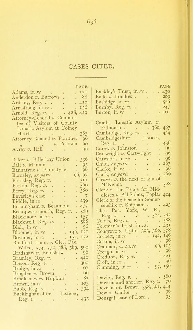 CASES CITED. PAGE Adams, in re Anderdon v. Burrows Ardsley, Reg. v. . Armstrong, in rc . Arnold, Reg. v. . Attorney-General v. Commit- tee of Visitors of County Lunatic Asylum at Colney Hatch . . . . Attorney-General v. Parnther ,, V. Pearson Ayrey v. Hill 171 88 420 156 428, 429 363 96 90 96 Baker v. Billericay Union . 536 Ball V. Mannin . . .95 Bannatyne v. Bannatyne . 96 Barnsley, ex parte . 96, 97 Bamsley, Reg. v. ■ • Barton, Reg. v. . . . 569 Berry, Reg. v. . ■ • S^o Beverley's case ... 7 Biddle, in re . . ■ 239 Birmingham v. Beaumont . 477 Bishopvvearmouth, Reg. v. . 589 Blackmore, in re . . .157 Blackvvell, Reg. v. . . 588 Blair, in re . . . -9^ Bloomer, in re . . 146, 151 Bowmer, in ;r . • i5i> 'S^ Bradford Union v. Cler. Pac. Wilts., 574, S7S> 588, 589, 590 Bradshaw v. Bradshaw . 96 Bramley, Reg. v. . . 420 Breton, Reg. v. . . ■ 360 Bridge, in i-e . . -97 Brogden v. Brown . . 96 Brookshaw v. Hopkins . 87 Brown, in 7-e . . ■ 103 Bubb, Reg. v. . . . 394 Buckinghamshire Justices, Reg. V 435 Buckley's Trust, in re Budd V. Foulkes . Burbidge, in ir . Burnby, Reg. v. . Burton, in re PAGE • 430 . 209 • 526 • 247 . 100 Cambs. Lunatic Asylum v. Fulbourn . . . 360, 487 Cambridge, Reg. v. . . 434 Cambridgeshire Justices, Reg. V 436 Carew w. Johnston . . 96 Cartwright v. Cartwright . 96 Carysfort, in re . . . 96 Child, ex parte . . .267 Clarke, in re . . -9^ Clark, ex parte . . .569 Cleaver v. the next of kin of M'Kenna. . . .528 Clerk of the Peace for Mid- dlesex V. All Saints, Poplar 424 Clerk of the Peace for Somer- setshire V. Shipham Cler. Pac. York, W, Reg. V. Cobus, Reg. V. . Coleman's Trust, in re Congi-eve v. Upton 30 Corbett, in re Cotton, in re Cranmer, ex parte Creagh, in re Crediton, Reg. v. Croft, in re . Gumming, in re . ■ 423 R., 584. 58s . 588 • 431 360, 378 141, 146 . 96 96, IIS • 96 . 421 . 96 97. 156 Davies, Reg. v. . ■ ■ 5S0 Dawson and another, Reg. v. 70 Devenish r. Brown 358, 361, 444 Dew V. Clarke . . ■ 9° Donegal, case of Lord . 95