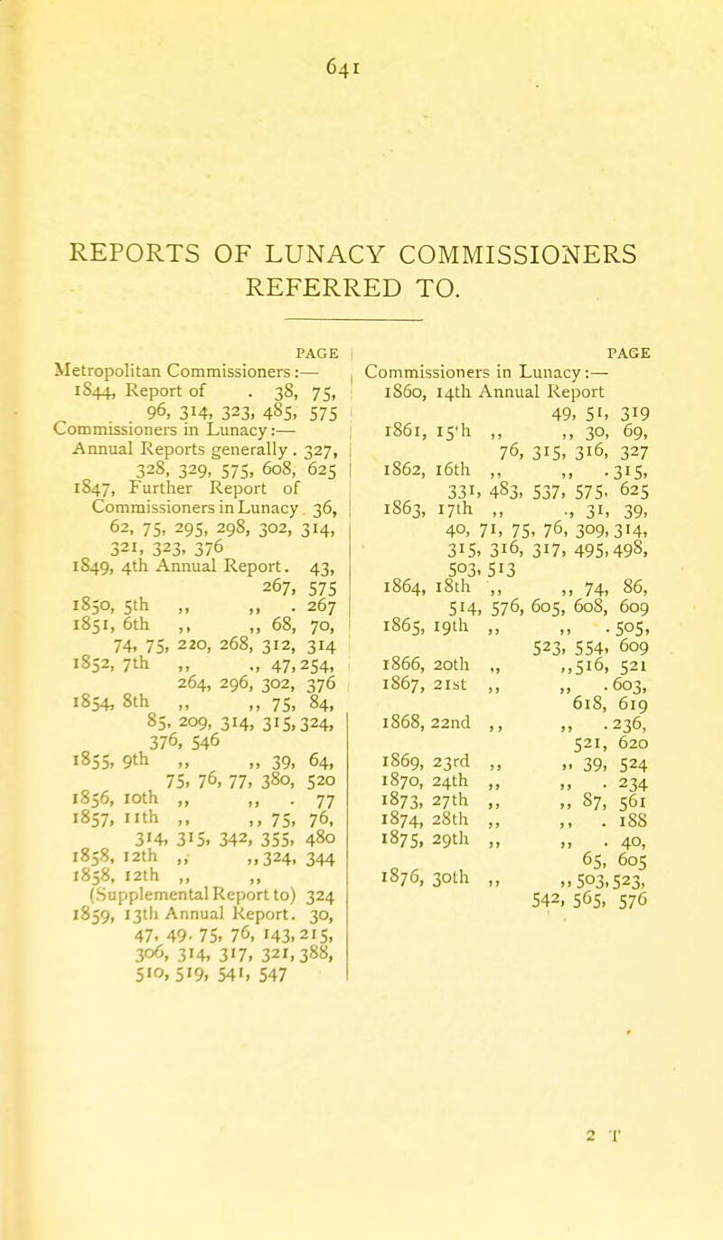 REPORTS OF LUNACY COMMISSIONERS REFERRED TO. PAGE Metropolitan Commissioners:— 1S44, Report of . 38, 75, 96, 314, 323, 485, 575 Commissioners in Lunacy:—• Annual Reports generally . 327, 32S, 329, 575, 608, 625 1847, Further Report of Commissioners in Lunacy. 36, 62, 75. 295, 298, 302, 314, 321, 323, 376 1849, 4th Annual Report. 43, 267, 575 1850, 5th „ ,, . 267 1851, 6th ,, „ 68, 70, 74. 75. 220, 268, 312, 314 1852, 7th ,, ., 47,254, 264, 296, 302, 376 1854, 8th „ „ 75, 84, 85. 209, 314, 315,324, 376, 546 1855, 9th „ „ 39, 64, 75. 76. 77. 380, 520 1856, loth „ ,, . 77 1857, nth ,, ,, 75, 76, 314, 315. 342, 355. 480 1858, 12th „• ,,324, 344 1858, I2th „ ,, (Supplemental Report to) 324 1859, 13th Annual Report. 30, 47. 49- 75. 76, 143.215, 306, 314, 317, 321,388, 510,519, 541, 547 PAGE I Commissioners in Lunacy:— 1860, I4tli Annual Report 49. 51. 319 1861, I5'h ,, ,, 30, 69, i 76, 315, 316, 327 1 1862, i6th ,, ,, .315, 331. 483. 537. 575. 625 1S63, 17th ,, ., 31, 39, 40, 71, 75, 76, 309,314, 315. 316, 317, 495.498, 503. 513 1864, iSth •,, ,, 74, 86, 514, 576, 605, 608, 609 1865,19th ,, ,, .505, 523, 554, 609 1866, 20th ., ,,516, 521 • 603, 618, 619 ,, .236, 521, 620 1869, 23rd ,, „ 39, 524 1870, 24th ,, ,, .234 1873, 27th ,, „ 87, 561 1874, 28th ,, ,, . 1S8 1875, 29th „ „ . 40, 65, 605 1876,30th ,, ,,503.523. 542, 565. 57C 1S67, 2Ibt 1868,22nd ,, 2 •!■