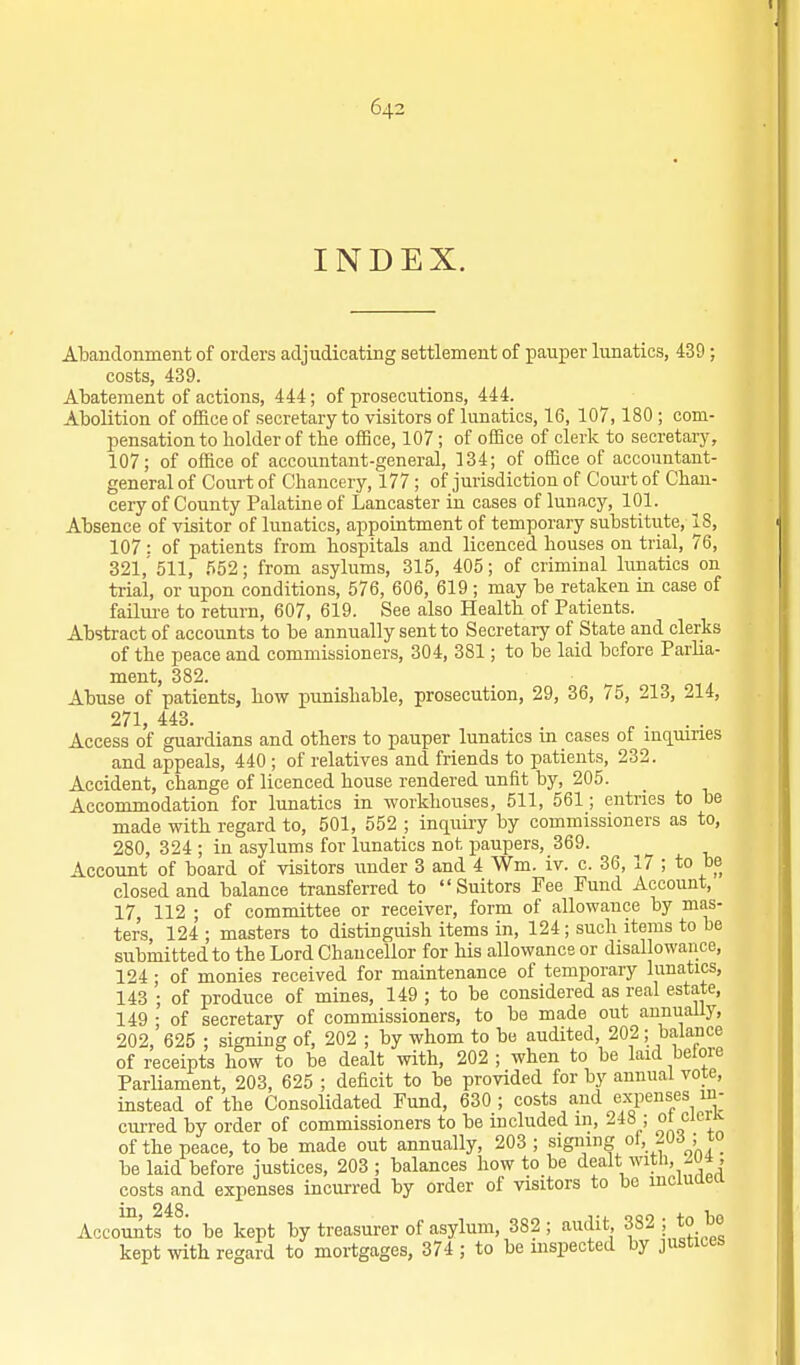 INDEX. Abandonment of orders adjudicating settlement of pauper lunatics, 439; costs, 439. Abatement of actions, 444; of prosecutions, 444. Abolition of office of secretary to visitors of lunatics, 16, 107,180 ; com- pensation to holder of the office, 107 ; of office of clerk to secretary, 107; of office of accountant-general, 134; of office of accountant- general of Court of Chancery, 177 ; of jurisdiction of Court of Chan- cery of County Palatine of Lancaster in cases of lunacy, 101. Absence of visitor of lunatics, appointment of temporary substitute, 18, 107: of patients from hospitals and licenced houses on trial, 76, 321,' 511, 552; from asylums, 315, 405; of criminal lunatics on trial, or upon conditions, 576, 606, 619 ; may be retaken in case of failui-e to return, 607, 619. See also Health of Patients. Abstract of accounts to be annually sent to Secretaiy of State and clerks of the peace and commissioners, 304, 381; to be laid before Parlia- ment, 382. Abuse of patients, how punishable, prosecution, 29, 36, 75, 213, 214, 271, 443. ^ . . . Access of guai-dians and others to pauper lunatics m cases of mquines and appeals, 440 ; of relatives and friends to patients, 232. Accident, change of licenced house rendered unfit by, 205. Accommodation for lunatics in workhouses, 511, 561; entries to be made with regard to, 501, 552 ; inquiry by commissioners as to, 280, 324 ; in asylums for lunatics not paupers, 369. Account of board of visitors under 3 and 4 Wm. iv. c. 36, 17 ; to be closed and balance transferred to Suitors Fee Fund Account, 17, 112 ; of committee or receiver, form of allowance by mas- ter's 124 ; masters to distinguish items in, 124 ; such items to be submitted to the Lord Chancellor for his allowance or disallowance, 124 • of monies received for maintenance of temporary lunatics, 143 ; of produce of mines, 149 ; to be considered as real estate, 149 • of secretary of commissioners, to be made out annuaUy, 202, 625 ; signing of, 202 ; by whom to bo audited, 202; balance of receipts how to be dealt with, 202 ; when to be laid before Parliament, 203, 625 ; deficit to be provided for by annual vote, instead of the Consolidated Fund, 630 ; costs and expenses in- curred by order of commissioners to be included in, 248 ; w cieiK of the peace, to be made out annually, 203 ; sig,ig .f^ .j.;° be laid before justices, 203 ; balances how to be dealt witli,^U4 , costs and expenses incurred by order of visitors to be mcwaea Accomlts to be kept by treasurer of asylum, 382; audit, 382 ; to bo kept with regard to mortgages, 374 ; to be mspected by justices