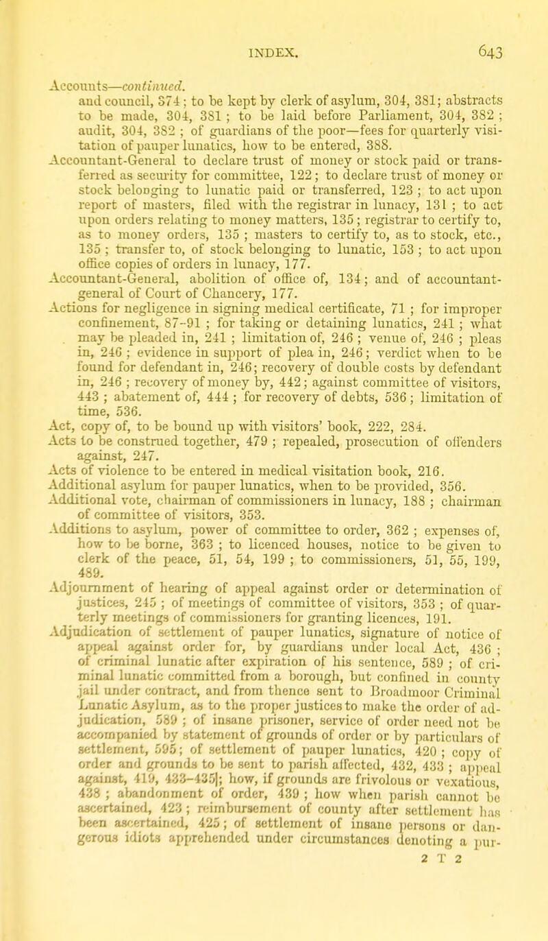 Accounts—continued. and council, 374 ; to be kept by clerk of asylum, 304, 381; abstracts to be made, 30i, 381 ; to be laid before Parliament, 304, 382 ; audit, 304, 382 ; of guardians of tlie jioor—fees for quarterly visi- tation of pauper lunatics, bow to be entered, 388. Accountant-General to declare trust of money or stock paid or trans- ferred as security for committee, 122 ; to declare trust of money or stock beloDging to lunatic paid or transferred, 123 ; to act upon report of masters, filed with the registrar in lunacy, 131 ; to act upon orders relating to money matters, 135 ; registrai-to certify to, as to money orders, 135 ; masters to certify to, as to stock, etc., 135 ; transfer to, of stock belonging to lunatic, 153 ; to act upon office copies of orders in lunacy, 177. Accountant-General, abolition of office of, 134; and of accountant- general of Court of Chancery, 177. Actions for negligence in signing medical certificate, 71 ; for improper confinement, 87-91 ; for taking or detaining lunatics, 241 ; what may be pleaded in, 241 ; limitation of, 246 ; venue of, 246 ; pleas in, 240 ; evidence in sujiport of plea in, 246; verdict when to be found for defendant in, 246; recovery of double costs by defendant in, 246 ; recover}' of money by, 442; against committee of visitors, 443 ; abatement of, 444 ; for recovery of debts, 536 ; limitation of time, 536. Act, copy of, to be bound up with visitors' book, 222, 284. Acts to be construed together, 479 ; repealed, prosecution of ofienders against, 247. Acts of violence to be entered in medical visitation book, 216. Additional asylum for pauper lunatics, when to be provided, 356. Additional vote, chairman of commissioners in lunacy, 188 ; chairman of committee of visitors, 353. -Additions to asylum, power of committee to order, 362 ; expenses of, how to Ije borne, 363 ; to licenced houses, notice to be given to clerk of the peace, 51, 54, 199 ; to commissioners, 51, 55, 199, 489. Adjournment of hearing of appeal against order or determination of justices, 245 ; of meetings of committee of visitors, 353 ; of quar- terly meetings of commissioners for granting licences, 191. Adjudication of settlement of pauper lunatics, signature of notice of apiieal against order for, by guardians under local Act, 43C ; of criminal lunatic after expiration of his sentence, 589 ; of cri- minal lunatic committed from a borough, but confined in county jail under contract, and from thence sent to Broadmoor Criminal Lanatic A.sylum, as to the proper justices to make the order of ad- judication, 589 ; of insane prisoner, service of order need not be accompanied by statement of grounds of order or by particulars of settlement, 595; of settlement of pauper lunatics, 420 ; copy of order and grounds to be sent to parish affected, 432, 433 ; appeal against, 419, 433-435|; how, if grounds are frivolous or vexatious, 438 ; abandonment of order, 439 ; how when parish cannot be ascertained, 423; reimbursement of county after settlement has been ascertained, 425; of settlement of insane ])er8ons or dan- gerous idiots apprehended under circumstances denoting a jjur-