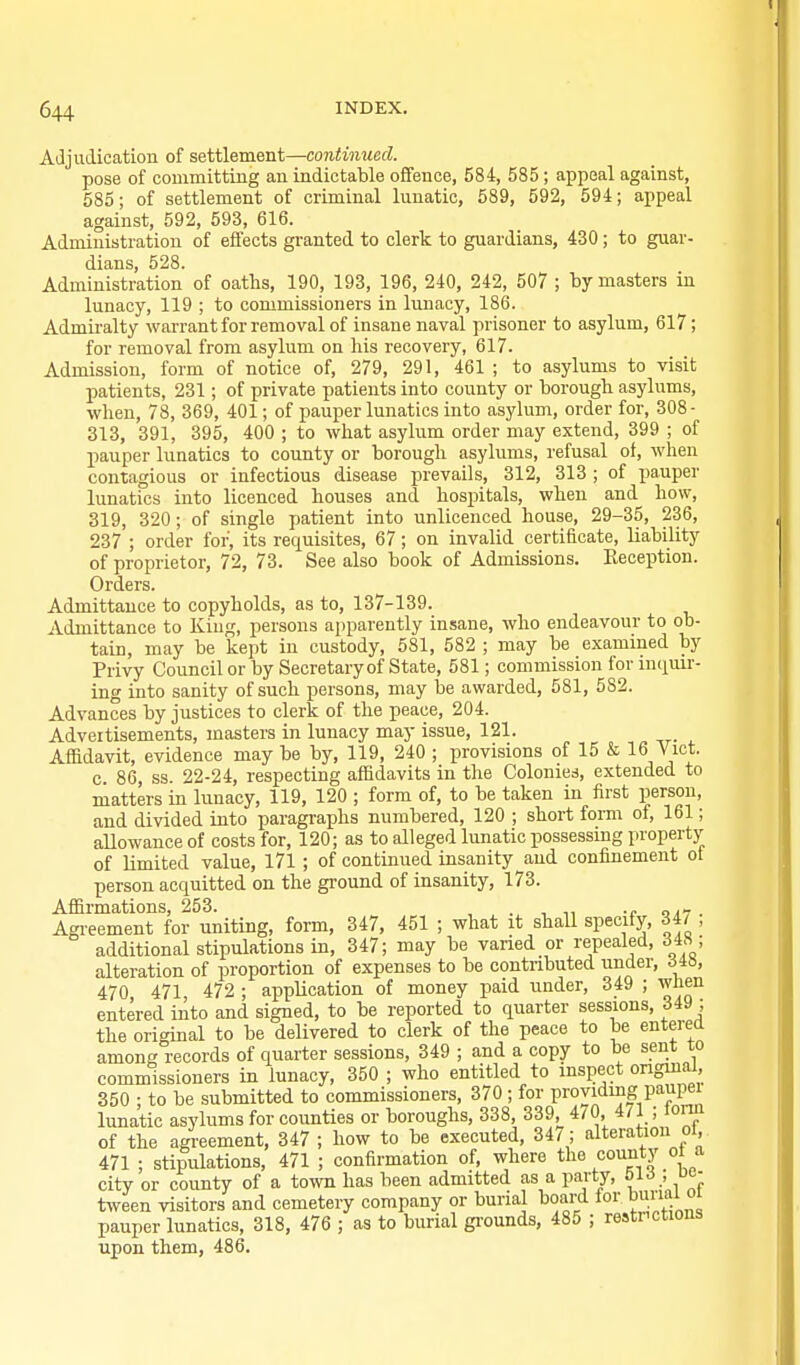 Adjudication of settlement—continued. pose of committing an indictable offence, 584, 585; appeal against, 585; of settlement of criminal lunatic, 589, 592, 594; appeal against, 592, 593, 616. Administration of effects granted to clerk to guardians, 430; to guar- dians, 528. Administration of oatlis, 190, 193, 196, 240, 242, 507 ; by masters in lunacy, 119 ; to commissioners in lunacy, 186. Admii'alty warrant for removal of insane naval prisoner to asylum, 617; for removal from asylum on his recovery, 617. Admission, form of notice of, 279, 291, 461 ; to asylums to visit patients, 231; of private patients into county or borough asylums, when, 78, 369, 401; of pauper lunatics into asylum, order for, 308- 313, 391, 395, 400 ; to what asylum order may extend, 399 ; of pauper lunatics to county or borough asylums, refusal of, when contagious or infectious disease prevails, 312, 313 ; of pauper lunatics into licenced houses and hospitals, when and how, 319, 320; of single patient into unlicenced house, 29-35, 236, 237 ; order for, its requisites, 67; on invalid certificate, liability of proprietor, 72, 73. See also book of Admissions. Keception. Orders. Admittance to copyholds, as to, 137-139. Admittance to King, persons apparently insane, who endeavour to ob- tain, may be kept in custody, 581, 582 ; may be exammed by Privy Council or by Secretary of State, 581; commission for inquir- ing into sanity of such persons, may be awarded, 581, 582. Advances by justices to clerk of the peace, 204. Advertisements, masters in lunacy may issue, 121. Affidavit, evidence may be by, 119, 240 ; provisions of 15 & Vict, c 86, ss. 22-24, respecting affidavits in the Colonies, extended to matters in lunacy, 119, 120 ; form of, to be taken in first person, and divided into paragraphs numbered, 120 ; short form of, 161; aUowance of costs for, 120; as to alleged lunatic possessing property of limited value, 171; of continued insanity and confinement of person acquitted on the ground of insanity, 173. Affirmations, 253. , . , „ -e oa-7 . Agi-eement for uniting, form, 347, 451 ; what it shall specify, 34/ , additional stipulations in, 347; may be varied or repealed, d4X ; alteration of proportion of expenses to be contributed under, 348, 470 471, 472 ; appUcation of money paid under, 349 ; wnen entered into and signed, to be reported to quarter sessions, 349 ; the original to be delivered to clerk of the peace to be entered among records of quarter sessions, 349 ; and a copy to be sent to commissioners in lunacy, 350 ; who entitled to inspect ongmai, 350 ; to be submitted to commissioners, 370 ; for providing paupei lunatic asylums for counties or boroughs, 338, 339, 470, 471 ; torn of the agreement, 347 ; how to be executed, 34/; alteration oi, 471 ; stipulations, 471 ; confirmation of, where the couiity ot a city or county of a town has been admitted as a party, bi6 , uo- tween visitors and cemetery company or burial board for bunai oi pauper lunatics, 318, 476 ; as to burial gi-ounds, 485 ; restnctions upon them, 486.