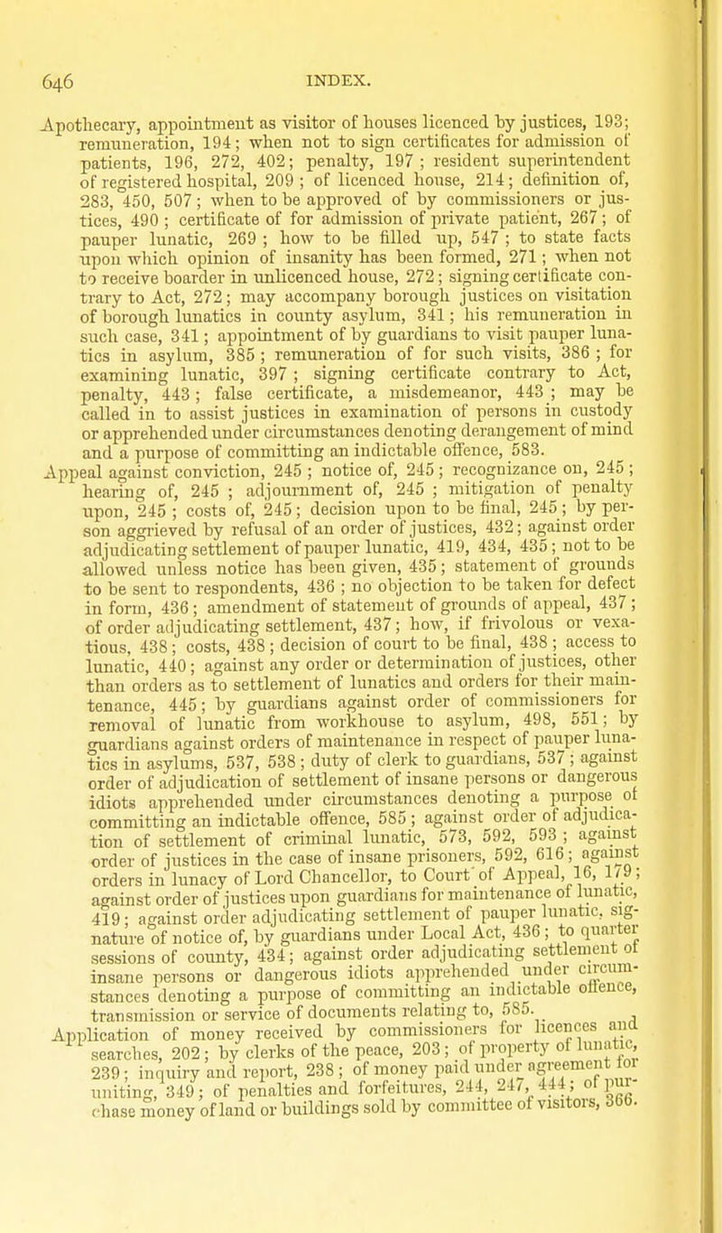 Apotliecaiy, appointment as visitor of houses licenced by justices, 193; remuneration, 194; when not to sign certificates for admission of patients, 196, 272, 402; penalty, 197; resident superintendent of registered hospital, 209; of licenced house, 214; definition of, 283, 450, 507; when to be approved of by commissioners or jus- tices, 490 ; certificate of for admission of private patient, 267 ; of pauper lunatic, 269 ; how to be filled up, 547 ; to state facts upon which opinion of insanity has been formed, 271; when not to receive boarder in unlicenced house, 272; signing certificate con- trary to Act, 272; may accompany borough justices on visitation of borough lunatics in county asylum, 341; his remuneration in such case, 341; appointment of by guardians to visit pauper luna- tics in asylum, 385 ; remuneration of for such visits, 386 ; for examining lunatic, 397 ; signing certificate contrary to Act, penalty, 443; false certificate, a misdemeanor, 443 ; may be called in to assist justices in examination of persons in custody or apprehended under circumstances denoting derangement of mind and a purpose of committing an indictable olTence, 583. Appeal against conviction, 245 ; notice of, 245; recognizance on, 245 ; hearing of, 245 ; adjournment of, 245 ; mitigation of penalty upon, 245 ; costs of, 245 ; decision upon to be final, 245 ; by per- son aggrieved by refusal of an order of justices, 432; against order adjudicating settlement of pauper lunatic, 419, 434, 435; not to be allowed unless notice has been given, 435; statement of grounds to be sent to respondents, 436 ; no objection to be taken for defect in form, 436 ; amendment of statement of grounds of appeal, 437 ; of order adjudicating settlement, 437; how, if frivolous or vexa- tious, 438 ; costs, 438 ; decision of court to be final, 438 ; access to lunatic, 440; against any order or determination of justices, other than orders as to settlement of lunatics and orders for their main- tenance, 445; by guardians against order of commissioners for removal of lunatic from workhouse to asylum, 498, 551; by guardians against orders of maintenance in respect of pauper luna- tics in asylums, 537, 538 ; duty of clerk to guardians, 537 ; agamst order of adjudication of settlement of insane persons or dangerous idiots apprehended under cii'cumstances denoting a purpose ot committing an indictable offence, 585 ; against order of adjudica- tion of settlement of criminal lunatic, 573, 592, 593 ; agamst order of justices in the case of insane prisoners, 592, 616; against orders in lunacy of Lord Chancellor, to Court of Appeal, 16, 1/9; against order of justices upon guardians for maintenance oi lunatic, 419; against order adjudicating settlement of pauper lunatic, sig- nature of notice of, by guardians under Local Act, 436 ; to quartei sessions of coimty, 434; against order adjudicating settlement ot insane persons or dangerous idiots apprehended under circum- stances denoting a purpose of committing an indictable olience, transmission or service of documents relating to, 585. Aiiplication of money received by commissioners for licences ana searches, 202; by clerks of the peace, 203; of property of lunatic, 239; inquiry and report, 238; of money paid under agreement toi uniting, 349; of penalties and forfeitures, 244, 24/, 444; oi pui chase money of land or buildings sold by committee of visitors, Jbb.