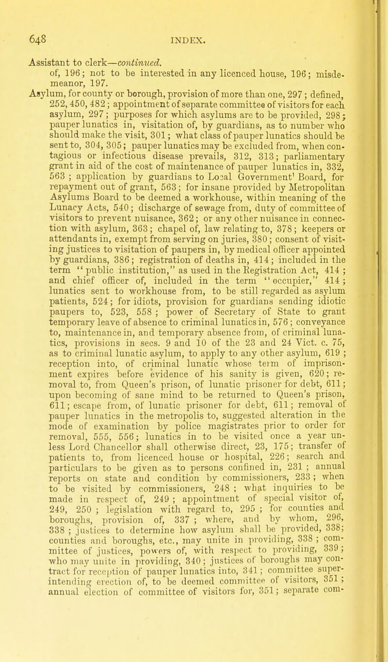 Assistant to clerk—continued. of, 196; not to be interested in any licenced house, 196; misde- meanor, 197. Asylum, for county or borougb, provision of more than one, 297; defined, 252,450, 482 ; appointment of separate committee of visitors for each asylum, 297; purposes for which asylums are to be provided, 298 ; pauper lunatics in, visitation of, by guardians, as to number who should make the visit, 301; what class of pauper lunatics should be sent to, 304, 305; pauper lunatics may be excluded from, when con- tagious or infectious disease prevails, 312, 313; parliamentary gi'ant in aid of the cost of maintenance of pauper lunatics in, 332, 563 ; application by guardiaus to Loial Government' Board, for repayment out of grant, 563; for insane provided by Metropolitan Asylums Board to be deemed a workhouse, within meaning of the Lunacy Acts, 540; discharge of sewage from, duty of committee of visitors to prevent nuisance, 362; or any other nuisance in connec- tion with asylum, 363 ; chapel of, law relating to, 378 ; keepers or attendants in, exempt from serving on juries, 380; consent of visit- ing justices to visitation of paupers in, by medical officer appointed by guardians, 386; registration of deaths in, 414; included in the term  public institution, as used in the Registration Act, 414 ; and chief officer of, included in the term occiipier, 414; lunatics sent to workhouse from, to be still regarded as asylum patients, 524; for idiots, provision for guardians sending idiotic paupers to, 523, 558 ; power of Secretary of State to grant temporary leave of absence to criminal lunatics in, 576 ; conveyance to, maintenance in, and temporary absence from, of criminal luna- tics, provisions in sees. 9 and 10 of the 23 and 24 Vict. c. 75, as to criminal lunatic asylum, to apply to any other asylum, 619 ; reception into, of criminal lunatic whose term of imprison- ment exjaires before evidence of his sanity is given, 620; re- moval to, from Queen's prison, of lunatic prisoner for debt, 611; upon becoming of sane mind to be returned to Queen's jirison, 611; escape from, of lunatic prisoner for debt, 611; removal of pauper lunatics in the metropolis to, suggested alteration in tlie mode of examination by police magistrates prior to order for removal, 555, 556; lunatics in to be visited once a year un- less Lord Chancellor shall otherwise direct, 23, 175; transfer of patients to, from licenced house or hosiiital, 226; search and particulars to be given as to persons confined in, 231 ; annual reports on state and condition by commissioners, 233 ; when to be visited by commissioners, 248 ; what inquiries to be made in respect of, 249 ; appointment of special visitor of, 249, 250 ; legislation with regard to, 295 ; for counties and boroughs, provision of, 337 ; where, and by whom, 296, 338 ; justices to determine how asylum shall be provided, 338; counties and boroughs, etc., may unite in providing, 338 ; com- mittee of justices, powers of, with respect to providing, 339; who may unite in providing, 340 ; justices of borouglis may con- tract for rece|ition of pauper lunatics into, 341; committee super- intending erection of, to be deemed eomniittee of visitors, 351 ; annual election of committee of visitors foi-, 351; separate com-