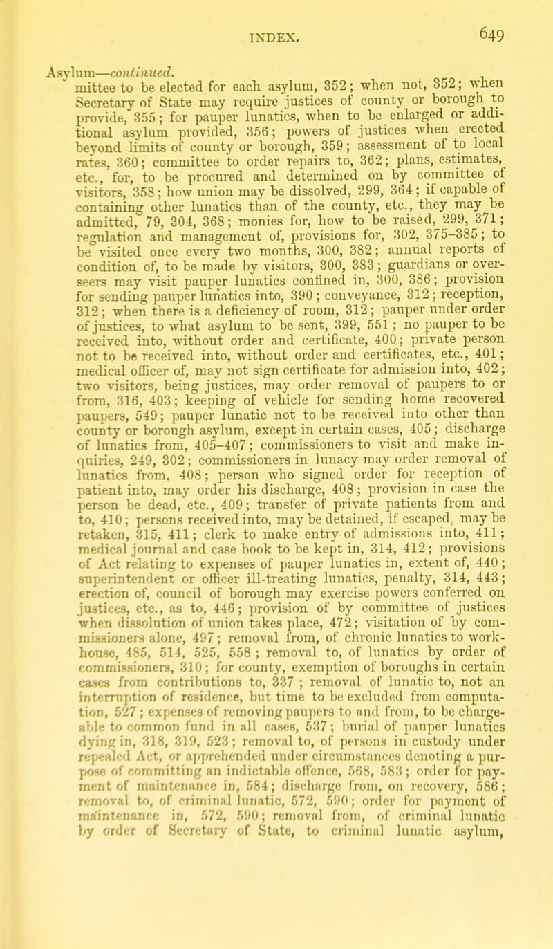 Asylum—continued. mittee to be elected for each asylum, 352; when not, 352; when Secretary of State may require justices of county or borough to provide, 355; for pauper lunatics, when to be enlarged or addi- tional asylum provided, 356; powers of justices when erected beyond limits of county or borough, 359; assessment of to local rates, 360; committee to order repairs to, 362; plans, estimates, etc., for, to be procured and determined on by committee of visitors, 358; how union may be dissolved, 299, 364; if capable of containing other lunatics than of the county, etc., they may be admitted, 79, 304, 368; monies for, how to be raised,^ 299, 371 ; regulation and management of, provisions for, 302, 375-385; to be visited once every two months, 300, 382; annual reports ef condition of, to be made by visitors, 300, 383 ; guardians or over- seers may visit pauper lunatics confined in, 300, 386; provision for sending pauper lunatics into, 390 ; conveyance, 312 ; reception, 312; when there is a deficiency of room, 312 ; pauper under order of justices, to what asylum to be sent, 399, 551; no pauper to be received into, without order and certificate, 400; private person not to be received into, without order and certificates, etc., 401; medical officer of, may not sign certificate for admission into, 402; two visitors, being justices, may order removal of paupers to or from, 316, 403; keeping of vehicle for sending home recovered paupers, 549; pauper limatic not to be received into other than county or borough asylum, except in certain cases, 405 ; discharge of lunatics from, 405-407; commissioners to visit and make in- quiries, 249, 302; commissioners in lunacy may order removal of lunatics from, 408; person who signed order for reception of patient into, may order his discharge, 408; provision in case the person be dead, etc., 409; transfer of private patients from and to, 410; persons received into, may be detained, if escaped, may be retaken, 315, 411; clerk to make entry of admis.sions into, 411; medical journal and case book to be kept in, 314, 412; provisions of Act relating to expenses of pauper lunatics in, extent of, 440 ; superintendent or officer ill-treating lunatics, penalty, 314, 443; erection of, council of borough may exercise powers conferred on justices, etc., as to, 446; provision of by committee of justices when dissolution of union takes jdace, 472; visitation of by com- missioners alone, 497; removal from, of chronic lunatics to work- house, 485, 514, 525, 558 ; removal to, of lunatics by order of commissioners, 310; for county, exemption of boroughs in certain cases from contributions to, 3.37 ; removal of lunatic to, not an intemiption of residence, but time to be excluded from computa- tion, 527; expenses of removing paupers to and from, to be charge- able to common fund in all ca.ses, 537; burial of pauper lunatics dying in, 318, 319, 523; removal to, of jjersons in custody under re7)eal»-d Act, or aiiprehended under circumstances denoting a pur- pose of committing an indictable offence, 568, 583 ; order for ])ay- ment of maintenance in, 584; discharge from, on recovery, 586; removal to, of criminal lunatic, 572, 590; oriler for payment of maintenance in, 572, 590; removal froiri, of criminal lunatic by order of Secretary of State, to criminal lunatic asylum,