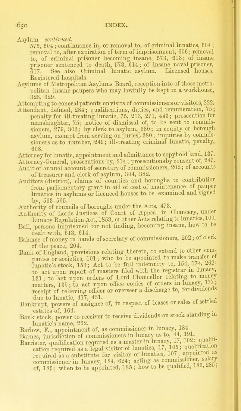 Asylum—continued. 576, 604; continuance in, or removal to, of criminal lunatics, 604; removal to, after expiration of term of imprisonment, 606 ; removal to, of criminal prisoner becoming insane, 573, 613; of insane prisoner sentenced to death, 573, 614; of insane naval prisoner, 617. See also Criminal lunatic asylum. Licensed houses. Kegistered hospitals. Asylums of ileti-opolitan Asylums Board, reception into of those metro- politan insane paupers who may lawfully be kept in a workhouse, 328, 329. Attempting to conceal patients on visits of commissioners or visitors, 222. Attendant, defined, 284; qualifications, duties, and remuneration, 75; penalty for ill-treating lunatic, 75, 213, 271, 443; prosecution for manslaughter, 75; notice of dismissal of, to be sent to commis- sioners, 279, 303; by clerk to asylum, 380; in county or borough asylum, exempt from serving on juries,. 380 ; inquiries by commis- sioners as to number, 249; ill-treating criminal lunatic, penalty, 608. Attorney for lunatic, appointment and admittance to copyhold land, 137. Attorney-General, prosecutions by, 214 ; prosecutionsby consent of, 247. Audit of annual account of secretary of commissioners, 202; of accounts of treasurer and clerk of asylum, 304, 382. Auditors (district), claims of counties and boroughs to contribution • from parliamentary grant in aid of cost of maintenance of pauper lunatics in asylums or licenced houses to be examined and signed by, 563-565. Authority of councDs of boroughs under the Acts, 473. Authority of Lords Justices of Court of Appeal in Chancery, under Lunacy Eegulation Act, 1853, or other Acts relating to lunatics, 100. Bail, persons imprisoned for not finding, becoming insane, how to be dealt with, 613, 614. Balance of money in hands of secretary of commissioners, 202 ; of cleric of the peace, 204. Bank of England, provisions relating thereto, to extend to other com- panies or societies, 101; who to be appointed to make transfer ot lunatic's stock, 153; Act to be full indemnity to, 154, 174, -6-; to act upon report of masters filed with the registrar m lunacy, 131; to act upon orders of Lord Chancellor relating to money matters, 135; to act upon oflice copies of orders in lunacy, 1/^; receipt of relieving officer or overseer a discharge to, for dividends due to lunatic, 417, 431. , , Banla-upt, powers of assignee of, in respect of leases or sales ot settled Gst^-tcs of 164. . • Bank stock, power to receiver to receive dividends on stock standing m lunatic's name, 262. Barlow, F., appointment of, as commissioner m lunacy, 184. Barnes, jurisdiction of commissioners in lunacy as to, 44, 191. Barrister, qualification required as a master in lunacy, 1^ 102; quann- cation required as a kgal visitor of lunatics, 17, 105 ; qualihcation required as a substitute for vi.sitor of lunatics, 10^ ; appointee! as commissioner in lunacy, 184, C24; acting as commissioner, salaiy of, 185; when to be appointed, 185 ; how to be qualified, Ibb, Zi>o,