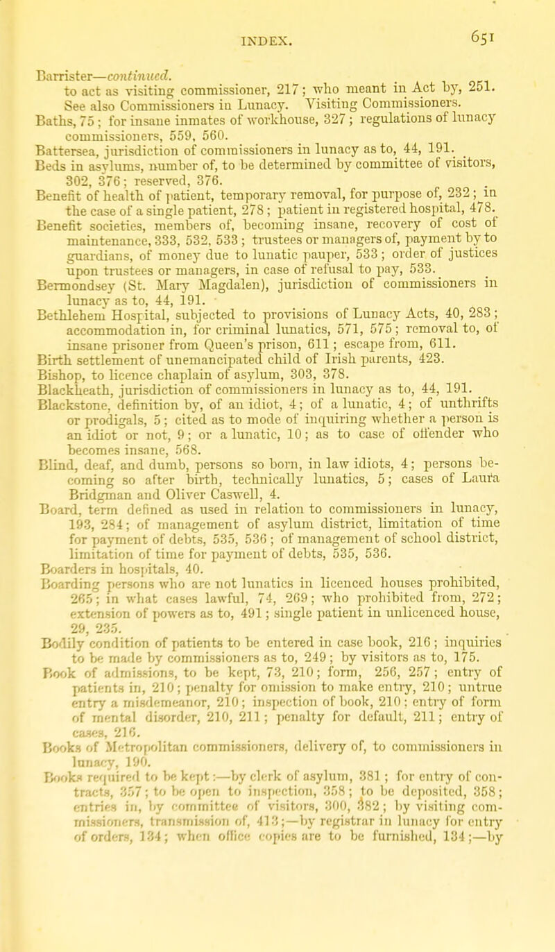 Barrister—continued. to act as visiting commissioner, 217; who meant in Act by, 251. See also Commissioners ia Lunacy. Visiting Commissioners. Baths, 75; for insane inmates of workhouse, 327 ; regulations of lunacy commissioners, 559, 560. Battersea, jurisdiction of commissioners in lunacy as to, 44, 191. Beds in asylums, number of, to be determined by committee of visitors, 302, .376; reserved, 376. Benefit of health of jiatient, temporary removal, for purpose of, 232 ;__in the case of a smgle patient, 278 ; patient in registered hospital, 478. Benefit societies, members of, becoming insane, recovery of cost of maintenance, 333, 532, 533 ; trustees or managers of, payment by to guardians, of money due to lunatic pauper, 533; order of justices upon trustees or managers, in case of refusal to pay, 533. Bermondsey (St. Mai-y Magdalen), jurisdiction of commissioners in lunacy as to, 44, 191. Bethlehem Hospital, subjected to provisions of Lunacy Acts, 40, 283 ; accommodation in, for criminal limatics, 571, 575 ; removal to, of insane prisoner from Queen's prison, 611; escape from, 611. Birth settlement of unemancipated child of Irish parents, 423. Bishop, to licence chaplain of asylum, 303, 378. Blackheath, jurisdiction of commissioners in lunacy as to, 44, 191. Blackstone, definition by, of an idiot, 4; of a lunatic, 4; of unthrifts or prodigals, 5; cited as to mode of ki(|uiring whether a person is an idiot or not, 9; or a lunatic, 10; as to case of offender who becomes insane, 568. Blind, deaf, and dumb, persons so born, in law idiots, 4; persons be- coming so after birth, technically lunatics, 5; cases of Laura Bridgman and Oliver Caswell, 4. Board, term defined as used in relation to commissioners in lunacy, 193, 284; of management of asylum district, limitation of time for payment of debts, 535, 536 ; of management of school district, limitation of time for payment of debts, 535, 536. Boarders in hosjiitals, 40. Boarding persons who arc not lunatics in licenced houses prohibited, 265; in what cases lawful, 74, 209; who prohibited fiom, 272; extension of powers as to, 491; single patient in unlicenced house, 29, 235. Bodily condition of patients to be entered in case book, 216 ; inquiries to be ma<le by commissioners as to, 249; by visitors as to, 175. Book of admis.sions, to be kept, 73, 210; form, 256, 257; entry of patients in, 210; penalty for omission to make entry, 210; untrue entry a mi.sdemeanor, 210; inspection of book, 210: entiy of form of mental disorder, 210, 211; penalty for default, 211; entry of ca-ses, 216. Books of M'ftropolitan commissioners, delivery of, to commissioners in lunacy, 190. B<iok.i required to be kept:—by clerk of asylum, 381 ; for entry of con- tracts, 357; to be open to inspection, 358; to be deposited, 358; entries in, by committee of visitors, 300, ^82; by visiting com- rnissioners, transmission of, 413;—by regi.strar in lunacy for entry of orders, 134; when office copies nre to be furnished, 134;—by