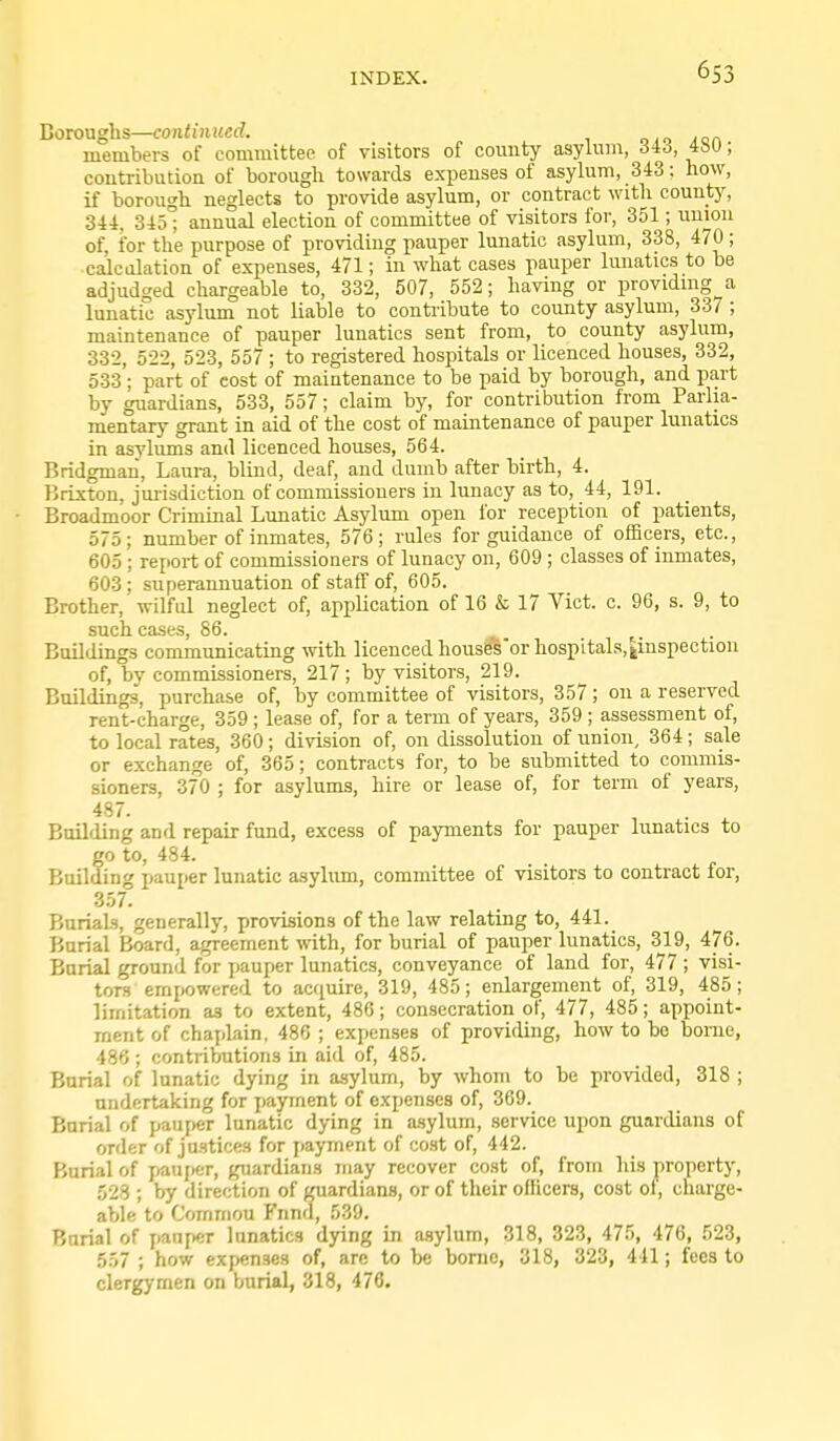 Boroughs—contitiued. oio Aon members of committee of visitors of county asylum, 4&U; contribution of borough towards expenses of asylum, 343: how, if borough neglects to provide asylum, or contract with countj^ 344, 345° annual election of committee of visitors foi-, 351; union of, for the purpose of providing pauper lunatic asylum, 338, 470 ; calculation of expenses, 471; in what cases pauper lunatics to be adjudged chargeable to, 332, 507, 552; having or providing a lunatic asylum not liable to contiibute to county asylum, 337; maintenance of pauper lunatics sent from, to county asylum, 332, 522, 523, 557 ; to registered hospitals or licenced houses, 332, 533 ; part of cost of maintenance to be paid by borough, and part by guardians, 533, 557; claim by, for contribution from Parlia- mentary grant in aid of the cost of maintenance of pauper lunatics in asylums and licenced houses, 564. Bridgmaii, Laura, blind, deaf, and dumb after birth, 4. Briston, jurisdiction of commissioners in lunacy as to, 44, 191. Broadmoor Criminal Lunatic Asylum open for reception of patients, 575; number of inmates, 576; rules for guidance of officers, etc., 605 ; report of commissioners of lunacy on, 609 ; classes of inmates, 603; superannuation of staff of, 605. Brother, wilful neglect of, application of 16 & 17 Vict. c. 96, s. 9, to such cases, 86. ^ ,. . Buildings communicating with licenced houses'or hospitals, ^inspection of, by commissioners, 217; by visitors, 219. Buildings, purchase of, by committee of visitors, 357; on a reserved rent-charge, 359 ; lease of, for a term of years, 359 ; assessment of, to local rates, 360; division of, on dissolution of union, 364; sale or exchange of, 365; contracts for, to be submitted to commis- sioners, 370 ; for asylums, hire or lease of, for term of years, 487. Building and repair fund, excess of payments for pauper lunatics to go to, 484. Bailding pauper lunatic asylum, committee of visitors to contract for, 357. Burials, generally, provisions of the law relating to, 441. Burial Board, agreement vnth, for burial of pauper lunatics, 3JL9, 476. Burial ground for pauper lunatics, conveyance of land for, 477 ; visi- tors empowered to acquire, 319, 485; enlargement of, 319, 485; limitation as to extent, 486; consecration of, 477, 485; appoint- rnent of chaplain, 486 ; expenses of providing, how to be borne, 486 ; contributions in aid of, 485. Burial of lunatic dying in asylum, by whom to be provided, 318 ; undertaking for payment of expenses of, 369. Burial of pauper lunatic dying in a.sylum, service upon guardians of order of jastices for payment of cost of, 442. Burial of y<auj»er, guardians may recover cost of, from his property, 528 ; by direction of guardians, or of their officers, cost ot, charge- able to Common Fnnd, 539. Burial of pauficr lunatics dying in asylum, 318, 323, 475, 476, 523, 557 ; how expenses of, arc to )xs bonic, 318, 323, 441; fees to clergymen on burial, 318, 476.