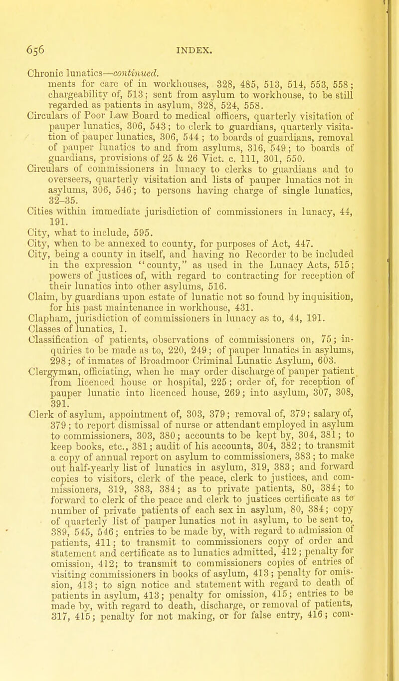 Chronic luuatics—continued. uients for care of in workhouses, 328, 485, 513, 514, 553, 558; cliargeability of, 513; sent from asylum to workliouse, to be still regarded as patients in asylum, 328, 524, 558. Ch'culars of Poor Law Board to medical officers, quarterly visitation of pauper lunatics, 306, 543; to clerk to guardians, quarterly visita- tion of pauper lunatics, 306, 544 ; to boards ot guardians, removal of pauper lunatics to and from asylums, 316, 549; to boards of guardians, provisions of 25 & 26 Vict. c. Ill, 301, 550. Circulars of commissioners in lunacy to clerks to guardians and to overseers, quarterly visitation and lists of pauper lunatics not in asylums, 306, 546; to persons having charge of single lunatics, 32-35. Cities withiu immediate jurisdiction of commissioners in lunacy, 44, 191. City, what to include, 595. City, when to be annexed to county, for purposes of Act, 447. City, being a county in itself, and having no Recorder to be included in the expression county, as used in the Lunacy Acts, 515; powers of justices of, with regard to contracting for reception of their lunatics into other asylums, 516. Claim, by guardians upon estate of lunatic not so found by inquisition, for his past maintenance in workhouse, 431. Clapham, jurisdiction of commissioners in lunacy as to, 44, 191. Classes of lunatics, 1. Classification of patients, observations of commissioners on, 75; in- quiries to be made as to, 220, 249 ; of pauper lunatics in asylums, 298; of inmates of Broadmoor Criminal Lunatic Asylum, 603. Clergyman, officiating, when he may order discharge of pauper patient from licenced house or hospital, 225; order of, for reception of pauper lunatic into licenced house, 269; into asylum, 307, 308, 391. Clerk of asylum, appointment of, 303, 379; removal of, 379; salary of, 379 ; to report dismissal of nurse or attendant employed in asylum to commissioners, 303, 380; accounts to be kept by, 304, 381; to keep books, etc., 381; audit of his accounts, 304, 382; to transmit a copy of annual report on asylum to commissioners, 383; to make out half-yearly list of lunatics in asylum, 319, 383; and forward copies to visitors, clerk of the peace, clerk to justices, and com- missioners, 319, 383, 384; as to jjrivate patients, 80, 384; to forward to clerk of the peace and clerk to justices certificate as to number of private patients of each sex in asylum, 80, 384; copy of quarterly list of pauper lunatics not in asylum, to be sent to, 389, 545, 546; entries to be made by, with regard to adunssiou of patients, 411; to transmit to commissioners copy of order and statement and certificate as to lunatics admitted, 412; penalty for omission, 412; to transmit to commissioners copies of entries of visiting commissioners in books of asylum, 413 ; penalty for omis- sion, 413; to sign notice and statement with regard to deatli of patients in asylum, 413; penalty for omission, 415; entries to be made by, with regard to death, discharge, or removal of patients, 317, 415; penalty for not making, or for false entry, 416; com-