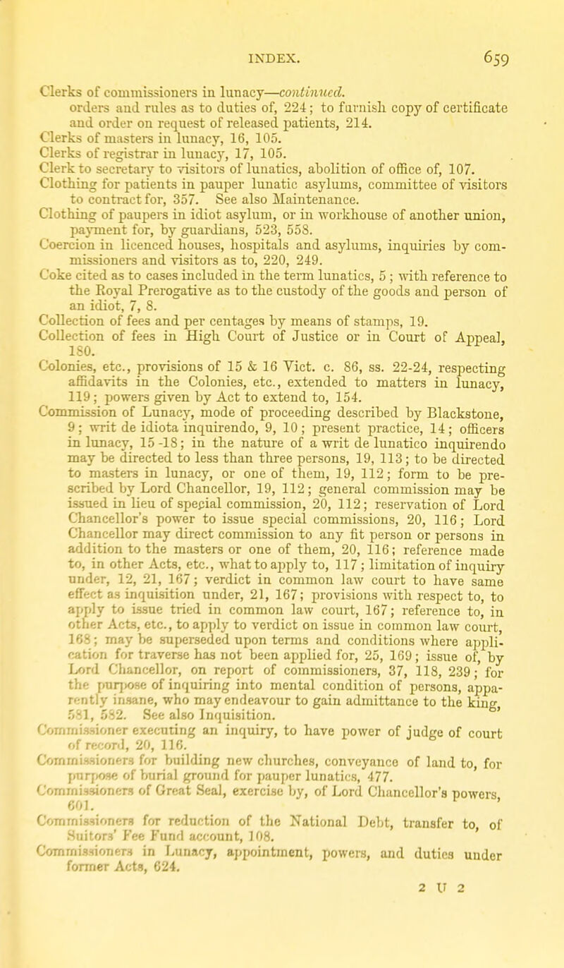 Clerks of commissioners in lunacy—continued. orilers and rules as to duties of, '22i; to fuinish copy of certificate and order on request of released patients, 214. Clerks of masters in lunacy, 16, 105. Clerks of registrar in luuac)', 17, 105. Clerk to secretary to visitors of lunatics, abolition of office of, 107. Clotiiing for patients in pauper lunatic asylums, committee of visitors to contract for, 357. See also Maintenance. Clothing of paupers in idiot asylum, or in workhouse of another union, payment for, by guardians, 523, 55S. Coercion in licenced houses, hospitals and asylums, inquiries by com- missioners and visitors as to, 220, 249. Coke cited as to cases included in the term lunatics, 5 ; with reference to the Eoyal Prerogative as to the custody of the goods and person of an idiot, 7, 8. Collection of fees and per centages by means of stamps, 19. Collection of fees in High Court of Justice or in Court of Appeal, ISO. Colonies, etc., provisions of 15 & 16 Vict. c. 86, ss. 22-24, respecting affidavits in the Colonies, etc., extended to matters in Irmacy, 119; powers given by Act to extend to, 154. Commission of Lunacy, mode of proceeding described by Blackstoue, 9; writ de idiota inquirendo, 9, 10; present practice, 14; officers in lunacy, 15 -18; in the nature of a writ de lunatico inquirendo may be directed to less than three persons, 19, 113; to be directed to masters in lunacy, or one of them, 19, 112; form to be pre- scribed by Lord Chancellor, 19, 112; general commission may be issued in lieu of spepial commission, 20, 112; reservation of Lord Chancellor's power to issue special commissions, 20, 116; Lord Chancellor may direct commission to any fit person or persons in addition to the masters or one of them, 20, 116; reference made to, in other Acts, etc., what to ajjply to, 117 ; limitation of inquiry under, 12, 21, 167; verdict in common law court to have same effect as inquisition under, 21, 167; provisions with respect to, to apply to issue tried in common law court, 167; reference to, in other Acts, etc., to apply to verdict on issue in common law court, 168; maybe superseded upon terms and conditions where appli- cation for traverse has not been applied for, 25, 169; issue of, by Lord Chancellor, on report of commissioners, 37, 118, 239; for the pur])0se of inquiring into mental condition of persons, appa- rently in.sane, who may endeavour to gain admittance to the king, 581, 582. See also Inquisition. ' Coinmi.'wioner executing an inquiry, to have power of judge of court of record, 20, 116. Commissioners for building new churches, conveyance of land to, for pnrj)03e of burial ground for pauper lunatics, 477. Commissioners of Great Seal, exercise by, of Lord Cliancellor's powers 601. ' Commissioners for reduction of the National Debt, transfer to, of .Suitors' P'ee Fund account, 108. ' Commissioners in Lunacy, appointment, powers, and duties under former Acts, 624. 2 V 2