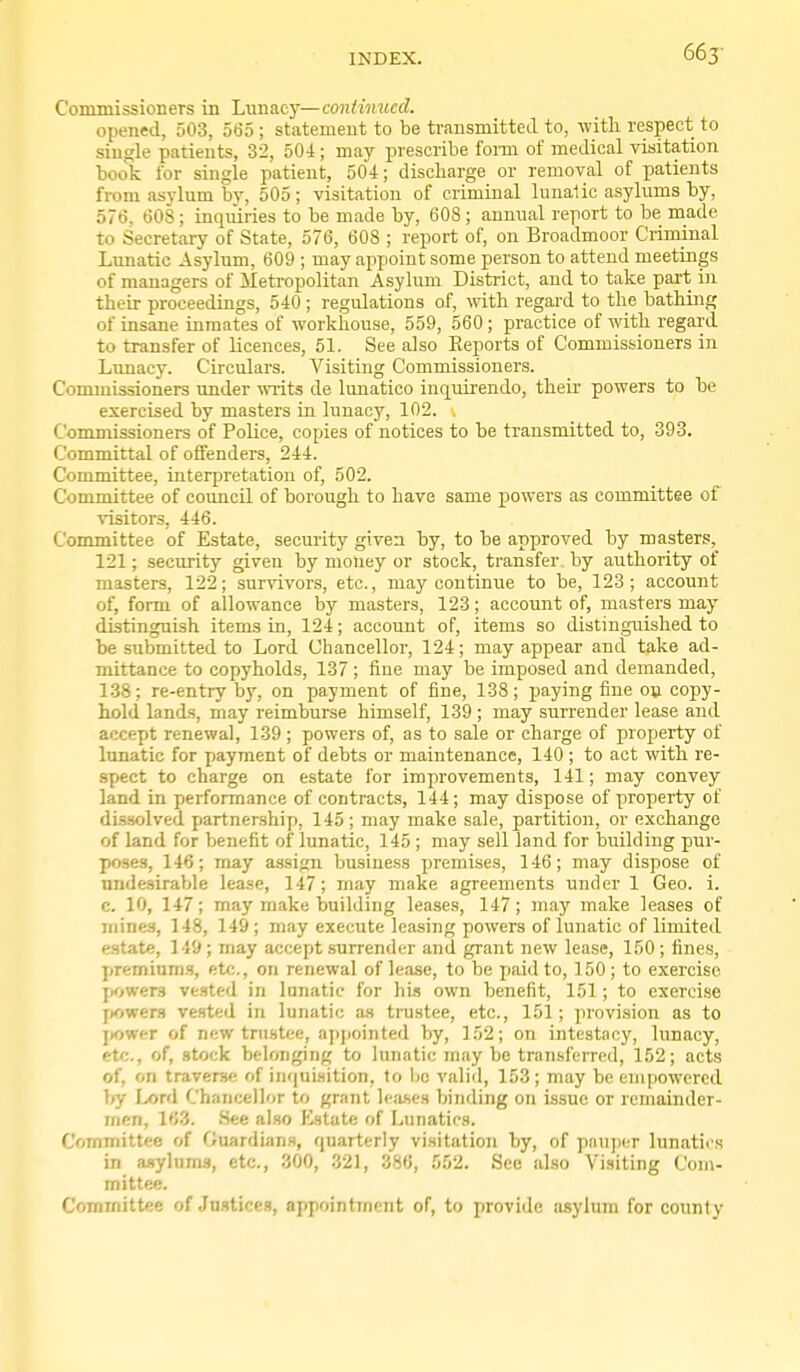 663- Commissioners in Lvinacy—continued. opened, 503, 565; statement to be transmitted to, -with respect to single patients, 32, 504; may prescribe form of medical visitation book for single patient, 504; discliarge or removal of patients from asylum by, 505; visitation of criminal lunalic asylums by, 576, 608; inquiries to be made by, 608 ; annual report to be made to Secretary of State, 576, 608 ; report of, on Broadmoor Criminal Lunatic Asylum, 609 ; may appoint some person to attend meetings of managers of Meti-opolitan Asylum District, and to take part iji tlieir proceedings, 540; regulations of, with regard to the bathing of insane inmates of workhouse, 559, 560 ; practice of with regard to transfer of licences, 51. See also Eeports of Commissioners in Lunacy. Circulars. Visiting Commissioners. Commissioners under writs de lunatico inquirendo, their powers to be exercised by masters in lunacy, 102. Commissioners of Police, copies of notices to be transmitted to, 393. Committal of offenders, 244. Committee, interpretation of, 502. Committee of council of borough to have same powers as committee of visitors, 446. Committee of Estate, security given by, to be approved by masters, 121; security given by money or stock, transfer by authority of masters, 122; survivors, etc., may contimae to be, 123; account of, form of allowance by masters, 123; account of, masters may distinguish items in, 124; account of, items so distinguished to be submitted to Lord Chancellor, 124; may appear and take ad- mittance to copyholds, 137 ; fine may be imposed and demanded, 1.38; re-entry by, on payment of fine, 138; paying fine on copy- hold lands, may reimburse himself, 139; may surrender lease and accept renewal, 139 ; powers of, as to sale or charge of property of lunatic for payment of debts or maintenance, 140 ; to act with re- spect to charge on estate for improvements, 141; may convey land in performance of contracts, 144; may dispose of property of di-ssolved partnership, 145 ; may make sale, partition, or exchange of land for benefit of lunatic, 145 ; may sell land for building pur- poses, 146; may a.ssign busine.ss premises, 146; may dispose of nnde.sirable lease, 147; may make agreements under 1 Geo. i. c. 10, 147; may make building leases, 147; may make leases of mines, 148, 149 ; may execute leasing powers of lunatic of limited estate, 149; may accept .surrender and grant new lease, 150; fines, premium.s, etc., on renewal of lease, to be paid to, 150; to exercise jjowers ve.sted in lunatic for his own benefit, 151; to exercise f»owers vested in lunatic as ti-ustee, etc., 151; provision as to ]>ower of new trustee, appointed by, 152; on intestacy, lunacy, etc., of, stock belonging to lunatic may be tran.sferred, 152; acts of, on traverse of inqui.sition, to be valid, 153; may be empowered by Lord Chancellor to grant Ictuses binding on issue or remainder- men, 163. .See al.so Estate of Lunatics. Committee of Guardians, quarterly visitatioji by, of pauper lunatics in aaylnms, etc., 300, 321, 386, 552. Sec also Visiting Com- mittee. Committee of Jn.stices, appointment of, to provide asylum for county