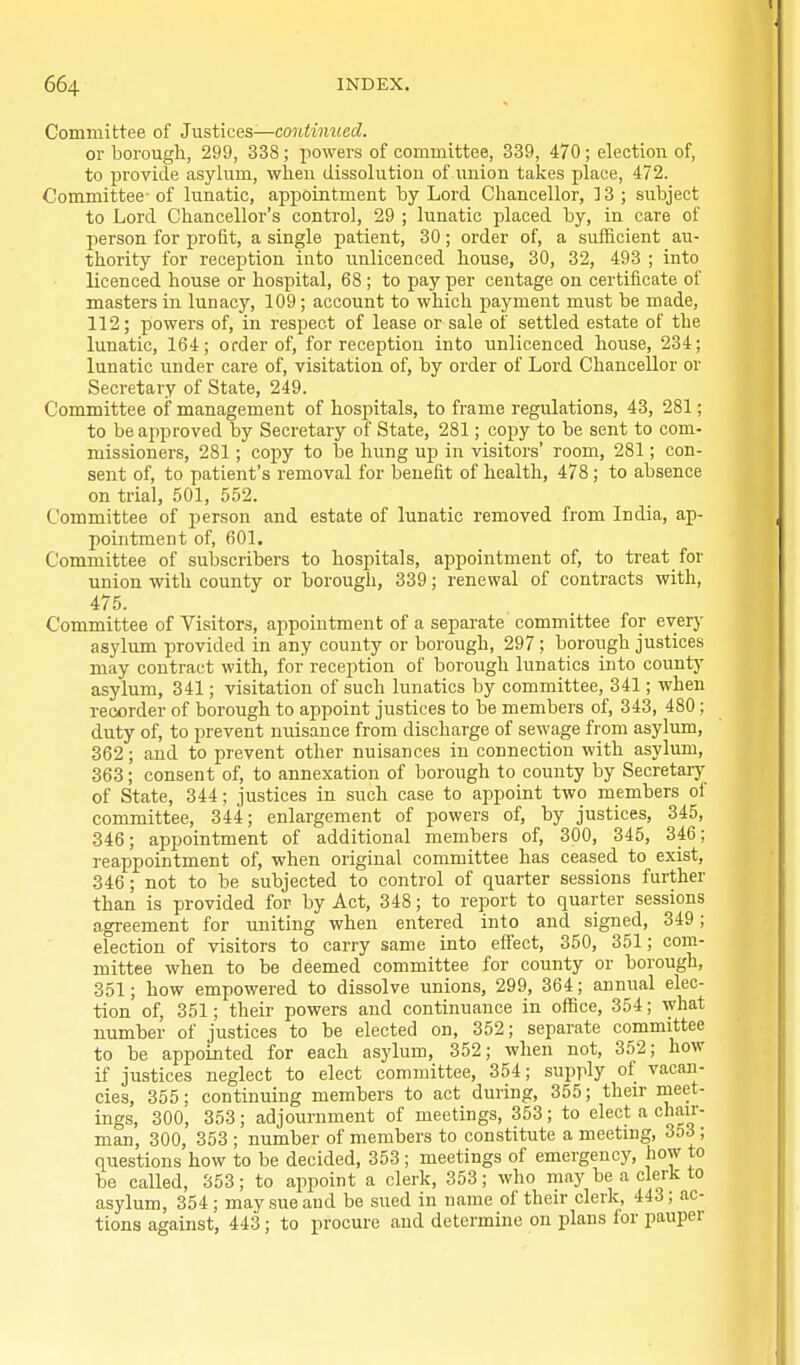 Committee of Justices—continued. or borough, 299, 338; powers of committee, 339, 470 ; election of, to provide asylum, when dissolution of union takes place, 472. Committee- of lunatic, appointment by Lord Chancellor, 13 ; subject to Lord Chancellor's control, 29 ; lunatic placed by, in care of person for profit, a single patient, 30; order of, a sufficient au- thority for reception into unlicenced house, 30, 32, 493 ; into licenced house or hospital, 68 ; to pay per centage on certificate of masters in lunacy, 109; account to which payment must be made, 112; powers of, in respect of lease or sale of settled estate of the lunatic, 164; order of, for reception into unlicenced house, 234; lunatic under care of, visitation of, by order of Lord Chancellor or Secretary of State, 249. Committee of management of hospitals, to frame regulations, 43, 281; to be approved by Secretary of State, 281; copy to be sent to com- missioners, 281; copy to be hung up in visitors' room, 281; con- sent of, to patient's removal for benefit of health, 478; to absence on trial, 501, 552. Committee of person and estate of lunatic removed from India, ap- pointment of, 601. Committee of subscribers to hospitals, appointment of, to treat for union with county or borough, 339; renewal of contracts with, 475. Committee of Visitors, appointment of a separate committee for every asylum provided in any county or borough, 297 ; borough justices may contract with, for reception of borough lunatics into county asylum, 341; visitation of such lunatics by committee, 341; when recorder of borough to appoint justices to be members of, 343, 480 ; duty of, to prevent nuisance from discharge of sewage from asylum, 362; and to prevent other nuisances in connection with asylum, 363; consent of, to annexation of borough to county by Secretarj' of State, 344; justices in such case to appoint two members of committee, 344; enlargement of powers of, by justices, 345, 346; appointment of additional members of, 300, 345, 346; reappointment of, when original committee has ceased to exist, 346; not to be subjected to control of quarter sessions further than is provided for by Act, 348; to report to quarter sessions agreement for uniting when entered into and signed, 349; election of visitors to carry same into eflect, 350, 351; com- mittee when to be deemed committee for county or borough, 351; how empowered to dissolve unions, 299, 364; annual elec- tion of, 351; their powers and continuance in office, 354; what number of justices to be elected on, 352; separate committee to be appointed for each asylum, 352; when not, 352; how if justices neglect to elect committee, 354; supply of vacan- cies, 355; continuing members to act during, 355; their nieet- ings, 300, 353; adjournment of meetings, 353; to elect a chair- man, 300, 353 ; number of members to constitute a meeting, 353 ; questions how to be decided, 353; meetings of emergency, how to be called, 353; to appoint a clerk, 353; who may be a clerk to asylum, 354; maysueaud be sued in name of their clerk, 443; ac- tions against, 443 ; to procure and determine on plans lor pauper