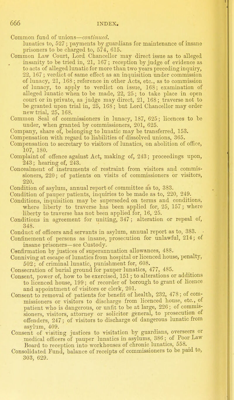 Common fund of nnions—coniinuecl. lunatics to, 527 ; payments by guardians for maintenance of insane prisoners to be charged to, 574, 615. Common Law Court, Lord Chancellor may direct issue as to alleged insanity to be tried in, 21, 167 ; reception by judge of evidence as to acts of alleged lunatic for more than two years preceding inquiry, 22, 167 ; verdict of same effect as an inquisition under commission of lunacy, 21, 168 ; reference in other Acts, etc., as to commission of lunacy, to apply to verdict on issue, 168; examination of alleged lunatic when to be made, 22, 25; to take place in open court or in private, as judge may direct, 21, 168; traverse not to be granted upon trial in, 25, 168 ; but Lord Chancellor may order new trial, 25, 168. Common Seal of commissioners in lunacy, 187, 625; licences to be under, when granted by commissioners, 201, 625. Company, share of, belonging to lunatic may be transferred, 153. Compensation with regard to liabilities of dissolved unions, 365. Compensation to secretary to visitors of lunatics, on abolition of office, 107, 180. Complaint of offence against Act, making of, 243; proceedings upon, 243 ; hearing of, 243. Concealment of instruments of restraint from visitors and commis- sioners, 220; of patients on visits of commissioners or visitors, 220. Condition of asylum, annual report of committee a's to, 383. Condition of pauper patients, inquiries to be made as to, 220, 249. Conditions, inquisition may be superseded on terms and conditions, where liberty to traverse has been applied for, 25, 157; where liberty to traverse has not been applied for, 16, 25. Conditions in agreement for uniting, 347; alteration or repeal of, 348. Conduct of officers and servants in asylum, annual report as to, 383. - Confinement of persons as insane, prosecution for unlawful, 214; of insane prisoners—see Custody. Cenfirmation by justices of superannuation allowances, 488. Conniving at escape of lunatics from hospital or licenced house, penalty, 502; of criminal lunatic, punishment for, 608. Consecration of burial ground for pauper lunatics, 477, 485. Consent, power of, how to be exercised, 151; to alterations or additions to licenced house, 199; of recorder of borough to grant of licence and appointment of visitors or clerk, 201. Consent to removal of patients for benefit of health, 232, 478 ; of com- missioners or visitors to discharge from licenced house, etc., of patient who is dangerous, or unfit to be at large, 226 ; of commis- sioners, visitors, attorney or solicitor general, to prosecution of offenders, 247; of visitors to discharge of dangerous lunatic from asylum, 409. Consent of visiting justices to visitation by guardians, overseers or medical officers of pauper lunatics in asylums, 386 ; of Poor Law Board to reception into workhouses of chronic lunatics, 558. _ Consolidated Fund, balance of receipts of commissioners to be paid to, 303, 629.