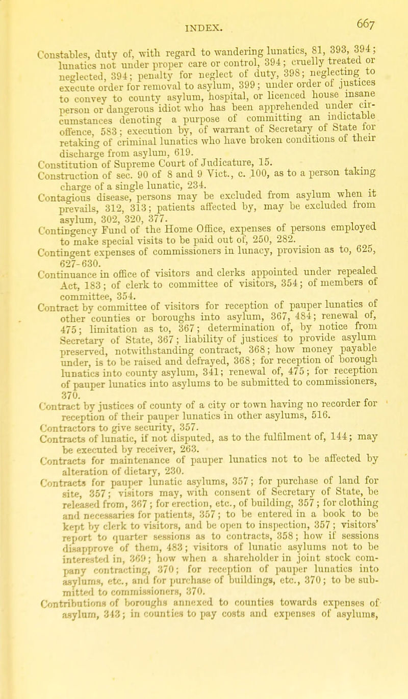 Constables, dnty of, with regard to wandering lunatics, 81, 393, 394, lunatics not under proper care or control, 394; cruelly treated or neglected, 394; penalty for neglect of duty, 398; neglecting to execute order for removal to asylum, 399 ; under order of justices to convey to county asylum, hospital, or licenced house insane person or dangerous idiot who has been apprehended under cir- cumstances denoting a purpose of committing an indictable offence, 5S3 ; execution by, of waiTant of Secretary ot btate lor retaking of crimmal lunatics who have broken conditions ot their discharge from asylum, 619. Constitution of Supreme Court of Judicature, 15. . Construction of sec. 90 of 8 and 9 Vict, c. .100, as to a person taking charge of a single lunatic, 234. Contagious disease, persons may be excluded from asylum when it prevails, 312, 313; patients affected by, may be excluded from asylum, 302, 320, 377. , , Contingency Fund of the Home Office, expenses of persons employed to make special visits to be paid out of, 250, 282. Contingent expenses of commissioners in lunacy, provision as to, 625, 627-630. . ■ , . , Continuance in ofiBce of visitors and clerks appointed under repealed. Act, 183; of clerk to committee of visitors, 354; of members of committee, 354. . Contract by committee of visitors for reception of pauper lunatics ot other counties or boroughs into asylum, 367, 484; renewal of, 475; limitation as to, 367; determination of, by notice from Secretary of State, 367; liability of justices to provide asylum preserved, notwithstanding contract, 368; how money payable under, is to be raised and defrayed, 368 ; for reception of borough lunatics into county asylum, 341; renewal of, 475; for reception of pauper lunatics into asylums to be submitted to commissioners. Contract by justices of county of a city or town having no recorder for reception of their pauper lunatics in other asylums, 516. Contractors to give security, 357. Contracts of lunatic, if not disputed, as to the fulfilment of, 144; may be executed by receiver, 263. Contracts for maintenance of pauper lunatics not to be aflected by alteration of dietary, 230. Contracts for pauper lunatic asylums, 357; for purchase of land for site, 357; visitors may, with consent of Secretary of State, be released from, 367; for erection, etc., of building, 357; for clothing and nece-ssaries for patients, 357; to be entered in a book to be kej>t by clerk to visitors, and be open to inspection, 357 ; visitors' report to quarter sessions as to contracts, 358; how if sessions disapprove of them, 483; visitors of lunatic asylums not to be intere.sted in, 369; how when a shareholder in joint stock com- jiany contraf;ting, 370; for reception of pauper lunatics into a.?ylam.<i, etc., and for purchase of Duildings, etc., 370; to be sub- mitted to commi.Hsioner.s, 370. Contributions of boroughs annexed to counties towards expenses of a.sylum, 313; in counties to i)ay costs and expenses of asylums,