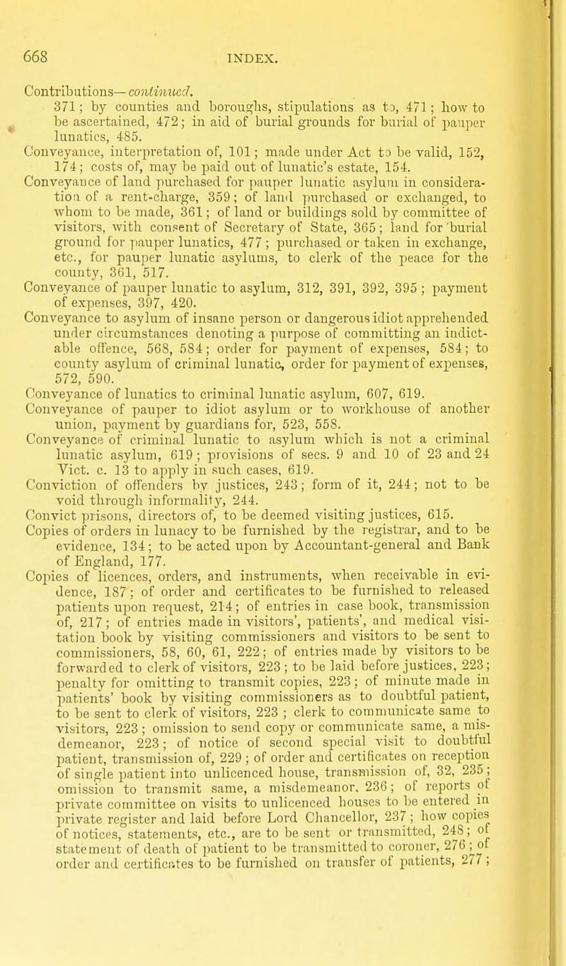 Contributions—continued, 371; by counties and boroughs, stipulations as ts, 471; liow to be ascertained, 472; in aid of burial grounds for burial of pauper lunatics, 485. Conveyance, interpretation of, 101; made under Act to be valid, 152, 174; costs of, may be paid out of lunatic's estate, 154. Conveyance of land purchased for pauper lunatic asylum in considera- tion of a rent-charge, 359; of land purchased or exchanged, to whom to be made, 361; of land or buildings sold by committee of visitors, with consent of Secretary of State, 365; land for burial ground for pauper lunatics, 477 ; purchased or taken in exchange, etc., ibr pauper lunatic asylums, to clerk of the peace for the county, 361, 517. Conveyance of pauper lunatic to asylum, 312, 391, 392, 395 ; payment of expenses, 397, 420. Conveyance to asylum of insane person or dangerous idiot apprehended under circumstances denoting a purpose of committing an indict- able offence, 568, 584; order for payment of expenses, 584; to county asylum of criminal lunatic, order for payment of expenses, 572, 590. C!onveyance of lunatics to criminal lunatic asylum, 607, 619. Conveyance of pauper to idiot asylum or to workhouse of another union, payment by guardians for, 523, 558. Conveyance of criminal liniatic to asylum which is not a criminal lunatic asylum, 619 ; provisions of sees. 9 and 10 of 23 and 24 Vict. c. 13 to apply in such cases, 619. Conviction of offenders by justices, 243; form of it, 244; not to be void through informality, 244. Convict prisons, directors of, to be deemed visiting justices, 615. Copies of orders in lunacy to be furnished by the registrar, and to be evidence, 134; to be acted upon by Accountant-general and Bank of England, 177. Cojiies of licences, orders, and instruments, when receivable in evi- dence, 187; of order and certifioates to be furnished to released patients upon request, 214; of entries in case book, transmission of, 217; of entries made in visitors', patients', and medical visi- tation book by visiting commissioners and visitors to be sent to commissioners, 58, 60, 61, 222; of entries made by visitors to be forwarded to clerk of visitors, 223; to be laid before justices. 223; penalty for omitting to transmit copies, 223; of minute made in patients' book by visiting commissioners as to doubtful patient, to be sent to clerk of visitors, 223 ; clerk to communicate same to visitors, 223 ; omission to send copy or communicate same, a mis- demeanor, 223; of notice of second special visit to doubtful patient, transmission of, 229; of order and certificates on reception of single patient into unlicenced house, transmission of, 32, 235 ; omission to transmit same, a misdemeanor. 236; of reports of private committee on visits to unlicenced houses to be entered in private register and laid before Lord Cliancellor, 237 ; how copies of notices, statements, etc., are to be sent or transmitted, 248; of statement of death of patient to be transmitted to coroner, 276 j_of order and certificr.tes to be furnished on transfer of patients, 277 ;