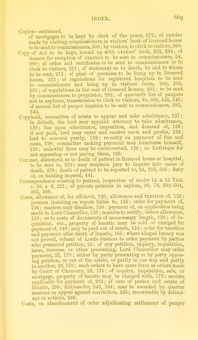 Copies—contimted. of mortgages to be kept by clerk of the peace, 372; of entries made by visiting commissioners in visitors' book of licenced liouse to be sent to conaniissioners, 500 ; by visitors, to clerk to visitors, 500. CDpy of Act to be kept, bouad up with visitors' book, 222, 284; of licence for reception of lunatics to be sent to commissioners, 54, 200; of order and certificates to be sent to commissioners or to clerk to visitors, 211; of statement as to death, by and to whom to be sent, 213 ; of plan of premises to be hung up in licenced house, 222 ; of regulations for registered hospitals to be sent to commissioners and huug up in visitors' room, 208, 209, 281; of regulations in the case of licenced houses, 282 ; to be sent by commissioners to proprietor, 282; of quarterly list of paupers not in asylums, transmission to clerk to visitors, SO, 389, 545, 546 ; of annual list of pauper lunatics to be sent to commissioners, 385, 545. Copyhold, committee of estate to appear and take admittance, 137; in default, the lord may appoint attorney to take admittance, 138; fine upon admittance, imposition, and demand of, 138; if not paid, lord may enter and receive rents and profits, 138; lord to account yearly, 138 ; re-entry on payment of fine and costs, 138; committee making payment may reimburse himself, 139; unlawful fines may be controverted, 139 ; no forfeiture for not appearing or not paying them, 139. Corraer, statement as to death of patient in licenced house or hospital, to be sent to, 276; may summon jury to inquire into cause of death, 276 ; death of patient to be reported to, 24, 318, 505 ; duty of, on holding inquest, 441. Correspondence relating to patient, inspection of under 14 & 15 Vict, c. 99, s. 6, 221; of private patients in asylum, 36, 76, 502-504, 565, 566. Costs, allowance of, for affidavit, 120; allowance and taxation of, 125; persons insisting on report liable to, 125 ; order for payment of, 126 ; masters may disallow, 130 ; payment of, on application being made to Lord Chancellor, 126 ; masters to certify, before allowance, 130; as to costs of documents of unnecessary length, 130; of in- quisition, etc., property of lunatic may be sold or charged for payment of, 140 ; maybe paid out of estate, 154 ; order for taxation and payment after death of lunatic, 165 ; where alleged lunacy was not proved, refusal of Lords Justices to order payment by parties who presented petition, 25; of any petition, inquiiy, inquisition, issue, traverse, or other proceeding, Lord Chancellor may order payment, 25, 170 ; either by party presenting or by party oppos- ing petition, or out of the estate, or partly in one way and partly in another, 26,170; such orders to have same force as orders made by Court of Chancery, 26, 170; of inquiry, inquisition, sale, or mortgage, property of lunatic may bo charged with, 173; monies applicable for payment of, 202; of care of person and estate of lunatic, 239; distres-s for, 24.3, 244; may be awarded by quarter sessions on appeal against conviction, 245; rocoverablo by defend- ant in actions, 246. Costs, on abandonment of order adjudicating settlement of pauper