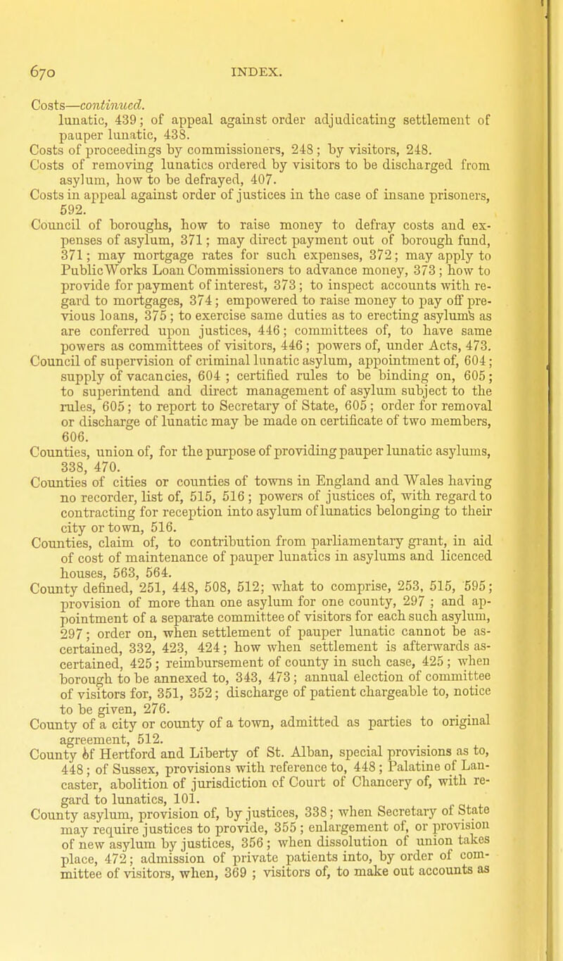 Costs—continued. lunatic, 439; of appeal against order adjudicating settlement of pauper lunatic, 438. Costs of proceedings by commissioners, 248 ; by visitors, 248. Costs of remoyLng lunatics ordered by visitors to be discharged from asylum, bow to be defrayed, 407. Costs in appeal against order of justices in the case of insane prisoners, 592. Council of boroughs, how to raise money to defray costs and ex- penses of asylum, 371; may direct payment out of borough fund, 371; may mortgage rates for such expenses, 372; may apply to PublicWorks Loan Commissioners to advance money, 373 ; how to provide for payment of interest, 373; to inspect accounts with re- gard to mortgages, 374; empowered to raise money to pay off pre- vious loans, 375; to exercise same duties as to erecting asylum^ as are conferred upon justices, 446; committees of, to have same powers as committees of visitors, 446 ; powers of, under Acts, 473. Council of supervision of criminal lunatic asylum, apj)ointment of, 604; supply of vacancies, 604 ; certified rules to be binding on, 605; to superintend and direct management of asylum subject to the rules, 605; to report to Secretary of State, 605 ; order for removal or discharge of lunatic may be made on certificate of two members, 606. Counties, union of, for the purpose of providing pauper lunatic asylums, 338, 470. Counties of cities or counties of towns in England and Wales having no recorder, list of, 515, 516 ; powers of justices of, with regard to contracting for reception into asylum of lunatics belonging to their city or town, 516. Counties, claim of, to contribution from parliamentaiy grant, in aid of cost of maintenance of jiauper lunatics in asylums and licenced houses, 563, 564. County defined, 251, 448, 508, 512; what to comprise, 253^ 515, 595; provision of more than one asylum for one county, 297 ; and ap- pointment of a separate committee of visitors for each such asylum, 297; order on, when settlement of pauper lunatic cannot be as- certained, 332, 423, 424; how when settlement is afterwards as- certained, 425 ; reimbursement of county in such case, 425 ; when borough to be annexed to, 343, 473; annual election of committee of visitors for, 351, 352; discharge of patient chargeable to, notice to be given, 276. County of a city or county of a town, admitted as parties to original agreement, 512. County if Hertford and Liberty of St. Alban, special provisions as to, 448 ; of Sussex, provisions with reference to, 448 ; Palatine of Lan- caster, abolition of jurisdiction of Court of Chancery of, with re- gard to lunatics, 101. County asylum, provision of, by justices, 338; when Secretary of State may require justices to provide, 355 ; enlargement of, or in-oTOion of new asylum by justices, 356 ; when dissolution of union takes place, 472; admission of private patients into, by order of com- mittee of visitors, when, 369 ; visitors of, to make out accounts as