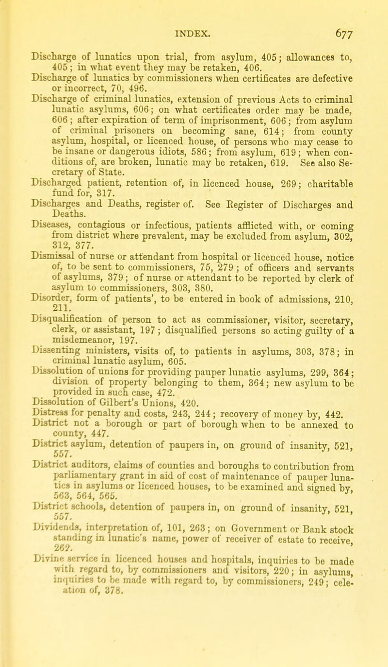 Discharge of lunatics upon trial, from asylum, 405; allo-wances to, 405 ; in what event they may be retaken, 406. Discharge of lunatics hy commissioners when certificates are defective or incorrect, 70, 496. Discharge of criminal limatics, extension of previous Acts to criminal lunatic asylums, 606; on what certificates order may be made, 606 ; after expiration of term of imprisonment, 606; from asylum of criminal prisoners on becoming sane, 614; from county asylum, hospital, or licenced house, of persons who may cease to be insane or dangerous idiots, 586; from asylum, 619; when con- ditions of, are broken, lunatic may be retaken, 619. See also Se- cretary of State. Discharged patient, retention of, in licenced house, 269; charitable fund for, 317. Discharges and Deaths, register of. See Register of Discharges and Deaths. Diseases, contagious or infectious, patients afflicted with, or coming from district where prevalent, may be excluded from asvlum, 302, 312, 377. Dismissal of nurse or attendant from hospital or licenced house, notice of, to be sent to commissioners, 75, 279 ; of officers and servants of asylums, 379; of nurse or attendant to be reported by clerk of asylum to commissioners, 303, 380. Disorder, form of patients', to be entered in book of admissions, 210, 211. Disqxialification of person to act as commissioner, visitor, secretary, clerk, or assistant, 197 ; disqualified persons so acting guilty of a misdemeanor, 197. Dissenting ministers, visits of, to patients in asylums, 303, 378; in criminal lunatic asylum, 605. Dissolution of unions for providing pauper lunatic asylums, 299, 364; division of property belonging to them, 364; new asylum to be provided in such case, 472. Dissolution of Gilbert's Unions, 420. Distress for penalty and costs, 243, 244; recovery of money by, 442. District not a borough or part of borough when to be annexed to county, 447. District asylum, detention of paupers in, on ground of insanity, 521, 557. District auditors, claims of counties and boroughs to contribution from parliamentary grant in aid of cost of maintenance of pauper luna- tics in a.sylum9 or licenced houses, to be examined and signed by, 563, 564, 565. District schools, detention of paupers in, on ground of insanity, 521 557. Dividends, interjiretation of, 101, 2G3 ; on Government or Bank stock standing in lunatic's name, power of receiver of estate to receive 26?. * Divine service in licenced houses and hospitals, inquiries to be made with regard to, by commissioners and visitors, 220; in asylums inquiries to be made with regard to, by commissioners, 249- cele- ation of, 378.