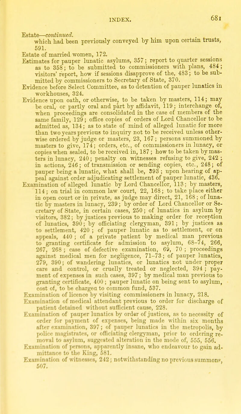 Estate—continued. . •which had been previously conveyed hy him upon certain trusts, 591. Estate of manied women, 172. Estimates for pauper lunatic asylums, 357; report to quarter sessions as to 358; to be submitted to commissioners with plans, 484; visitors' report, how if sessions disapprove of the, 483; to be sub- mitted by commissioners to Secretary of State, 370. Evidence before Select Committee, as to detention of pauper lunatics in workhouses, 324. Evidence upon oath, or otherwise, to be taken by masters, 114; may be oral, or partly oral and part by affidavit, 119 ; interchange of, when proceedings are consolidated in the case of members of the same famUy, 129 ; office copies of orders of Lord Chancellor to be admitted as, 134; as to state of mind of alleged lunatic for more than two years previous to inquiry not to be received unless other- wise ordered by judge or masters, 23, 167 ; persons summoned by masters to give, 174; orders, etc., of commissioners in lunacy, or copies when sealed, to be received in, 187 ; how to be taken by mas- ters in lunacy, 240; penalty on witnesses refusing to give, 242 ; in actions, 246; of transmission or sending copies, etc., 248; of pauper being a lunatic, what shall be, S93 ; upon hearing of ap- peal against order adjudicating settlement of pauper lunatic, 436. Examination of alleged lunatic by Lord Chancellor, 113; by masters, 114 ; on trial in common law court, 22, 168 ; to take place either in open court or in private, as judge may direct, 21, 168 ; of luna- tic by masters in lunacy, 239; by order of Lord Chancellor or Se- cretary of State, in certain cases, 250; of lunatics in asylum by visitors, 382 ; by justices previous to making order for reception of lunatics, 390; by officiating clergyman, 391; by justices as to settlement, 420 ; of pauper lunatic as to settlement, or on appeals, 440 ; of a private patient by medical man previous to granting certificate for admission to asylum, 68-74, 266, 267, 268 ; case of defective e.xamination, 69, 70 ; proceedings again.st medical men for negligence, 71-73; of pauper lunatics, 279, 390; of wandering lunatics, or lunatics not under proper care and control, or cruelly treated or neglected, 394 ; pay- ment of expenses in such cases, 397 ; by medical man previous to granting certificate, 400 ; pauper lunatic on being sent to asylum, cost of, to be chargea to common fund, 537. Examination of licence by visiting commissioners in lunacy, 218. Examination of medical attendant previous to order for discharge of patient detained without sufficient cause, 228. Examination of pauper lunatics by order of justices, as to necessity of order for payment of expenses, being made within si.\ months after examination, 397; of pauper lunatics in the metropolis, by jK>lice maj(ifltrates, or officiating clergyman, prior to ordering re- moval to asylum, suggested alteration in the mode of, [)55, 556. Examination of persons, apparently insane, who endeavour to gain ad- mittance to the King, 581. Examination of witnesses, 242; notwithstanding no previoussummonF, 507.