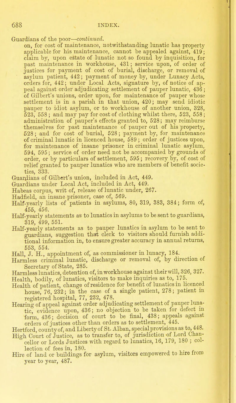 Guardians of the poor—continued. on, for cost of maintenance, notwithstanding lunatic has property applicable for his maintenance, cannot be appealed against, 419; claim by, upon estate of lunatic not so found by inquisition, for past maintenance in workhouse, 431; service upon, of order of justices for payment of cost of burial, discharge, or removal of asylum patient, 442; payment of money by, under Lunacy Acts, orders for, 442; under Local Acts, signature by, of notice of ap- peal against order adjudicating settlement of pauper lunatic, 436; of Gilbert's unions, order upon, for maintenance of pauper whose settlement is in a parish in that union, 420; may send idiotic pauper to idiot asylum, or to workhouse of another union, 328, 523, 558 ; and may pay for cost of clothing whilst there, 523, 558 ; administration of pauper's effects granted to, 528; may reimburse themselves for past maintenance of pauper out of his property, 628; and for cost of burial, 528 ; payment by, for maintenance of criminal lunatic in licenced house, 589 ; order of justices upon, for maintenance of insane prisoner in criminal lunatic asylum, 594, 595; service of order need not be accompanied by grounds of order, or by particulars of settlement, 595; recovery by, of cost of relief granted to pauper lunatics who are members of benefit socie- ties, 333. Guariiians of Gilbert's union, included in Act, 449. Guardians under Local Act, included in Act, 449. Habeas corpus, writ of, release of lunatic under, 267. Hadfield, an insane prisoner, case of, 569. Half-yearly lists of patients in asylums, 80, 319, 383, 384; form of, 455, 456. Half-yearly statements as to lunatics in asylums to be sent to guardians, 319, 499, 551. HaK-yearly statements as to pauper lunatics in asylum to be sent to guardians, suggestion thaft clerk to visitors should furnish addi- tional information in, to ensure greater accuracy in annual returns, 553, 554. Hall, J. H., appointment of, as commissioner in lunacy, 184. Harmless criminal lunatic, discharge or removal of, by direction of Secretary of State, 285. Harmless limatics, detention of, in workhouse against their mil, 326, 327. Health, bodily, of lunatics, visitors to make inquiries as to, 175. Health of patient, change of residence for benefit of lunatics in licenced house, 76, 232; in the case of a single patient, 278; patient in registered hospital, 77, 232, 478. Hearing of appeal against order adjudicating settlement of pauper lima- tic, evidence upon, 436; no objection to be taken for defect in form, 436; decision of court to be final, 438; appeals against orders of justices other than orders as to settlement, 445. Hertford, county of, and Liberty of St. Alban, special provisions as to, 448. High Court of Justice, as to transfer to, of jurisdiction of Lord Chan- cellor or Lords Justices with regard to lunatics, 16, 179, 180 ; col- lection of fees in, 180. Hire of land or buildings for asylum, visitors empowered to hire ironi year to year, 487.