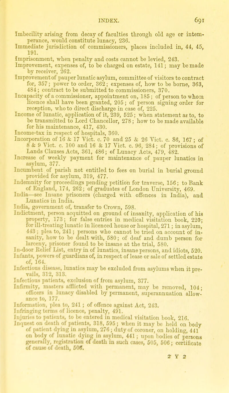 Imbecility arising from decay of faculties througli old age or intem- perance, would constitute lunacy, 236. Immediate jurisdiction of commissioners, places included in, 44, 45, 191. Imprisonment, when penalty and costs cannot be levied, 243. Improvement, expenses of, to be charged on estate, 141; may be made by receiver, 262. Improvement of pauper lunatic asylum, committee of visitors to contract for, 357; power to order, 362; expenses of, how to be borne, 363, 484; contract to be submitted to commissioners, 370. Incapacity of a commissioner, appointment on, 185 ; of person to whom licence shall have been gi-anted, 205 ; of person signing order for reception, who to direct discharge in case of, 225. Income of lunatic, application of it, 239, 525; when statement as to, to be transmitted to Lord Chancellor, 278 ; how to be made available for his maintenance, 417, 430. Income-tax in respect of hospitals, 360. Incorporation of 16 & 17 Vict. c. 70 and 25 & 26 Vict. c. 86, 167 ; of 8 i- 9 Vict. c. 100 and 16 & 17 Vict. c. 96, 284; of provisions of Lands Clauses Acts, 361, 486; of Lunacy Acts, 479, 482. Increase of weekly payment for maintenance of pauper lunatics in asylum, 377. Incumbent of parish not entitled to fees on burial in burial ground provided for asylum, 319, 477. Indemnity for proceedings pending petition for traverse, 156; to Rank of England, 174, 262; of graduates of London University, 469. India—see Insane prisoners (charged with offences in India), and Lunatics in India. India, government of, transfer to Crown, 598. Indictment, person acquitted on ground of insanity, application of his property, 173; for false entries in medical visitation book, 220; for ill-treating lunatic in licenced house or hospital, 271; in asylum, 443 ; jjlea to, 241; persons who cannot be tried on account of in- sanity, how to be dealt with, 580; of deaf and dumb person for larceny, pri.soner found to be insane at the trial, 580. In-door Relief List, entiy in of lunatics, insane persons, and idiots, 520. Infants, powers of guardians of, in respect of lease or sale of settled estate of, 164. Infectious disease, lunatics may be excluded from asyliuns when it pre- vails, 312, 313. Infectious patients, exclusion of from asylum, 377. Infirmity, ma-sters afflicted with permanent, may be removed, 104 • officers in lunacy disabled by permanent, superannuation allow- ance to, 177. Information, plea to, 241; of offence against Act, 243. Infringing terms of licence, penalty, 491. Injuries to patients, to be entered in medical visitation book, 216. Inquest on death of patients, 318, 595 ; wlien it may be lickl on body of patient dying in a.sylum, 270 ; duty of coroner, on holding, 441 on body of lunatic dying in a.sylum, 441; upon bodies of persons generally, registration of death in such cases, COS, 506 ; certilicato of cause of death, 50(J. 2 Y 2