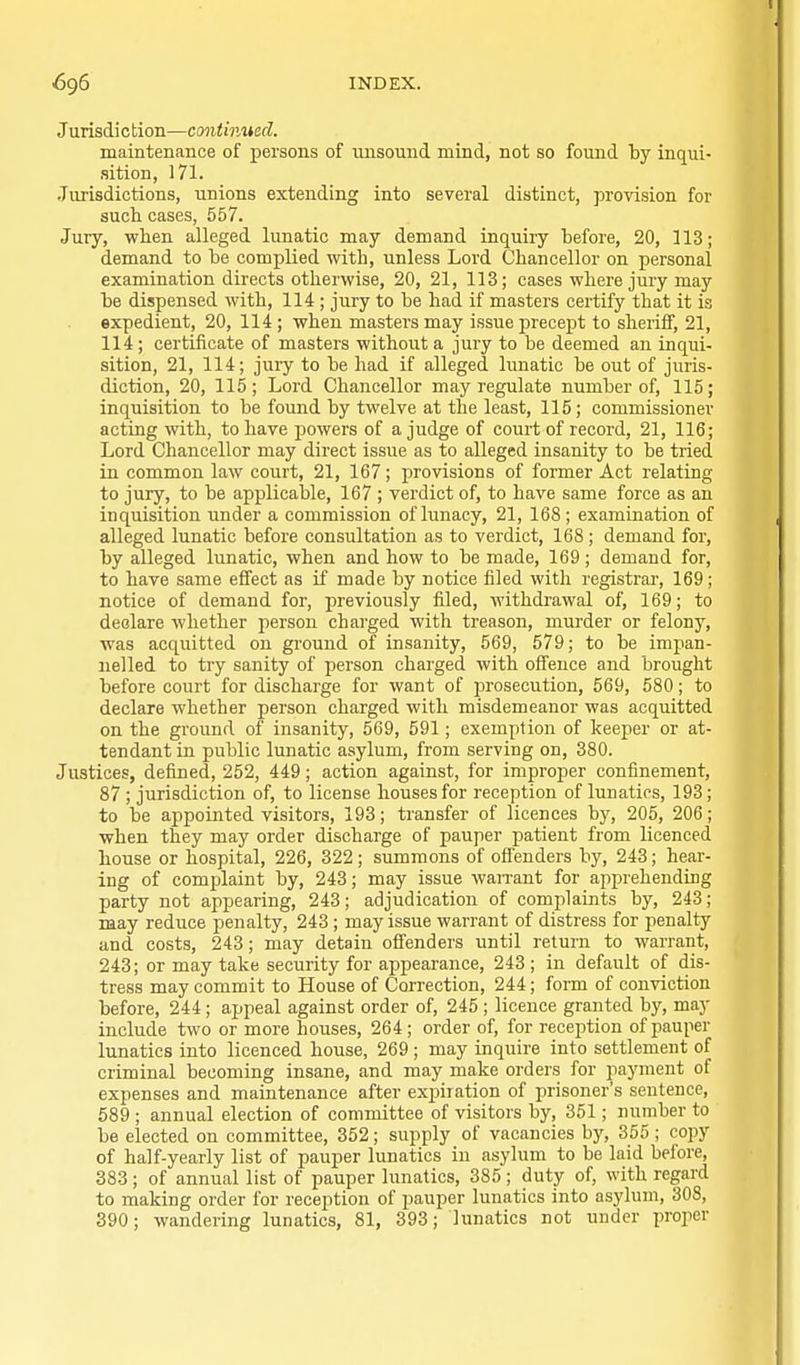 Jurisdiction—continued. maintenance of persons of unsound mind, not so found by inqui- sition, 171. Jurisdictions, unions extending into several distinct, provision for such cases, 557. Jury, when alleged lunatic may demand inquiiy before, 20, ] 13; demand to be complied with, unless Lord Chancellor on personal examination directs otherwise, 20, 21, 113; cases where jury may be dispensed with, 114 ; jury to be had if masters certify that it is expedient, 20, 114 ; when masters may issue precept to sheriff, 21, 114; certificate of masters without a jury to be deemed an inqui- sition, 21, 114; jury to be had if alleged lunatic be out of juris- diction, 20, 115; Lord Chancellor may regulate number of, 115; inquisition to be found by twelve at the least, 115; commissioner acting with, to have powers of a judge of court of record, 21, 116; Lord Chancellor may direct issue as to alleged insanity to be tried in common law court, 21, 167; provisions of former Act relating to jury, to be applicable, 167 ; verdict of, to have same force as an inquisition under a commission of lunacy, 21, 168; examination of alleged lunatic before consultation as to verdict, 168; demand for, by alleged lunatic, when and how to be made, 169 ; demand for, to have same effect as if made by notice filed with registrai-, 169; notice of demand for, previously filed, withdrawal of, 169; to declare whether person charged with treason, murder or felony, was acquitted on ground of insanity, 569, 579; to be impan- iielled to try sanity of person charged with offence and brought before court for discharge for want of prosecution, 569, 580; to declare whether person charged with misdemeanor was acquitted on the ground of insanity, 569, 591; exemption of keeper or at- tendant in public lunatic asylum, from serving on, 380. Justices, defined, 252, 449; action against, for improper confinement, 87 ; jurisdiction of, to license houses for reception of lunatics, 193 ; to be appointed visitors, 193; transfer of licences by, 205, 206; when they may order discharge of pauper patient from licenced house or hospital, 226, 322 ; summons of offenders by, 243; hear- ing of complaint by, 243; may issue waiTant for ajiprehending party not appearing, 243; adjudication of complaints by, 243; may reduce penalty, 243; may issue warrant of distress for penalty and costs, 243; may detain offenders until return to warrant, 243; or may take security for appearance, 243 ; in default of dis- tress may commit to House of Correction, 244; form of conviction before, 244 ; appeal against order of, 245 ; licence granted by, may include two or more houses, 264 ; order of, for reception of pauper lunatics into licenced house, 269 ; may inquire into settlement of criminal becoming insane, and may make orders for payment of expenses and maintenance after exjjiration of prisoner's sentence, 589 ; annual election of committee of visitors by, 351; number to be elected on committee, 352; supply of vacancies by, 355; copy of half-yearly list of pauper lunatics in asylum to be laid before, 383; of annual list of pauper lunatics, 385 ; duty of, with regard to making order for reception of pauper lunatics into asylum, 308, 390; wandering lunatics, 81, 393; lunatics not under proper