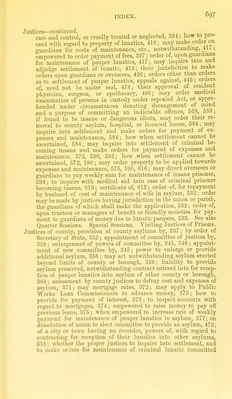 Justices—continited. care and control, or cruelly treated or neglected, 394; how to pro- ceed vdth. regard to property of lunatics, 416; may make order on cruardians for costs of maintenance, etc., notwithstanding, 417; empowered to order payment of fees, 397 ; order of, upon guardians for maintenance of pauper lunatics, 417; may inquire into and adjudge settlement of lunatic, 419; their jurisdiction to make orders upon guardians or overseers, 426 ; orders other than orders as to settlement of pauper lunatics, appeals against, 445; orders of, need not be under seal, 478; their approval of resident physician, surgeon, or apothecary, 490; may order medical examination of persons iu custody under repealed Act, or appre- hended under circumstances denoting derangement of mind and a purpose of committing an indictable olfence, 568, 583; if found to be insane or dangerous idiots, may order their re- moval to county asylum, hospital, or licenced house, 584; may inquire into settlement and make orders for payment of ex- penses and maintenance, 584; how when settlement cannot be ascertained, 584; may inquire into settlement of criminal be- coming insane and make orders for payment of expenses and maintenance, 572, 590, 592; how when settlement cannot be ascertained, 572, 590; may order property to be applied towards expenses and maintenance, 575, 590, 616 ; may direct overseers or guardians to pay weekly sum for maintenance of insane prisoner, 594; to inquire with medical aid into case of criminal prisoner becoming insane, 613; certificate of, 613; order of, for repayment by husband of cost of maintenance of wife in asylum, 532; order may be made by justices having jurisdiction in the union or parish, the guardians of which shall make the application, 532 ; order of, upon trustees or managers of benefit or friendly societies for pay- ment to guardians of money due to lunatic paupers, 533. See also Quarter Sessions. Special Sessions. Visiting Justices of Prisons. Justices of county, provision of county asylums by, 337; by order of Secretary of State, 355 ; appointment of committee of justices by, 338 ; enlargement of powers of committee by, 345, 346 ; ajDpoint- ment of new committee by, 345; power to enlarge or provide additional asylum, 356 ; may act notwithstanding asylum erected beyond limits of county or borough, 359; liability to provide asylum preserved, notwithstanding contract entered into for recep- tion of pauper lunatics into asylum of other county or borough, 368 ; assessment by county justices to defray cost and expenses of aiyliim, 371; may mortgage rates, 372; may apply to Public Works Loan Commissioners to advance money, 373; how to provide for payment of interest, 373; to inspect accounts with regard to mortgages, 374; empowered to raise money to pay off previous loans, 375; when emjjowered to increase rate of weekly payment for maintenance of pauper lunatics in asylum, 377; on dissolution of union to elect committee to ])rovide an a.sylum, 472; of a city or town having no record(;r, jmwers of, willi regard to contracting for reception of their lunatics into other asylums, 516; whetTier the proper justices to inquire into settlement, and to make onlers for maintenance of criminal lunatic committed