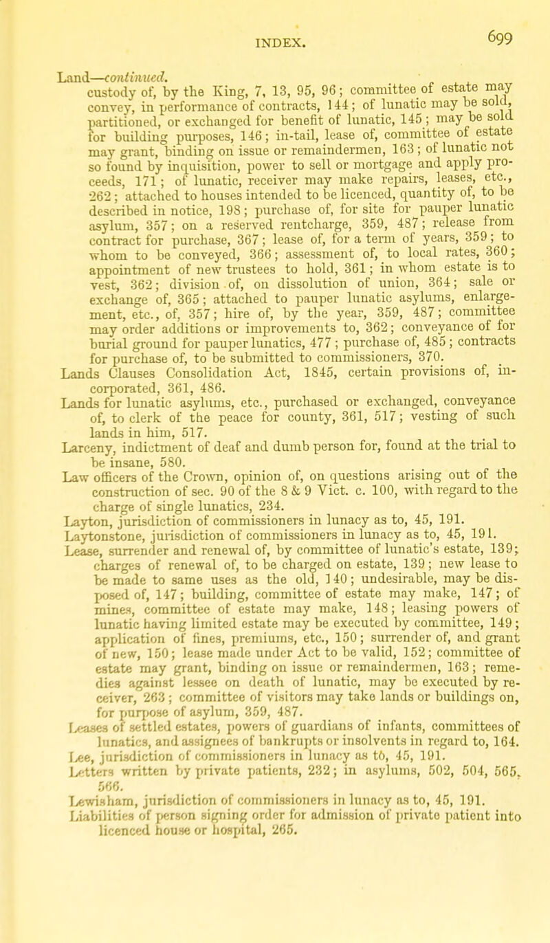 Land—continued. custody of, by the King, 7, 13, 95, 96; committee of estate may convey, in performance of contracts, 144; of lunatic may be sold, partitioned, or exchanged for benefit of lunatic, 145 ; may be sold for building purposes, 146; in-tail, lease of, committee of estate may grant, binding on issue or remaindermen, 163; of lunatic not so found by inquisition, power to sell or mortgage and apply pro- ceeds, 171; of lunatic, receiver may make repairs, leases, etc., •262 ; attached to houses intended to be licenced, quantity of, to be described in notice, 198; purchase of, for site for pauper lunatic asylum, 357; on a reserved rentcharge, 359, 487; release from contract for purchase, 367; lease of, for a tenn of years, 359; to whom to be conveyed, 366; assessment of, to local rates, 360; appointment of new trustees to hold, 361; in whom estate is to vest, 362; division of, on dissolution of union, 364; sale or exchange of, 365 ; attached to pauper lunatic asylums, enlarge- ment, etc., of, 357; hire of, by the year, 359, 487; committee may order additions or improvements to, 362; conveyance of for burial ground for pauper lunatics, 477 ; purchase of, 485 ; contracts for purchase of, to be submitted to commissioners, 370. Lands Clauses Consolidation Act, 1845, certain provisions of, in- corporated, 361, 486. Lands for lunatic asylums, etc., purchased or exchanged, conveyance of, to clerk of the peace for county, 361, 517; vesting of such lands in him, 517. Larceny, indictment of deaf and dumb person for, found at the trial to be insane, 580. Law officers of the Crown, opinion of, on questions arising out of the construction of sec. 90 of the 8 & 9 Vict. c. 100, with regard to the charge of single lunatics, 234. Layton, jurisdiction of commissioners in lunacy as to, 45, 191. Laytonstone, jurisdiction of commissioners in lunacy as to, 45, 191. Lease, surrender and renewal of, by committee of lunatic's estate, 139; charges of renewal of, to be charged on estate, 139 ; new lease to be made to same uses as the old, 140; undesirable, may be dis- ix)sed of, 147; building, committee of estate may make, 147; of mines, committee of estate may make, 148; leasing powers of lunatic having limited estate may be executed by committee, 149 ; application of fines, premiums, etc., 150; .surrender of, and grant of new, 150; lea.se made under Act to be valid, 152 ; committee of estate may grant, binding on issue or remaindermen, 163 ; reme- dies against les.see on death of lunatic, may be executed by re- ceiver, 263; committee of visitors may take lands or buildings on, for purj(0.se of a.sylum, 359, 487. I>eaaes of settled estates, powers of guardians of infants, committees of lunatics, and assignees of bankrupts or insolvents in regard to, 164. Lee, jurisdiction of commissioners in lunacy as t6, 45, 191. Letters written by private patients, 232; in asylums, 502, 504, 565. 566. Tjewi.sham, jurisdiction of commissioners in lunacy as to, 45, 191. Liabilities of j)er8on signing order for admission of private patient into licenced bouse or hospital, 265.