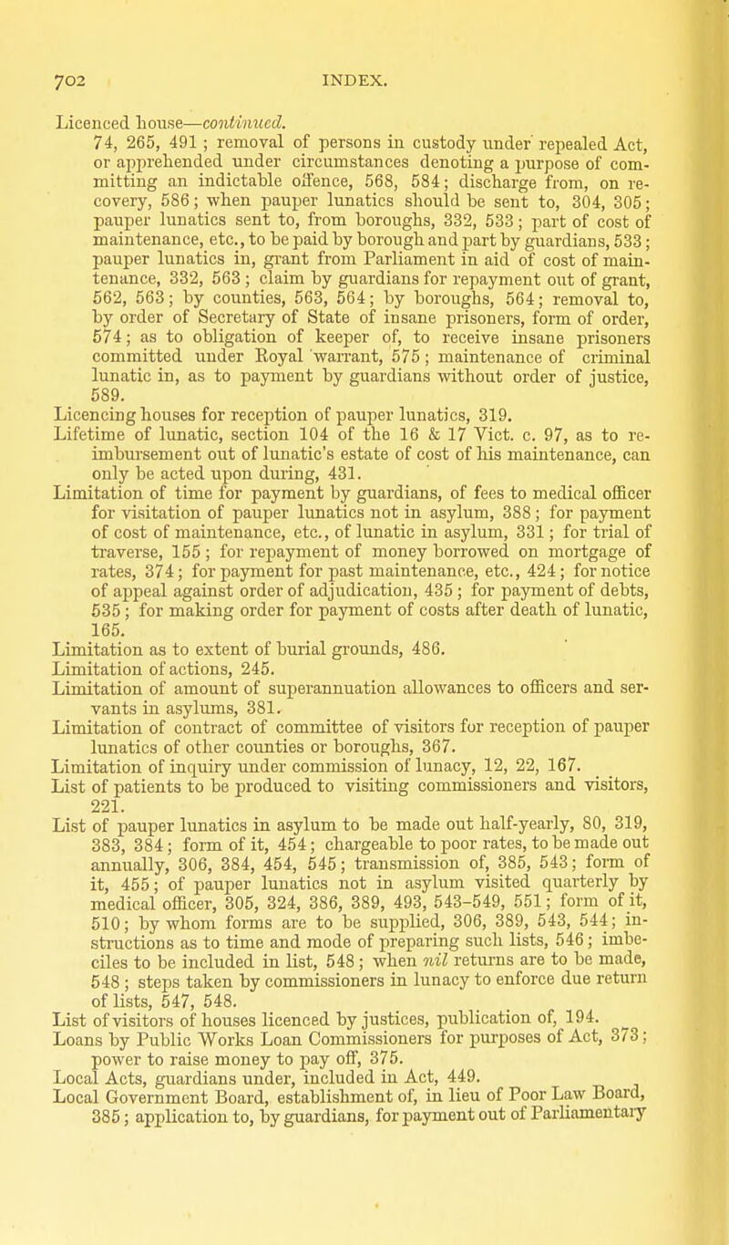 Licenced house—continued. 74, 265, 491; removal of persons in custody under'repealed Act, or apprehended under circumstances denoting a purpose of com- mitting an indictable oifence, 568, 584; discharge from, on re- covery, 586; when pauper lunatics sliould be sent to, 304, 305; pauper lunatics sent to, from boroughs, 332, 533; part of cost of maintenance, etc., to be paid by borough and part by guardians, 533; pauper lunatics in, grant from Parliament in aid of cost of main- tenance, 332, 563 ; claim by guardians for repayment out of grant, 562, 563; by counties, 563, 564; by boroughs, 564; removal to, by order of Secretary of State of insane prisoners, form of order, 574; as to obligation of keeper of, to receive insane prisoners committed under Koyal warrant, 575; maintenance of criminal lunatic in, as to payment by guardians without order of justice, 589. Licencing houses for reception of pauper lunatics, 319. Lifetime of lunatic, section 104 of the 16 & 17 Vict. c. 97, as to re- imbursement out of lunatic's estate of cost of his maintenance, can only be acted upon during, 431. Limitation of time for payment by guardians, of fees to medical officer for visitation of pauper lunatics not in asylum, 388 ; for payment of cost of maintenance, etc., of lunatic in asylum, 331; for trial of traverse, 155 ; for repayment of money borrowed on mortgage of rates, 374; for payment for past maintenance, etc., 424; for notice of aj)peal against order of adjudication, 435 ; for payment of debts, 535 ; for making order for payment of costs after death of lunatic, 165. Limitation as to extent of burial grounds, 486. Limitation of actions, 245. Limitation of amount of superannuation allowances to officers and ser- vants in asylums, 381. Limitation of contract of committee of visitors for reception of pauper lunatics of other counties or boroughs, 367. Limitation of inquiry under commission of lunacy, 12, 22, 167. List of patients to be produced to visiting commissioners and visitors, 221. List of pauper lunatics in asylum to be made out half-yearly, 80, 319, 383, 384; form of it, 454; chargeable to poor rates, to be made out annually, 306, 384, 454, 545; transmission of, 385, 543; fonn of it, 455; of pauper lunatics not in asylum visited quarterly by medical officer, 305, 324, 386, 389, 493, 543-549, 551; form of it, 510; by whom forms are to be supplied, 306, 389, 543, 544; in- structions as to time and mode of preparing such lists, 546 ; imbe- ciles to be included in list, 548; when nil returns are to be made, 548 ; steps taken by commissioners in lunacy to enforce due return of lists, 547, 548. List of visitors of houses licenced by justices, publication of, 194. Loans by Public Works Loan Commissioners for pui-poses of Act, 373; power to raise money to pay off, 375. Local Acts, guardians under, included in Act, 449. Local Government Board, establishment of, in lieu of Poor Law Board, 385; application to, by guardians, for payment out of Parliameutaiy