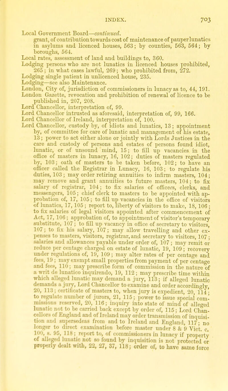 Local Government Board—continued. grant, of contribution towards cost of maintenance of pauper lunatics in asylums and licenced houses, 563; by counties, 563, 564; by boroughs, 564. Local rates, assessment of land and buildings to, 360. Lodging persons who are not lunatics in licenced houses prohibited, 265 ; in what cases lawful, 269; who prohibited from, 272. Lodging single patient in unlicenced house, 235. Lodging—see also Maintenance. London, City of, jurisdiction of commissioners in lunacy as to, 44, 191. London Gazette, revocation and prohibition of renewal of licence to be published in, 207, 208. Lord Chancellor, interpretation of, 99. Lord Chancellor intrusted as aforesaid, intei-pretation of, 99, 166. Lord Chancellor of Ireland, interpretation of, 100. Lord Chancellor, custody by, of idiots and lunatics, 13; appointment by, of committee for care of lunatic and management of his estate, 13; power to act either alone or jointly with Lords Justices in the care and custody of persons and estates of persons found idiot, lunatic, or of unsoimd mind, 15; to fill up vacancies in the office of masters in lunacy, 16, 102; duties of masters regulated by, 103; oath of masters to be taken before, 102; to have an officer called the Eegisti-ar in Lunacy, 16, 103; to regulate his duties, 103 ; may order retiring annuities to infirm masters, 104; may remove and grant annuities to future masters, 104; to fix; salarj' of registi-ar, 104; to fix salaries of ofiicefs, clerks, and messengers, 105; chief clerk to masters to be appointed with ap- probation of, 17, 105; to fill up vacancies in the office of visitors of lunatics, 17,105 ; report to, liberty of visitors to make, 18, 106 ; to fix salaries of legal visitors appointed after commencement of Act, 17, 106; approbation of, to apiiointment of visitor's temporary substitute, 107 ; to fill up vacancy in office of secretary to visitors, 107; to fix his salary, 107; may allow ti-avelling and other ex- pen-ses to ma.sters, visitors, registrar, and secretary to visitors, 107 ; salaries and allowances payable under order of, 107 ; may remit or reduce per centage charged on estate of lunatic, 19, 109 ; recovery under regulations of, 19, 109; may alter rates of per centage and fees, 19 ; may exempt small properties from payment of per centage and fee?, 110; may prescribe form of commission in the nature of a writ de lunatico inquirendo, 19, 112 ; may prescribe time mthin which alleged lunatic may demand a jury, 113; if alleged hmatic demand.s a jury. Lord Chancellor to examine and order accordingly, 20, 11.3; certificate of ma.sters to, when jury is expedient, 20, 114; to reflate number of jurors, 21, 115; power to issue special' com- inis.'nons reserved, 20, 116; iiifjuiry into state of mind of alleged lunatic not to be carried back except by order of, 115 ; Lord Chan- cellors of England and of Ireland may order transmission of inquisi- tion an'l .supersedea-s from and to Ireland and England, 117; no longer to direct examination before master und(!r 8 & 9 Vict, c, 100, s. 95, 118; report to, of commissioners in lunacy if property of alleged lunatic not so found by inquisition is not protected or properly dealt with, 22, 27, 37, 118; order of, to have snmo force