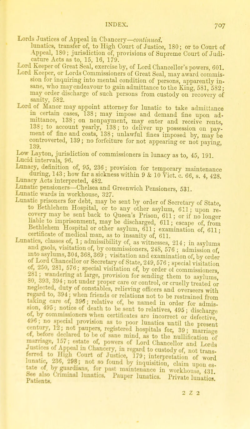 Lords Justices of Appeal ia Cbancery—continued. lunatics, transfer of, to High Court of Justice, 180; or to Court of Appeal, 180; jurisdiction of, provisions of Supreme Couit of Judi- cature Acts as to, 15, 16, 179. Lord Keeper of Great Seal, exercise by, of Lord Chancellor's powers, 601. Lord Keeper, or Lords Commissioners of Great Seal, may award commis- sion for iiiq.uiring into mental condition of persons, apparently in- sane, who may endeavour to gain admittance to the King, 581, 582 ; may order discharge of such persons from custody on recovery of sanity, 582. Lord of Manor may appoint attorney for lunatic to take admittance m certain cases, 138; may impose and demand fine upon ad- mittance, 138; on nonpayment, may enter and receive rents, 138; to account yearly, 138; to deliver up possession on pay- ment of fine and costs, 138; unlawful fines imposed by, may be controverted, 139; no forfeiture for not appearing or not paying, 139. Low Layton, jurisdiction of commissioners in lunacy as to, 45, 191 Lucid intervals, 96. Lunacy, definition of, 95, 236; provision for temporary maintenance during, 143: how far a sickness ^vithin 9 & 10 Vict. c. 66, s 4 428 Lunacy Acts interpreted, 482. ' Lunatic pensioners—Chelsea and Greenwicli Pensioners, 531. Lunaric wards in workhouse, 327. Lunatic prisoners for debt, may be sent by order of Secretaiy of State to Bethlehem Hospital, or to any other asylum, 611; upon re- covery may be sent back to Queen's Prison, 611; or if no longer liable to imprisonment, may be discharged, 611; escape of, from Bethlehem Hospital or other asylum, 611; examination of 611 • certificate of medical man, as to insanity of, 611. ' ' Lunatics, classes of, 1; admissibility of, as ivitnesses, 214; in asylums and gaols, visitation of, by commissioners, 248, 576 ; admission of into asylums, 304, 368, 369 ; visitation and examination of, by order f o'^ Chancellor or Secretary of State, 249,576 ; special visitation ot, 2o0, 281, 576; special visitation of, by order ot commissioners 281; wandering at large, provision for sending them to asylums 80, ./JZ, 394; not under proper care or control, or cruelly treated or neglected, duty of constables, relieving officers and overseers with regard to, 394; when friends or relations not to be rostiained from taking care of, 398; relative of, be named in order for admis- sion, 49»; notice of death to be sent to relatives, 495 • discharge of, by commissioners when certificates are inconect or defective 496; no sjK;cial proviision as to poor lunatics until the present century-, 12; not paupers, registered hospitals for, 39; mairia.ro of, before declared to be of sane mind, as to the nullification of marriage, 157; estate of, powers of Lord Chancellor and Lords Justices of Appeal m Chancery, in regard to custody of, not trans- f^'5 ^^l^'^J''''^ 179; intcri)retation of word lanafc, 236, 298; not so found by inquisition, claim upon es- tate of by ^ardians, for pa.st maintenance in workhouse 431 See al.w Cnmmal lunatics. Pauper lunatics. Private lunatics' 2 Z 2