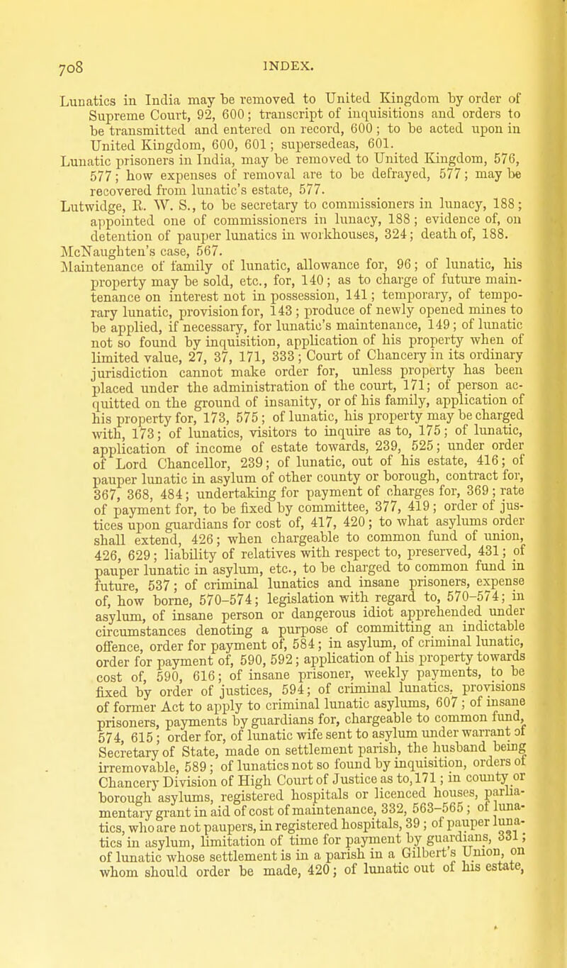 Lunatics in India may be removed to United Kingdom by order of Supreme Court, 92, 600; transcript of inquisitions and orders to be transmitted and entered on record, 600 ; to be acted upon in United Kingdom, 600, 601; supersedeas, 601. Lunatic prisoners in India, may be removed to United Kingdom, 576, 577; how expenses of removal are to be defrayed, 577; may lie recovered from lunatic's estate, 577. Lutwidge, E. W. S., to be secretary to commissioners in lunacy, 188; appointed one of commissioners in lunacy, 188 ; evidence of, on detention of pauper lunatics in workhouses, 324; death of, 188. McNaughten's case, 567. Maintenance of family of lunatic, allowance for, 96; of lunatic, his property may be sold, etc., for, 140; as to charge of futm-e main- tenance on interest not in possession, 141; temporary, of tempo- rary lunatic, provision for, 143 ; produce of newly opened mines to be applied, if necessary, for lunatic's maintenance, 149 ; of lunatic not so found by inquisition, application of his property when of limited value, 27, 37, 171, 333 ; Court of Chancery in its ordinary jurisdiction cannot make order for, unless property has been placed under the administration of the court, 171; of person ac- quitted on the ground of insanity, or of his family, application of his property for, 173, 575; of lunatic, his property may be charged with, 173; of lunatics, visitors to inquire as to, 175; of lunatic, application of income of estate towards, 239, 525; under order of Lord Chancellor, 239; of lunatic, out of his estate, 416; of pauper lunatic in asylum of other county or borough, contract for, 367, 368, 484; undertaking for payment of charges for, 369; rate of payment for, to be fixed by committee, 377, 419; order of jus- tices upon guardians for cost of, 417, 420 ; to what asylums order shall extend, 426; when chargeable to common fund of union, 426, 629; liability of relatives with respect to, preserved, 431; of pauper lunatic in asylum, etc., to be charged to common fund in future, 537; of criminal lunatics and insane prisoners, expense of, how borne, 570-574; legislation with regard to, 570-574; in asylimi, of insane person or dangerous idiot apprehended under circumstances denoting a purpose of committing an indictable offence, order for payment of, 584; in asylum, of criminal lunatic, order for payment of, 590, 592; application of his property towards cost of, 590, 616; of insane prisoner, weekly payments, to be fixed by order of justices, 594; of criminal lunatics, provisions of former Act to apply to criminal lunatic asylums, 607 ; of insane prisoners, payments by guardians for, chargeable to common fimd, 574, 615 ; order for, of lunatic wife sent to asylum under warrant ot Secretary of State, made on settlement parish, the husband being irremovable, 589; of lunatics not so found by inquisition, orders ot Chancery Division of High Court of Justice as to, 171; m county or borough asylums, registered hospitals or licenced houses, parlia- mentary grant in aid of cost of maintenance, 332, 563-565; ot luna- tics, who are not paupers, in registered hospitals, 39 ; of pauper luna- tics in asylum, limitation of time for payment by guardians, 331; of lunatic whose settlement is in a parish in a Gilbert s Union on whom should order be made, 420; of lunatic out of his estate,