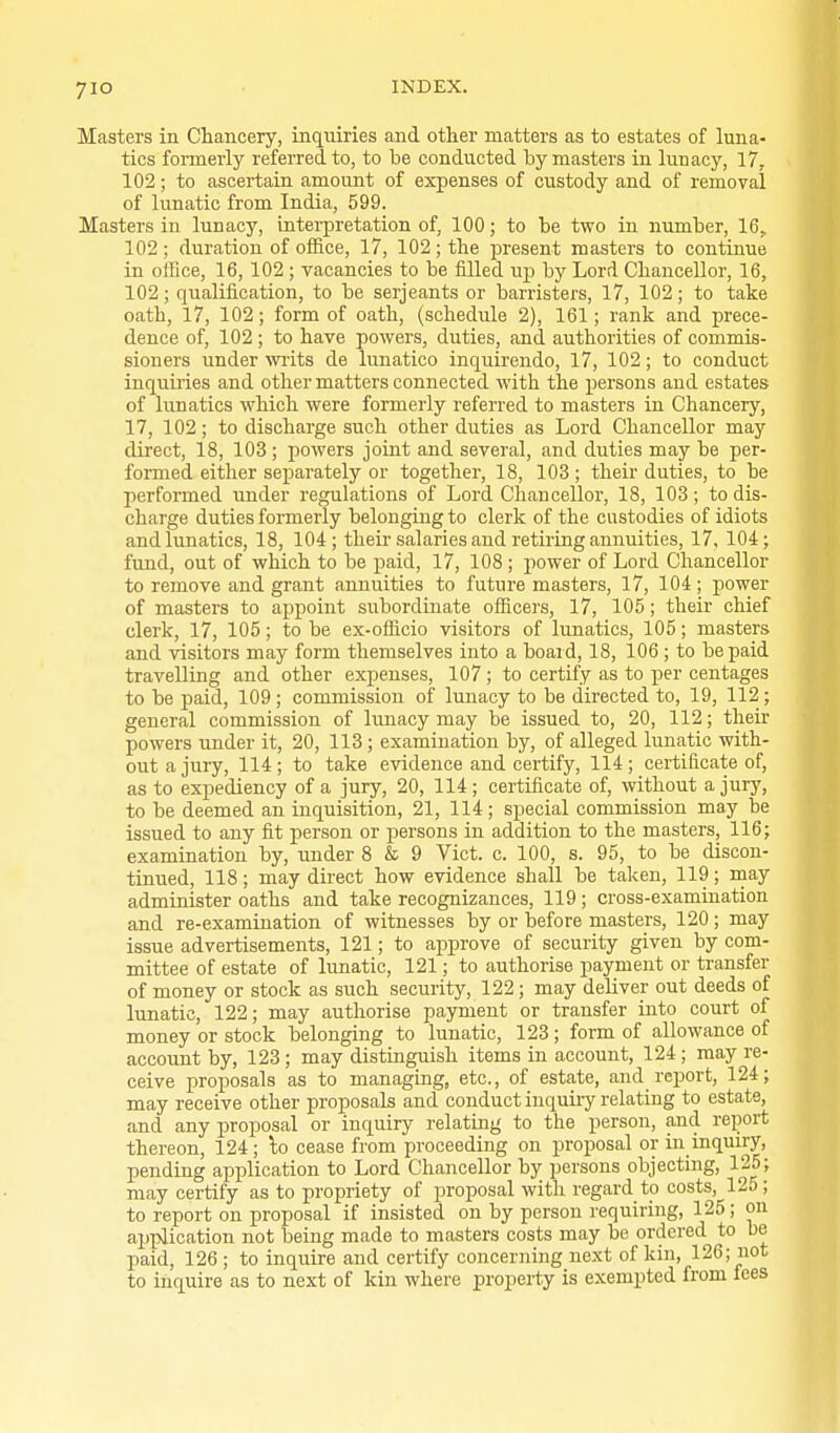 yio Masters in Chancery, inquiries and other matters as to estates of luna- tics formerly referred to, to be conducted by masters in lunacy, 17, 102; to ascertain amount of expenses of custody and of removal of lunatic from India, 599. Masters in lunacy, interpretation of, 100; to be two in number, 16, 102; duration of office, 17, 102; the present masters to continue in office, 16, 102 ; vacancies to be filled u]) by Lord Chancellor, 16, 102; qualification, to be Serjeants or barristers, 17, 102; to take oath, 17, 102; form of oath, (schedule 2), 161; rank and prece- dence of, 102 ; to have powers, duties, and authorities of commis- sioners under writs de lunatico inquirendo, 17, 102; to conduct inquu'ies and other matters connected with the persons and estates of lunatics which were formerly referred to masters in Chancery, 17, 102; to discharge such other duties as Lord Chancellor may direct, 18, 103 ; powers joint and several, and duties may be per- formed either separately or together, 18, 103; their duties, to be performed under regulations of Lord Chancellor, 18, 103; to dis- charge duties formerly belonging to clerk of the custodies of idiots and lunatics, 18, 104; their salaries and retiring annuities, 17, 104; fund, out of which to be paid, 17, 108 ; power of Lord Chancellor to remove and grant annuities to future masters, 17, 104; power of masters to appoint subordinate officers, 17, 105; their chief clerk, 17, 105; to be ex-officio visitors of lunatics, 105; masters and visitors may form themselves into a board, 18, 106; to be paid travelling and other expenses, 107 ; to certify as to per centages to be paid, 109 ; commission of lunacy to be directed to, 19, 112 ; general commission of lunacy may be issued to, 20, 112; their powers under it, 20, 113 ; examination by, of alleged lunatic with- out a jury, 114; to take evidence and certify, 114; certificate of, as to expediency of a jury, 20, 114; certificate of, without a jury, to be deemed an inquisition, 21, 114; special commission may be issued to any fit person or persons in addition to the masters, 116; examination by, under 8 & 9 Vict. c. 100, s. 95, to be discon- tinued, 118; may direct how evidence shall be taken, 119; may administer oaths and take recognizances, 119; cross-examination and re-examiuation of witnesses by or before masters, 120; may issue advertisements, 121; to approve of security given by com- mittee of estate of lunatic, 121; to authorise payment or transfer of money or stock as such security, 122 ; may deliver out deeds of lunatic, 122; may authorise payment or transfer into court of money or stock belonging to lunatic, 123 ; form of allowance of account by, 123 ; may distinguish items in account, 124 ; may re- ceive proposals as to managing, etc., of estate, and rejjort, 124; may receive other proposals and conduct inquiry relating to estate, and any proposal or inquiry relating to the person, and report thereon, 124; lo cease from proceeding on proposal or in inquiry, pending application to Lord Chancellor by persons objecting, 125; may certify as to propriety of proposal with regard to costs, 125; to report on proposal if insisted on by person requiring, 125 ; on application not being made to masters costs may be ordered to be paid, 126 ; to inquire and certify concerning next of kin, 126; not to inquire as to next of kin where property is exempted from fees