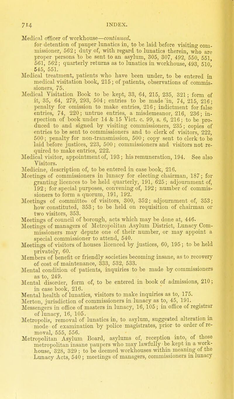 Medical officer of workhouse—continued, for detention of pauper lunatics in, to be laid before visiting com- missioner, 562; duty of, with regard to lunatics therein, who are proper persons to be sent to an asylum, 305, 307, 492, 550, 551 561, 562; quarterly returns as to lunatics in workhouse, 493* 510* 545, 551. Medical treatment, patients who have been under, to be entered in medical visitation book, 215; of patients, observations of commis- sioners, 75. Medical Visitation Book to be kept, 33, 64, 215, 235, 321; form of it, 35, 64, 279, 293, 504; entries to be made 'in, 74, 215, 216; penalty for omission to make entries, 216; indictment for false entries, 74, 220; untrue entries, a misdemeanor, 216, 236; in- spection of book under 14 & 15 Vict. c. 99, s. 6, 216; to be pro- duced to and signed by visiting commissioners, 235; copies of entries to be sent to commissioners and to clerk of visitors, 222, 500; penalty for non-transmission, 500; copy sent to clerk to be laid before justices, 223, 500; commissioners and visitors not re- quired to make entries, 222. Medical visitor, appointment of, 193; his remuneration, 194. See also Visitors. Medicine, description of, to be entered in case book, 216. Meetings of commissioners in lunacy for electing chairman, 187; for granting licences to beheld quarterly, 191, 625; adjournment of, 192 ; for special purposes, convening of, 192; number of commis- sioners to form a quorum, 191, 192. Meetings of committee of visitors, 300, 352; adjournment of, 353; how constituted, 353; to be held on requisition of chaii-man or two visitors, 353. Meetings of comicil of borough, acts which may be done at, 446. Meetings of managers of Metropolitan Asylum District, Lunacy Com- missioners may depute one of their number, or may appoint a special commissioner to attend, 540. Meetings of visitors of houses licenced by justices, 60, 195; to be held privately, 60. Members of benefit or friendly societies becoming insane, as to recovery of cost of maintenance, 333, 532, 533. Mental condition of patients, inquiries to be made by commissioners as to, 249. Mental disorder, form of, to be entered in book of admissions, 210; in case book, 216. Mental health of lunatics, visitors to make inquiries as to, 175. Merton, jurisdiction of commissioners in lunacy as to, 45, 191. Messengers in oflBce of masters in limacy, 16,105; in office of registrar of lunacy, 16, 105. Metropolis, removal of lunatics in, to asylum, suggested alteration m mode of examination by police magistrates, prior to order of re- moval, 555, 556. Metropolitan Asylum Board, asylums of, reception into, of those metropolitan insane paupers who may lawfully be kept in a work- house, 328, 329 ; to be deemed workhouses within meaning of the Lunacy Acts, 540 ; meetings of managers, commissioners in lunacy