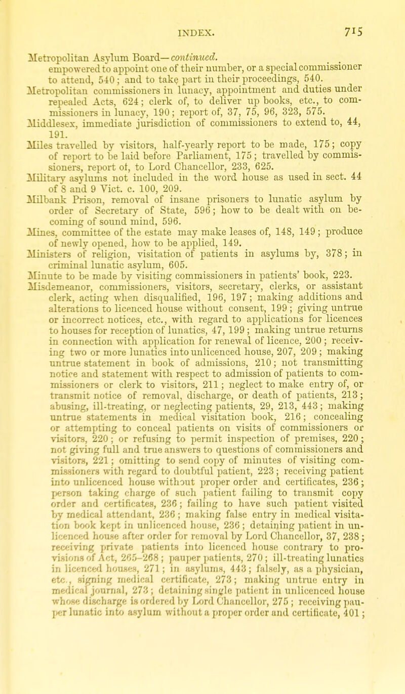 Meh'opolitan Asylum Board— continued. empowered to appoint one of their number, or a special commissioner to attend, 540 ; and to take part in their proceedings, 540. Metropolitan commissioners in lunacy, appointment and duties under repealed Acts, 624; clerk of, to deliver up books, etc., to com- missioners in lunacy, 190; report of, 37, 75, 96, 323, 575. Middlesex, immediate jurisdiction of commissioners to extend to, 44, 191. Miles travelled by visitors, half-yearly report to be made, 175; copy of report to be laid before Parliauient, 175 ; travelled by commis- sioners, report ot, to Lord Chancellor, 233, 625. Military asylums not included iu the word house as used in sect. 44 of 8 and 9 Vict. c. 100, 209. ililbank Prison, removal of insane prisoners to limatic asylum by order of Secretary of State, 596; how to be dealt mth on be- coming of sound mind, 596. Mines, committee of the estate may make leases of, 148, 149 ; produce of newly opened, how to be applied, 149. Ministers of religion, visitation of patients in asylums by, 378; in criminal lunatic asylum, 605. Minute to be made by visiting commissioners in patients' book, 223. Misdemeanor, commissioners, visitors, secretary, clerks, or assistant clerk, acting when disqualified, 196, 197; making additions and alterations to licenced house without consent, 199 ; giving untrae or incorrect notices, etc., with regard to applications for licences to houses for reception of lunatics, 47, 199 ; making untrue returns in connection with application for renewal of licence, 200 ; receiv- ing two or more lunatics into unlicenced house, 207, 209; making Tintrue statement in book of admissions, 210; not transmitting notice and statement with respect to admission of patients to com- missioners or clerk to visitors, 211; neglect to make entry of, or transmit notice of removal, discharge, or death of patients, 213; abusing, ill-treating, or neglecting patients, 29, 213, 443; making untrue statements in medical visitation book, 216; concealing or attempting to conceal patients on visits of commissioners or visitors, 220; or refusing to permit inspection of premises, 220; not giving full and true answers to questions of commissioners and visitors, 221; omitting to send copy of minutes of visiting com- mi-ssioners with regard to doubtful patient, 223; receiving patient into unlicenced house without proper order and certificates, 236 ; person taking charge of such patient failing to transmit cojiy order and certificates, 236 ; failing to have such patient visited by medical attendant, 236 ; making false entry in medical visita- tion book kept in unlicenced house, 236; detaining patient in un- licenced hou.se after order for removal by Lord Chancellor, 37, 238 ; receiving private patients into licenced liouse contrary to pro- visions of Act, 20.0-268; pauper ])atients, 270; ill-treating lunatics in licenced houses, 271; in ftsylunis, 443; falsely, as a physician, etc., signing medical certificate, 273; making untrue entry in medical jonnial, 273 ; detaining single jjaticnt in unlicenced house whose di.scharge is ordered by Lord Chancellor, 275 ; receiving pau- j)er lunatic into asylum without a proper order and certificate, 401;