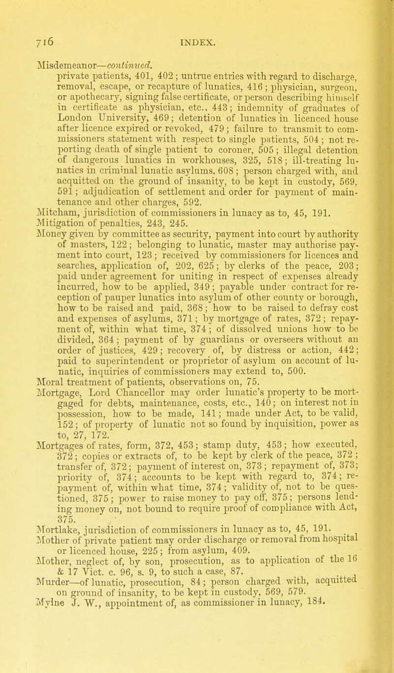 Misdemetmor—continued. private patients, 401, 402 ; untrae entries with regard to discharge, removal, escape, or recapture of lunatics, 416 ; physician, surgeon, or apothecary, signing false certificate, or person describing himself in certificate as physician, etc.. 443; indemnity of graduates of London University, 469; detention of lunatics in licenced house after licence expired or revoked, 479 ; failure to transmit to com- missioners statement with respect to single patients, 504 ; not re- porting death of single patient to coroner, 505 ; illegal detention of dangerous lunatics in workhouses, 325, 518 ; ill-treating lu- natics in criminal lunatic asylums, 608 ; person charged with, and acquitted on the gi-ound of insanity, to be kept in custody, 569, 591; adjudication of settlement and order for payment of main- tenance and other charges, 592. Mitcham, jurisdiction of commissioners in lunacy as to, 45, 191. Mitigation of penalties, 243, 245. Jloney given by committee as security, payment into court by authority of masters, 122; belonging to lunatic, master may authorise pay- ment into court, 123 ; received by commissioners for licences and searches, application of, 202, 625; by clerks of the peace, 203; j)aid under agreement for uniting in respect of expenses already incurred, how to be applied, 349 ; payable under contract for re- ception of pauper lunatics into asylum of other county or borough, how to be raised and paid, 368 ; how to be raised to defray cost and expenses of asylums, 371; by mortgage of rates, 372 ; repay- ment of, within what time, 374 ; of dissolved unions how to be divided, 364; payment of by guardians or overseers without an order of justices, 429 ; recovery of, by distress or action, 442; paid to superintendent or proprietor of asylum on account of lu- natic, inquiries of commissioners may extend to, 500. ]\toral treatment of patients, observations on, 75. Mortgage, Lord Chancellor may order lunatic's property to be mort- gaged for debts, maintenance, costs, etc., 140; on interest not in possession, how to be made, 141; made under Act, to be valid, 152 ; of property of lunatic not so found by inquisition, power as to, 27, 172. Mortgages of rates, form, 372, 453; stamp duty, 453; how executed, 372 ; copies or extracts of, to be kept by clerk of the peace, 372 ; transfer of, 372; payment of interest on, 373; repayment of, 373; priority of, 374; accounts to be kept with regard to, 374; re- payment of, within what time, 374; validity of, not to be ques- tioned, 375 ; power to raise money to pay off, 375 ; persons lend- ing money on, not bound to require proof of compliance with Act, 375. Mortlake, jurisdiction of commissioners in lunacy as to, 45, 191. JiEother of private patient may ordei- discharge or removal from hospital or licenced house, 225 ; from asylum, 409. Jlother, neglect of, by son, prosecution, as to application of the 16 & 17 Vict. c. 96, s. 9, to such a case, 87. Murder—of lunatic, prosecution, 84; person charged with, acquitted on ground of insanity, to be kept in custody, 569, 579. Itiylne J. W., appointment of, as commissioner in lunacy, 184.