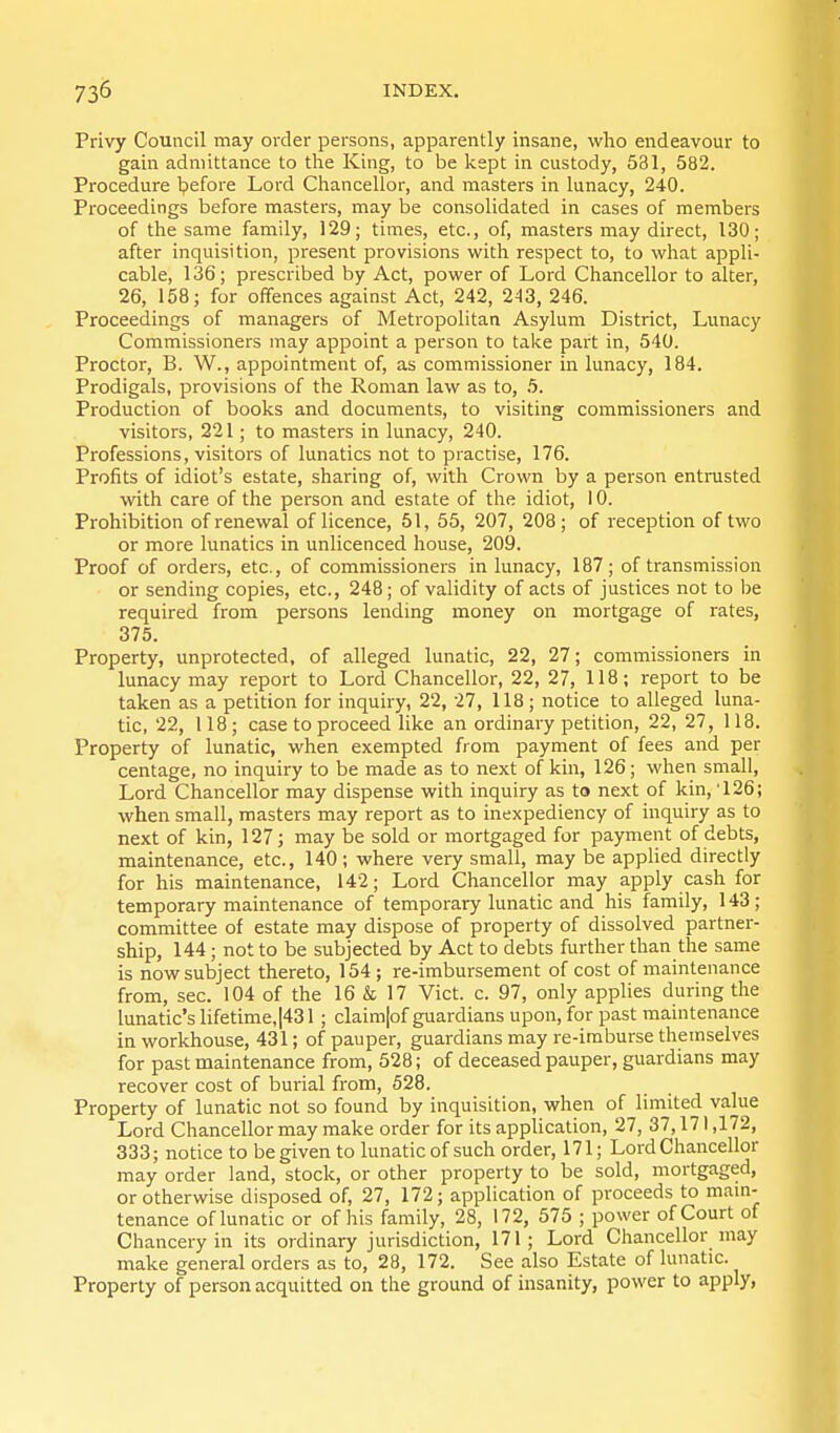 Privy Council may order persons, apparently insane, who endeavour to gain admittance to the King, to be kept in custody, 531, 582. Procedure l?efore Lord Chancellor, and masters in lunacy, 240. Proceedings before masters, may be consolidated in cases of members of the same family, 129; times, etc., of, masters may direct, 130; after inquisition, present provisions with respect to, to what appli- cable, 136; prescribed by Act, power of Lord Chancellor to alter, 26, 158; for offences against Act, 242, 243, 246. Proceedings of managers of Metropolitan Asylum District, Lunacy Commissioners may appoint a person to take part in, 540. Proctor, B. W., appointment of, as commissioner in lunacy, 184. Prodigals, provisions of the Roman law as to, 5. Production of books and documents, to visiting commissioners and visitors, 221; to masters in lunacy, 240. Professions, visitors of lunatics not to practise, 176. Profits of idiot's estate, sharing of, with Crown by a person entrusted with care of the person and estate of the idiot, 10. Prohibition of renewal of licence, 51, 55, 207, 208; of reception of two or more lunatics in unlicenced house, 209. Proof of orders, etc., of commissioners in lunacy, 187; of transmission or sending copies, etc., 248; of validity of acts of justices not to be required from persons lending money on mortgage of rates, 375. Property, unprotected, of alleged lunatic, 22, 27; commissioners in lunacy may report to Lord Chancellor, 22, 27, 118; report to be taken as a petition for inquiry, 22, 27, 118; notice to alleged luna- tic, 22, 118; case to proceed like an ordinary petition, 22, 27, 118. Property of lunatic, when exempted from payment of fees and per centage, no inquiry to be made as to next of kin, 126; when small. Lord Chancellor may dispense with inquiry as to next of kin, 126; when small, masters may report as to inexpediency of inquiry as to next of kin, 127; may be sold or mortgaged for payment of debts, maintenance, etc., 140; where very small, may be applied directly for his maintenance, 142; Lord Chancellor may apply cash for temporary maintenance of temporary lunatic and his family, 143; committee of estate may dispose of property of dissolved partner- ship, 144; not to be subjected by Act to debts further than the same is now subject thereto, 154; re-imbursement of cost of maintenance from, sec. 104 of the 16 & 17 Vict. c. 97, only applies during the lunatic's lifetime,|431; claim|of guardians upon, for past maintenance in workhouse, 431; of pauper, guardians may re-imburse themselves for past maintenance from, 528; of deceased pauper, guardians may recover cost of burial from, 528. Property of lunatic not so found by inquisition, when of limited value Lord Chancellor may make order for its application, 27, 37,171,172, 333; notice to be given to lunatic of such order, 171; Lord Chancellor may order land, stock, or other property to be sold, mortgaged, or otherwise disposed of, 27, 172; application of proceeds to mam- tenance of lunatic or of his family, 28, 172, 575 ; power of Court of Chancery in its ordinary jurisdiction, 171; Lord Chancellor niay make general orders as to, 28, 172. See also Estate of lunatic. Property of person acquitted on the ground of insanity, power to apply,