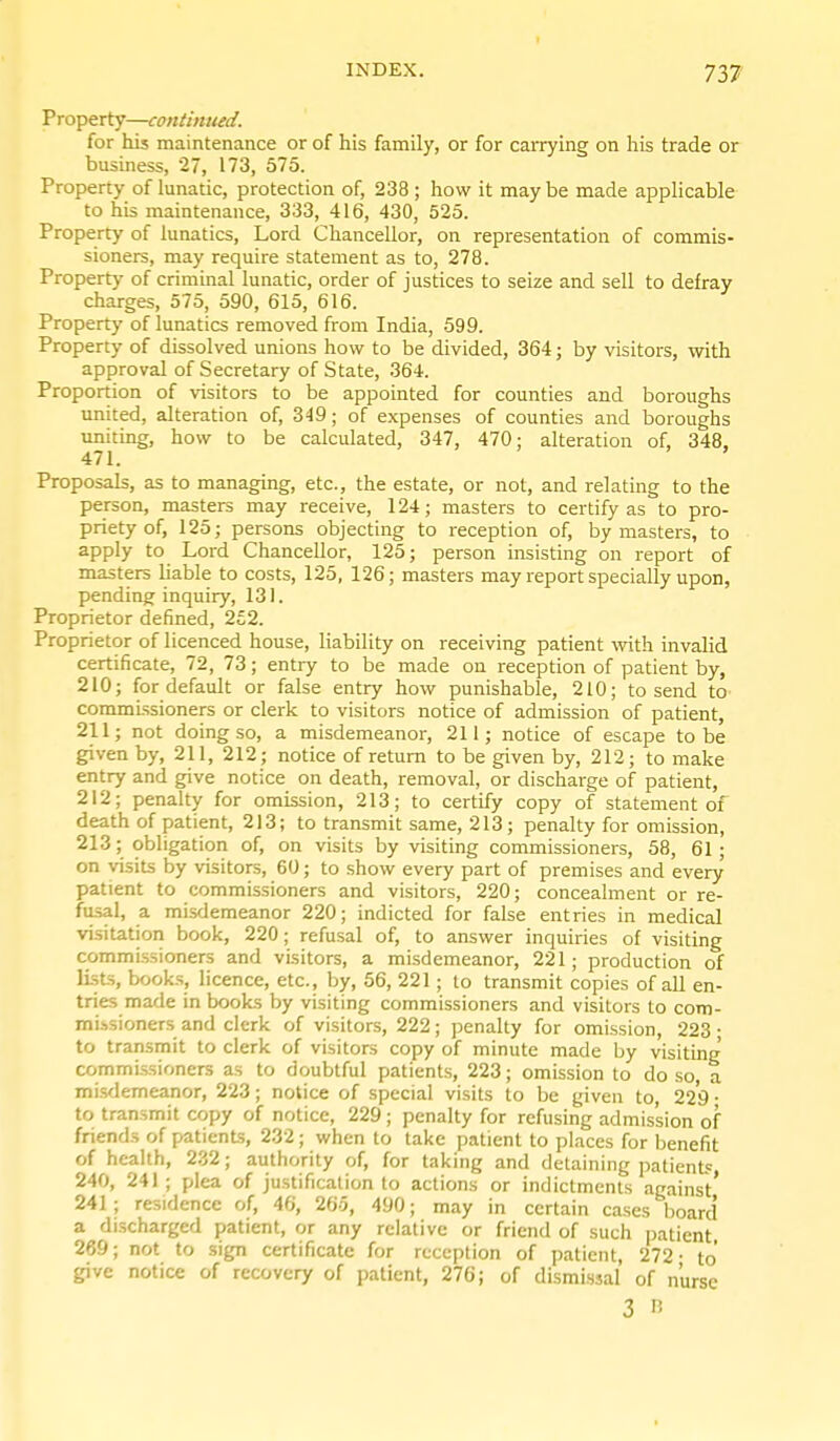 Property—continued. for his maintenance or of his family, or for carrying on his trade or business, 27, 173, 575. Property of lunatic, protection of, 238 ; how it maybe made appHcable to his maintenance, 333, 416, 430, 525. Property of lunatics, Lord Chancellor, on representation of commis- sioners, may require statement as to, 278. Property of criminal lunatic, order of justices to seize and sell to defray charges, 575, 590, 615, 616. Property of lunatics removed from India, 599. Property of dissolved unions how to be divided, 364; by visitors, with approval of Secretary of State, 364. Proportion of visitors to be appointed for counties and boroughs united, alteration of, 349; of expenses of counties and boroughs uniting, how to be calculated, 347, 470; alteration of, 348, 471. Proposals, as to managing, etc., the estate, or not, and relating to the person, masters may receive, 124; masters to certify as to pro- priety of, 125; persons objecting to reception of, by masters, to apply to Lord Chancellor, 125; person insisting on report of masters liable to costs, 125, 126; masters may report specially upon, pending inquiry, 131. Proprietor defined, 252. Proprietor of licenced house, liability on receiving patient with invalid certificate, 72, 73; entry to be made on reception of patient by, 210; for default or false entry how punishable, 210; to send tO' commissioners or clerk to visitors notice of admission of patient, 211; not doing so, a misdemeanor, 211; notice of escape to be given by, 211, 212; notice of return to be given by, 212; to make entry and give notice on death, removal, or discharge of patient, 212; penalty for omission, 213; to certify copy of statement of death of patient, 213; to transmit same, 213; penalty for omission, 213; obligation of, on visits by visiting commissioners, 58, 61; on visits by visitors, 60; to show every part of premises and every patient to commissioners and visitors, 220; concealment or re- . f'' ^ misdemeanor 220; indicted for false entries in medical visitation book, 220; refusal of, to answer inquiries of visiting commi.ssioners and visitors, a misdemeanor, 221; production of lists, books, licence, etc., by, 56, 221; to transmit copies of all en- tries made in books by visiting commissioners and visitors to com- missioners and clerk of visitors, 222; penalty for omission, 223; to transmit to clerk of visitors copy of minute made by visiting' commi.ssioners as to doubtful patients, 223; omission to do so, a mi.sdemeanor, 223; notice of special visits to be given to 229 • to transmit copy of notice, 229 ; penalty for refusing admission of friends of patients, 232 ; when to take patient to places for benefit of health, 232; authority of, for taking and detaining patient? 240, 241 ; plea of justification to actions or indictments against' 241; residence of, 46, 265, 490; may in certain cases board a di.scharged patient, or any relative or friend of such patient 269; not to sign certificate for reception of patient, 272- to give notice of recovery of patient, 276; of dismissal of nurse 3 15