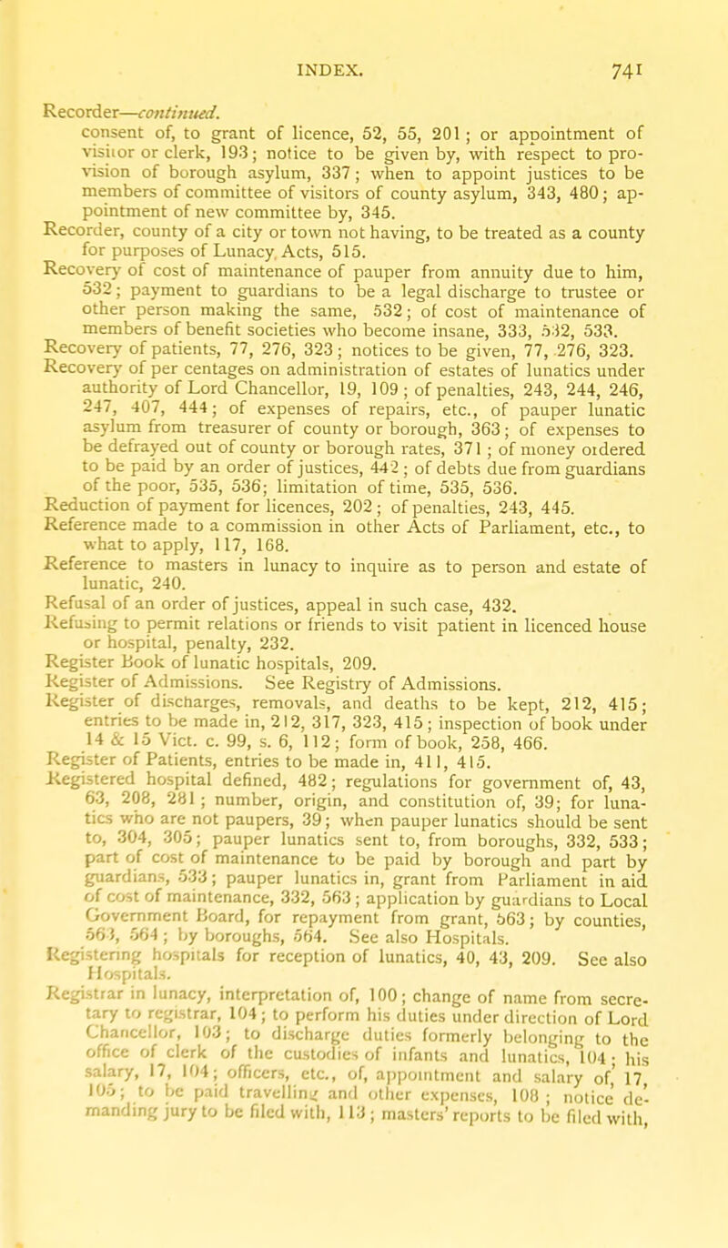 Recorder—cantimud. consent of, to grant of licence, 52, 55, 201 ; or appointment of visiior or clerk, 193; notice to be given by, with respect to pro- vision of borough asylum, 337 ; when to appoint justices to be members of committee of visitors of county asylum, 343, 480; ap- pointment of new committee by, 345. Recorder, county of a city or town not having, to be treated as a county for purposes of Lunacy. Acts, 515. Recover}' of cost of maintenance of pauper from annuity due to him, 532; payment to guardians to be a legal discharge to trustee or other person making the same, .532; of cost of maintenance of members of benefit societies who become insane, 333, .^32, 533. Recovery of patients, 77, 276, 323; notices to be given, 77, 276, 323. Recovery of per centages on administration of estates of lunatics under aut_hority of Lord Chancellor, 19, 109; of penalties, 243, 244, 246, 247, 407, 444; of expenses of repairs, etc., of pauper lunatic asylum from treasurer of county or borough, 363; of expenses to be defrayed out of county or borough rates, 371 ; of money oidered to be paid by an order of justices, 442 ; of debts due from guardians of the poor, 535, 536; limitation of time, 535, 536. Reduction of payment for licences, 202 ; of penalties, 243, 445. Reference made to a commission in other Acts of Parliament, etc., to what to apply, 117, 168. Reference to masters in lunacy to inquire as to person and estate of lunatic, 240. Refusal of an order of justices, appeal in such case, 432. Refusing to permit relations or friends to visit patient in licenced house or hospital, penalty, 232. Register Book of lunatic hospitals, 209. Register of Admissions. See Registiy of Admissions. Register of discharges, removals, and deaths to be kept, 212, 415; entries to be made in, 212, 317, 323, 415; inspection of book under 14 & 15 Vict. c. 99, s. 6, 112; form of book, 258, 466. Register of Patients, entries to be made in, 411, 415. Registered hospital defined, 482; regulations for government of, 43, 63, 208, 281 ; number, origin, and constitution of, 39; for luna- tics who are not paupers, 39; when pauper lunatics should be sent to, 304, 305; pauper lunatics sent to, from boroughs, 332, 533; part of cost of maintenance to be paid by borough and part by guardians, 533; pauper lunatics in, grant from Parliament in aid of cost of maintenance, 332, 563 ; application by guardians to Local Government Board, for repayment from grant, 563; by counties, 66 J, 564 ; by boroughs, 564. See also Hospitals. Registenng hospitals for reception of lunatics, 40, 43, 209. See also Hospitals. Registrar in lunacy, interpretation of, 100; change of name from secre- tary to registrar, 104 ; to perform his duties under direction of Lord Chancellor, 103; to discharge duties formerly belonging to the office of clerk of the custodies of infants and lunatics, 104 ; his salary, 17, 104; officers, etc., of, ajjpointment and salary of,' 17 105; to be paid travellini/ and other expenses, 108 ; notice de- manding jury to be filed with, 113 ; masters' reports to be filed with