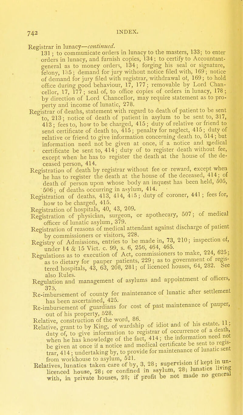 Registrar in lunacy—continued, 131; to communicate orders in lunacy to the masters, 133; to enter orde'rs in lunacy, and furnish copies, 134; to certify to Accountant- general as to money orders, 134; forging his seal or signature, felony, KiS; demand for jury without notice filed with, 169; notice of demand for jury filed with registrar, withdrawal of, 169; to hold oihce during good behaviour, 17, 177; removable by Lord Chan- cellor, 17, 177 ; seal of, to office copies of orders in lunacy, 178 ; by direction of Lord Chancellor, may require statement as to pro- perty and income of lunatic, 278. Registrar of deaths, statement with regard to death of patient to be sent to, 213; notice of death of patient in asylum to be sent to, 317, 413 ; fees to, how to be charged, 415 ; duty of relative or friend to send certificate of death to, 415; penalty for neglect, 415; duty of relative or friend to give information concerning death to, 514; but information need not be given at once, if a notice and njedical • certificate be sent to, 414; duty of to register death without fee, except when he has to register the death at the house of the de- ceased person, 414. Registration of death by registrar without fee or reward, except when he has to register the death at the house of the deceased, 414; of death of person upon whose body an inquest has been held, 605, 506; of deaths occurring in asylum, 414. Registration of deaths, 413, 414, 415; duty of coroner, 441 ; fees for, how to be charged, 415. Registration of hospitals, 40, 43, 209. Registration of physician, surgeon, or apothecary, 507; ot medical officer of lunatic asylum, 379. r ■ ^ Registration of reasons of medical attendant against discharge ot patient by commissioners or visitors, 228. _ Registry of Admissions, entries to be made in, 73, 210; inspection ot, under 14 & 15 Vict. c. 99, s. 6, 256, 464, 465. Regulations as to execution of Act, commissioners to make, ll% o^o; as to dietary for pauper patients, 229 ; as to government of re^s- tered hospitals, 43, 63, 208, 281; of licenced houses, 64, 282. bee Reg^llTion and management of asylums and appointment of officers, 375 Re-imbursement of county for maintenance of lunatic after settlement has been ascertained, 425. „„„„pr Re-imbursement of guardians for cost of past maintenance of pauper, out of his property, 528. Relative, construction of the word, 86. Relative grant to by King, of wardship of idiot and of his estate, 11, duty of, to give information to registrar of occurrence of a death, when he has knowledge of the fact, 414; the be given at once it a notice and medical certificate be sent to ie„is trar, 414; undertaking by, to provide for maintenance of lunatic sent from workhouse to asylum, 521. _ . . Relatives, lunatics taken care of by, 3, 28 ; supervision if kept in un licenced house, 28; or confined in asylum, 28; 1^''*^ ' ^'^J with, in private houses, 28; if profit be not made no general