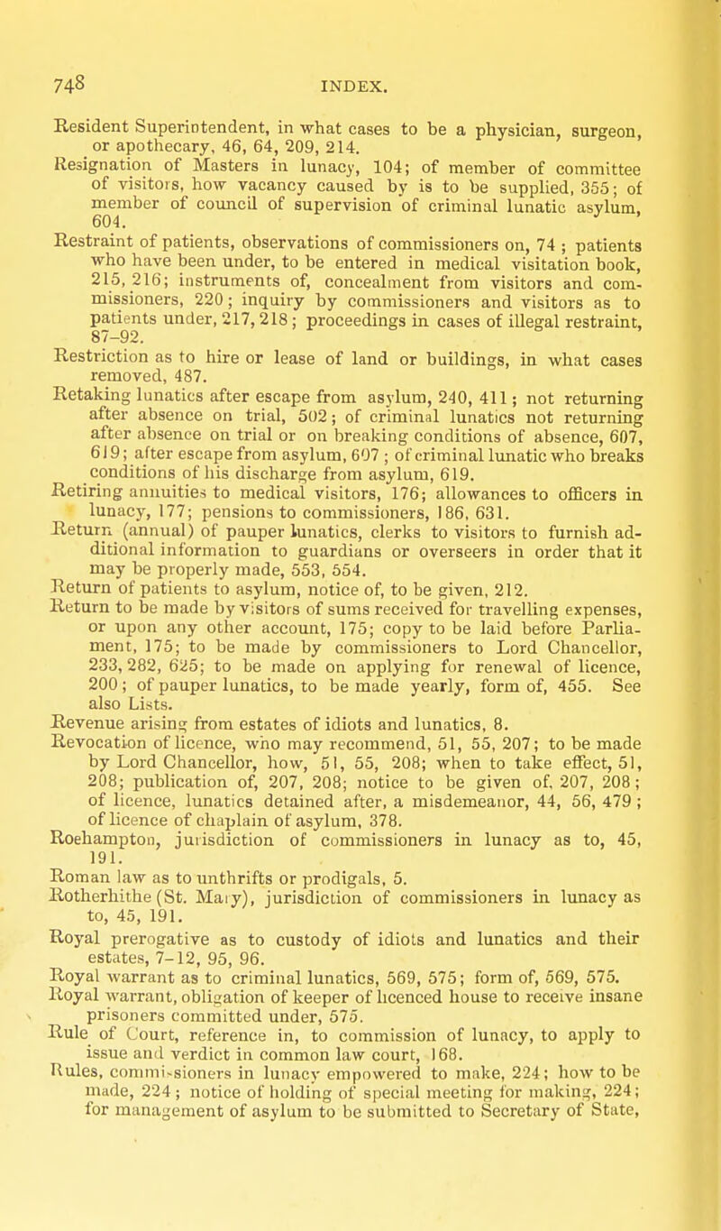 Resident Superintendent, in what cases to be a physician, surgeon, or apothecary, 46, 64, 209, 214. Resignation of Masters in lunacy, 104; of member of committee of visitors, how vacancy caused by is to be supplied, 355; of member of coimcil of supervision of criminal lunatic asvlum, 604. ^ Restraint of patients, observations of commissioners on, 74 ; patients who have been under, to be entered in medical visitation book, 215, 216; instruments of, concealment from visitors and com- missioners, 220; inquiry by commissioners and visitors as to patients under, 217, 218 ; proceedings in cases of illegal restraint, 87-92. Restriction as to hire or lease of land or buildings, in what cases removed, 487. Retaking lunatics after escape from asylum, 240, 411; not returning after absence on trial, 502; of criminal lunatics not returning after absence on trial or on breaking conditions of absence, 607, 619; after escape from asylum, 607 ; of criminal lunatic who breaks conditions of liis discharge from asylum, 619. Retiring annuities to medical visitors, 176; allowances to officers in lunacy, 177; pensions to commissioners, 186, 631. Return (annual) of pauper lunatics, clerks to visitors to furnish ad- ditional information to guardians or overseers in order that it may be properly made, 553, 554. Return of patients to asylum, notice of, to he given, 212. Return to be made by visitors of sums received for travelling expenses, or upon any other account, 175; copy to be laid before Parlia- ment, 175; to be made by commissioners to Lord Chancellor, 233,282, 625; to he made on applying for renewal of licence, 200 ; of pauper lunatics, to be made yearly, form of, 455. See also Lists. Revenue arising from estates of idiots and lunatics, 8. Revocation of licence, who may recommend, 51, 55, 207; to be made by Lord Chancellor, how, 51, 55, 208; when to take eflEect, 51, 208; publication of, 207, 208; notice to be given of 207, 208; of licence, lunatics detained after, a misdemeanor, 44, 56, 479 ; of licence of chaplain of asylum, 378. Roehampton, jurisdiction of commissioners in lunacy as to, 45, 191. Roman law as to unthrifts or prodigals, 5. Rotherhithe (St. Mary), jurisdiction of commissioners in lunacy as to, 45, 191. Royal prerogative as to custody of idiots and lunatics and their estates, 7-12, 95, 96. Royal warrant as to criminal lunatics, 569, 575; form of, 569, 575. Royal warrant, obligation of keeper of hcenced house to receive insane prisoners committed under, 675. Rule of Court, reference in, to commission of lunacy, to apply to issue and verdict in common law court, 168. Rules, commi>sioners in luDacy empowered to make, 224; how to be made, 224; notice of holding of special meeting for making, 224; for management of asylum to be submitted to Secretary of State,