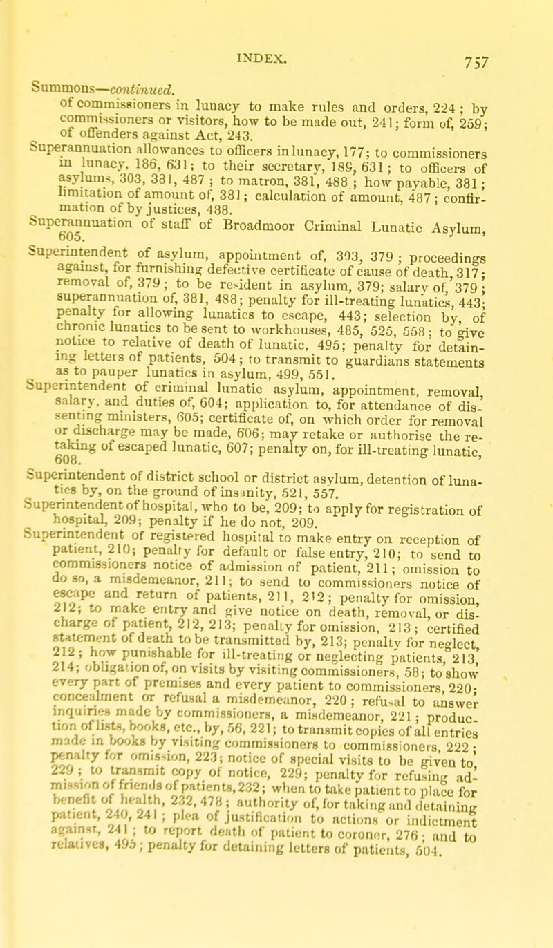 Summons—continued. of commissioners in lunacy to make rules and orders, 224 ; by commissioners or visitors, how to be made out, 241; form of, 259: of offenders against Act, 243. Superannuation aUowances to officers in lunacy, 177; to commissioners m lunacy. 186, 631; to their secretary, 189, 631; to officers of asylums. 303, 331, 487 ; to matron. 381, 488 ; how payable, 381; limitation of amount of, 381; calculation of amount, 487 ; confir- mation of by justices, 488. Superannuation of staff of Broadmoor Criminal Lunatic Asylum 605. ' Superintendent of asylum, appointment of, 303, 379 ; proceedings against, for furnishing defective certificate of cause of death 317; removal of. 379; to be ^e^ident in asylum, 379; salary of'379 ; superannuation of, 381, 488; penalty for ill-treating lunatics 443- penalty for allowing lunatics to escape, 443; selection by of chronic lunatics to be sent to workhouses, 485, 525. 558 ; to give notice to relative of death of lunatic. 495; penalty for detain- mg letters of patients, 504; to transmit to guardians statements as to pauper lunatics in asylum, 499, 551. Superintendent of criminal lunatic asylum, appointment, removal salary, and duties of, 604; application to, for attendance of dis- senting ministers, 605; certificate of, on which order for removal or discharge may be made, 606; may retake or authorise the re- 608 ° ^^^'^^P®'^ lunatic, 607; penalty on, for ill-treating lunatic, Superintendent of district school or district asylum, detention of luna- tics by, on the ground of insanity, 521, 557. Superintendent of hospital, who to be, 209; to apply for registration of hospital, 209; penalty if he do not, 209. Superintendent of registered hospital to make entry on reception of patient, 210; penalty for defaulter false entry, 210; to send to commissioners notice of admission of patient, 211; omission to do so, a misdemeanor, 211; to send to commissioners notice of escape and return of patients, 211, 212; penalty for omission, 212; to make entry and give notice on death, removal, or dis- charge of patient, 212, 213; penally for omission, 213; certified statenaent of death to be transmitted by, 213; penalty for neglect 212 ; how punishable for ill-treating or neglecting patients, 213' 214; obligation of, on visits by visiting commissioners, 58; to show every part of premises and every patient to commissioners, 220- concealment or refusal a misdemeanor, 220 ; refu-al to answer inquiries made by commissioners, a misdemeanor, 221; produc tion of lists, books, etc., by, 56. 221; to transmit copies of all entries made in books by visiting commissioners to commissioners 222 • penalty for omisMon, 223; notice of special visits to be given to' 229 ; to transmit copy of notice, 229; penalty for refusing ad- mission of fnemJs of patients, 232; when to take patient to place for benefi of health, 2.32, 478 ; authority of, for taking and detaining patient, 240, 241 ; plea of justification to actions or indictment against, 241 ; to report death of patient to coroner, 276 • and to relatives, 493; penalty for detaining letters of patients 504