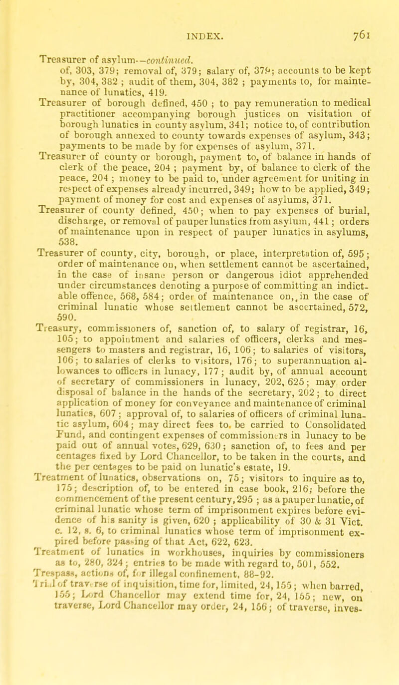 Treasurer of asylum—contimtcd. of, 303, 379; removal of, 379; salary of, ^lU; accounts to be kept by, 304, 382 ; audit of them, 304, 382 ; paymc-uts to, for mainte- nance of lunatics, 419. Treasurer of borough defined, 450 ; to pay remuneration to medical practitioner accompanying borough justices on visitation of borough lunatics in county asylum, 341; notice to, of contribution of borough annexed to county towards expenses of asylum, 343; payments to be made by ior expenses of asylum, 371. Treasurer of county or borough, payment to, of balance in hands of clerk of the peace, 204 ; payment by, of balance to clerk of the peace, 204 ; money to be paid to, under agreement for uniting in respect of expenses already incurred, 349; how to be applied, 349; payment of money for cost and expenses of asylums, 371. Treasurer of county defined, 450; when to pay expenses of burial, discharge, or removiil of pauper lunatics from asyJum, 441; orders of maintenance upon in respect of pauper lunatics in asyliuns, 538. Treasurer of county, city, borough, or place, interpretation of, 595 ; order of maintenance ou, when settlement cannot be ascertained, ia the case of insane person or dangerous idiot apprehended under circumstances denoting a purpose of committing an indict- able ofience, 568, 584; order of maintenance on,,in the case of criminal lunatic whose seitlemeut cannot be ascertained, 572, 590. Treasury, commissioneis of, sanction of, to salary of registrar, 16, 105; to appointment and salaries of officers, clerks and mes- sengers to masters and registrar, 16, 106; to salaries of visitors, 106; to salaries of clerks to visitors, 176; to superannuation al- lowances to officers in lunacy, 177; audit by, of annual account of secretary of commissioners in lunacy, 202, 625; may order disposal of balance in the hands of the secretary, 202 ; to direct application of money for conveyance and maintenance of criminal lunatics, 607 ; approval of, to salaries of officers of criminal luna- tic asylum, 604; may direct fees to. be carried to Consolidated Fund, and contingent expenses of commissionirs in lunacy to be paid out of annual votes, 629, 630; sanction of, to fees and per centages fixed by Lord Chancellor, to be taken in the courts, and the per centages to be paid on lunatic's estate, 19. Treatment of lunatics, observations on, 75; visitors to inquire as to, 175; description of, to be entered in case book, 216; before the commencement of the present century, 295 ; as a pauper lunatic, of criminal lunatic whose term of imprisonment expires before evi- dence of h;8 sanity is given, 620 ; applicability of 30 & 31 Vict, c. 12, 8. 6, to criminal lunatics whose term of imprisonment ex- pired before pas-ing of that .\ct, 622, 623. Treatment of lunatic* in workhouses, inquiries by commissioners as to, 280, 324 ; entries to be made with regard to, 601, 652. Trespass, actions of, f<.r illegal confinement, 88-92. '1 ri..l of trav. r.se of inq-jisition, time lor, limited, 24,155; when barred, 1.55; Lord Chancellor may extend time for, 24, 155; new, on traverse. Lord Chancellor may order, 24, 166; of traverse, inves-