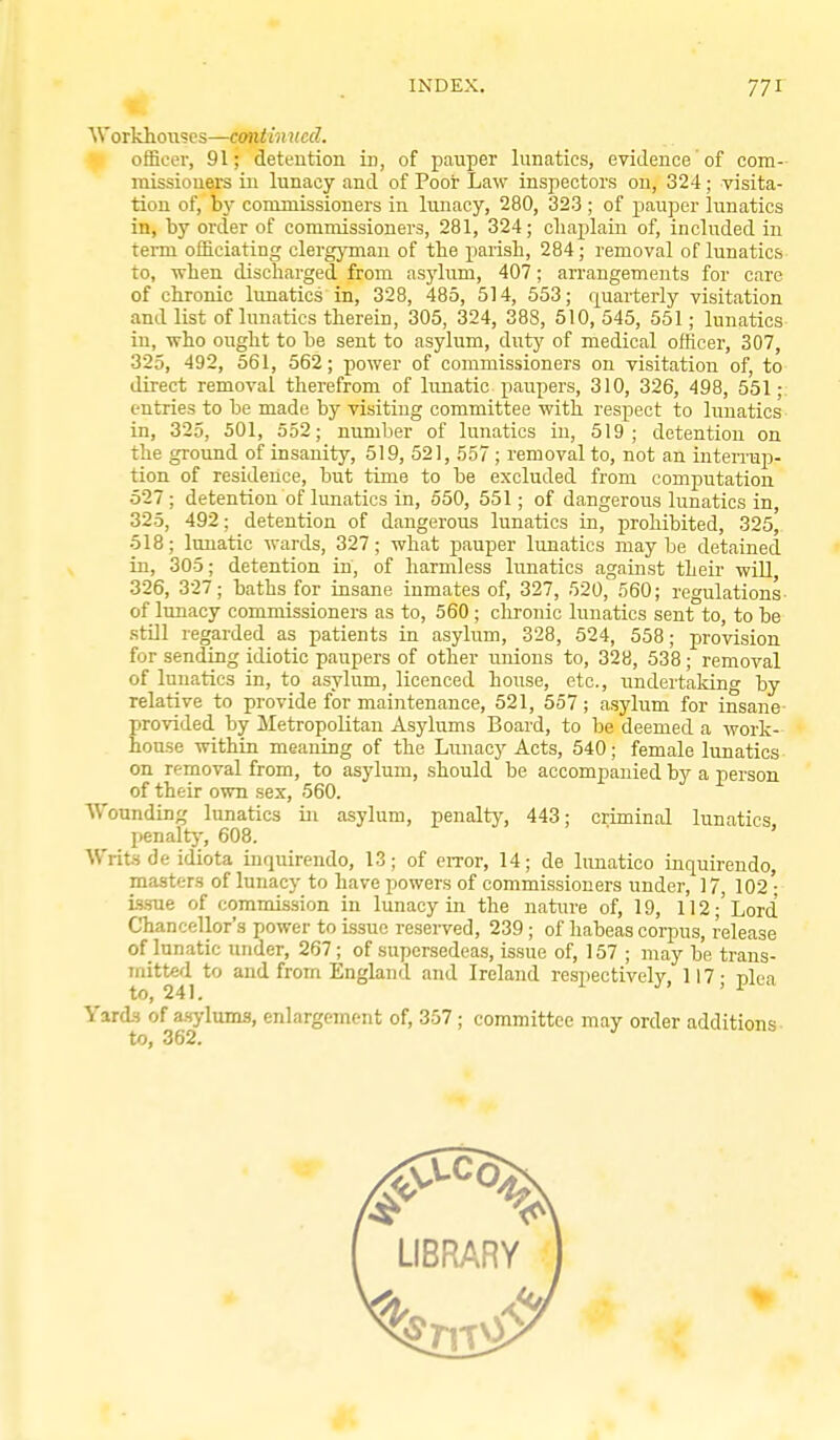 INDEX. 77 r t. ^Vorldlo^^scs—continued. officer, 91; detention in, of pauper lunatics, evidence of com- missiouers in lunacy and of Poor Law inspectors on, 324; visita- tion of, by commissioners in lunacy, 280, 323 ; of pauper lunatics in, by order of commissioners, 281, 324; cliaplain of, included in term officiating clergjTnan of the parish, 284; removal of lunatics to, when discharged from asylum, 407; arrangements for care of chronic lunatics in, 328, 485, 514, 553; quarterly visitation and list of lunatics therein, 305, 324, 388, 510, 545, 551; lunatics in, who ought to be sent to asylum, duty of medical officer, 307, 325, 492, 561, 562; power of commissioners on visitation of, to direct removal therefrom of lunatic paupers, 310, 326, 498, 551; entries to be made by visiting committee with respect to lunatics in, 325, 501, 552; number of lunatics in, 519; detention on the ground of insanity, 519, 521, 557 ; removal to, not an inteiTup- tion of residence, but time to be excluded from computation 527; detention of lunatics in, 550, 551; of dangerous lunatics in, 325, 492; detention of dangerous lunatics in, prohibited, 325, 518; lunatic wards, 327; what pauper lunatics maybe detained in, 305; detention in, of harmless lunatics against their wiU 326, 327; baths for insane inmates of, 327, 520, 560; regulations- of lunacy commissioners as to, 560; clrronic lunatics sent to, to be still regarded as patients in asyhim, 328, 524, 558; provision for sending idiotic paupers of other unions to, 328, 538; removal of lunatics in, to asylum, licenced house, etc., undertaking by relative to provide for maintenance, 521, 557; asylum for insane provided by Metropolitan Asylums Board, to be deemed a work- house within meaning of the Lunacy Acts, 540; female lunatics on removal from, to asylum, should be accompanied by a person of their own sex, 560. Wounding lunatics in asylum, penalty, 443; criminal lunatics, penalty, 608. ' Writs de idiota inquirendo, 13; of error, 14; de lunatico inquirendo, masters of lunacy to have powers of commissioners under, 17, 102' i<s.TOe of commission in lunacy in the natiire of, 19, 112;'Lord Chancellor's power to issue reserved, 239 ; of habeas corpus, release of lunatic under, 267; of supersedeas, issue of, 157 ; may be trans- mitted to and from England and Ireland respectively, 117- plea to, 241. ' Yards of asylums, enlargement of, 357; committee may order additions to, 362.