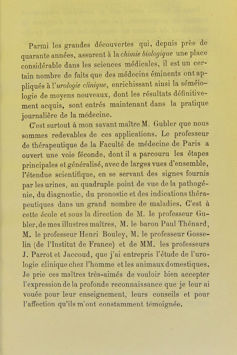 Parmi les grandes découvertes qui, depuis près de quarante années, assurent à Isichimie biologique une place considérable dans les sciences médicales, il est un cer- tain nombre de faits que des médecins éminents ont ap- pliqués kYurologie clinique, enrichissant ainsi la séméio- logie de moyens nouveaux, dont les résultats définitive- ment acquis, sont entrés maintenant dans la pratique journalière de la médecine. C'est surtout à mon savant maître M. Gubler que nous sommes redevables de ces applications. Le professeur de thérapeutique de la Faculté de médecine de Paris a ouvert une voie féconde, dont il a parcouru les étapes principales et généralisé, avec de larges vues d'ensemble, l'étendue scientifique, en se servant des signes fournis par les urines, au quadruple point de vue delà pathogé- nie, du diagnostic, du pronostic et des indications théra- peutiques dans un grand nombre de maladies. C'est à cette école et sous la direction de M. le professeur Gu- bler, de mes illustres maîtres, M. le baron Paul Thénard, M. le professeur Henri Bouley, M. le professeur Gosse- lin (de l'Institut de France) et de MM. les professeurs J. Parrot et Jaccoud, que j'ai entrepris l'étude de l'uro- logie clinique chez l'homme et les animaux domestiques. Je prie ces maîtres très-aimés de vouloir bien accepter l'expression de la profonde reconnaissance que je leur ai vouée pour leur enseignement, leurs conseils et pour l'affection qu'ils m'ont constamment témoignée.