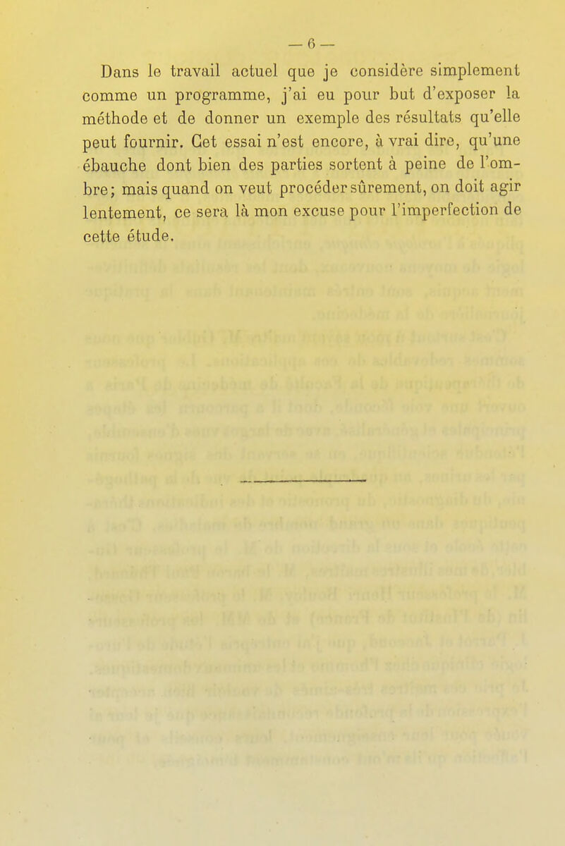 Dans le travail actuel que je considère simplement comme un programme, j'ai eu pour but d'exposer la méthode et de donner un exemple des résultats qu'elle peut fournir. Cet essai n'est encore, à vrai dire, qu'une ébauche dont bien des parties sortent à peine de l'om- bre; mais quand on veut procéder sûrement, on doit agir lentement, ce sera là mon excuse pour l'imperfection de cette étude.
