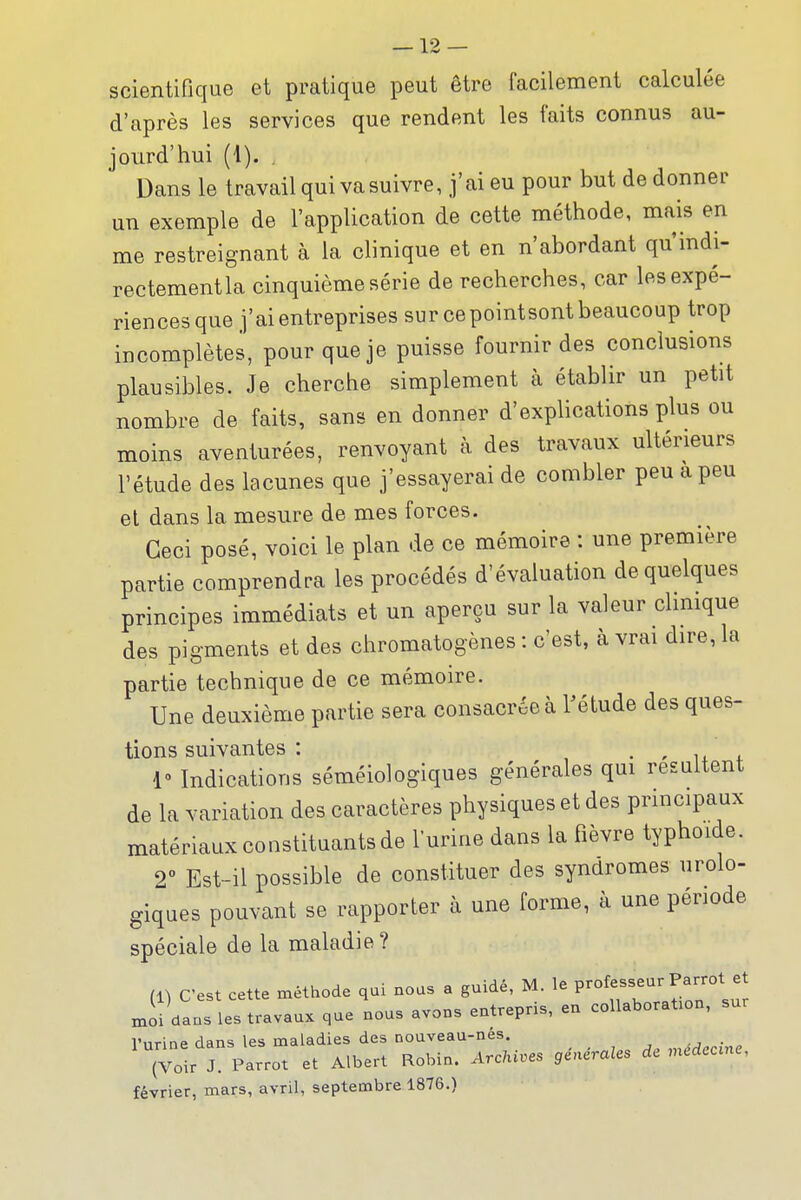 scientifique et pratique peut être facilement calculée d'après les services que rendent les faits connus au- jourd'hui (1). . Dans le travail qui va suivre, j'ai eu pour but de donner un exemple de l'application de cette méthode, mais en me restreignant à la clinique et en n'abordant qu'indi- rectementla cinquième série de recherches, car les expé- riences que j'ai entreprises sur ce pointsont beaucoup trop incomplètes, pour que je puisse fournir des conclusions plausibles. Je cherche simplement à établir un petit nombre de faits, sans en donner d'explications plus ou moins aventurées, renvoyant à des travaux ultérieurs l'étude des lacunes que j'essayerai de combler peu a peu et dans la mesure de mes forces. Ceci posé, voici le plan de ce mémoire : une première partie comprendra les procédés d'évaluation de quelques principes immédiats et un aperçu sur la valeur clmique des pigments et des chromatogènes : c'est, à vrai dire, la partie technique de ce mémoire. Une deuxième partie sera consacrée à rétude des ques- tions suivantes : • ' u 1» Indications séméiologiques générales qui résultent de la variation des caractères physiques et des principaux matériaux constituants de lurine dans la fièvre typhoïde. 2° Est-il possible de constituer des syndromes urolo- giques pouvant se rapporter à une forme, à une période spéciale de la maladie? (1) C'est cette méthode qui nous a guidé, M. le P-^^^^^ ^^^'^^J moi dans les travaux que nous avons entrepris, en collaboration, sur l'urine dans les maladies des nouveau-nes .médecine (Voir J. Parrot et Albert Robin. Arc/iiues générales de médecine, février, mars, avril, septembre 1876.)