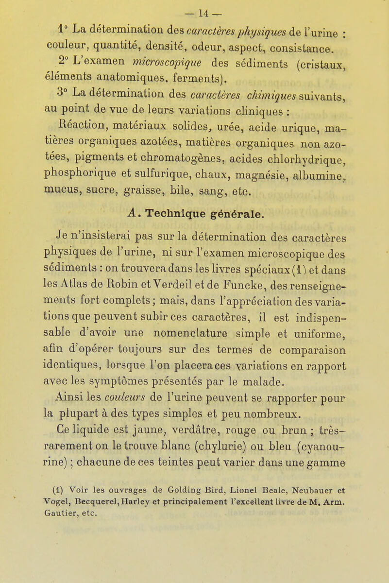 1 La détermination des caractères physiques de l'urine : couleur, quantité, densité, odeur, aspect, consistance. 2° L'examen microscopique des sédiments (cristaux, éléments anatomiques. ferments). 3° La détermination des caractères chimiques suivants, au point de vue de leurs variations cliniques : Réaction, matériaux solides, urée, acide urique, ma- tières organiques azotées, matières organiques non azo- tées, pigments et chromatogènes, acides chlorhydrique, ptiosphorique et sulfurique, chaux, magnésie, albumine, mucus, sucre, graisse, bile, sang, etc. A. Technique générale. Je n'insisterai pas sur la détermination des caractères physiques de l'urine, ni sur l'examen microscopique des sédiments : on trouvera dans les livres spéciaux (1) et dans les Atlas de Robin et Verdeil et de Funcke, des renseigne- ments fort complets; mais, dans l'appréciationdes varia- tions que peuvent subir ces caractères, il est indispen- sable d'avoir une nomenclature simple et uniforme, afin d'opérer toujours sur des termes de comparaison identiques, lorsque l'on placeraces variations en rapport avec les symptômes présentés par le malade. Ainsi les couleurs de l'urine peuvent se rapporter pour la plupart à des types simples et peu nombreux. Ce liquide est jaune, verdâtre, rouge ou brun; très- rarement on le trouve blanc (chylurie) ou bleu (cyanou- rine) ; chacune de ces teintes peut varier dans une gamme (1) Voir les ouvrages de Golding Bird, Lionel Beale, Neubauer et Vogel, Becquerel,Harley et principalement l'excellent livre de M. Arm. Gautier, etc.