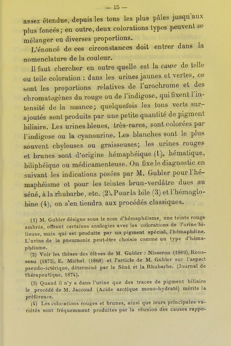 assez étendue, depuis les tons les plus pâles jusqu'aux plus foncés; en outre, deux colorations types peuvent se mélanger en diverses proportions. L'énoncé de ces circonstances doit entrer dans la •nomenclature de la couleur. Il faut chercher en outre quelle est la cause de telle ou telle coloration : dans les urines jaunes et vertes, ce sont les proportions relatives de l'urochrome et des chromatogènes du rouge ou de l'indigose, qui fixent l'in- tensité de la nuance ; quelquefois les tons verts sur- ajoutés sont produits par une petite quantité de pigment biliaire. Les urines bleues, très-rares, sont colorées par l'indigose ou la cyanourine. Les blanches sont le plus souvent chyleuses ou graisseuses; les urines rouges -et brunes sont d'origine hémaphéique (l),, hématique, biliphéiquo ou médicamenteuse. On fixe le diagnostic en suivant les indications posées par M. Gubler pour l'hé- maphéisme et pour les teintes brun-verdâtre dues au séné, à la rhubarbe, etc. (2^ Pour la bile (3) et l'hémoglo- bine (4), on s'en tiendra aux procédés classiques. (1) M. Gubler désigne sous le nom d'hémaphéisme; une teinte rouge- ambrée, offrant certaines analogies avec les colorations de l'urine bi- lieuse, mais qui est produite par un pigment spécial, l'hémaph-éine. L'urine de la pneumonie peut-être choisie comme un type d'héma- phéisme. (2) Voir les thèses des élèves de M. Gubler : Nisseron (1869), Rous- seau (1875), E. Michel (1868) et l'articie de M. Gubler sur l'aspect pseudo-ictérique, déterminé par le Séné et la Rhubarbe. (Journal de thérapeutique, 1874). (3) Quand il n'y a dans l'urine que des traces de pigment biliaire le procédé de M. Jaccoud (Acide azotique mono-hydraté) mérite la préférence. (4) Les colorations rouges et brunes, ainsi que leurs principales va- riétés sont fréquemment produites par la réunion des causes rappe-