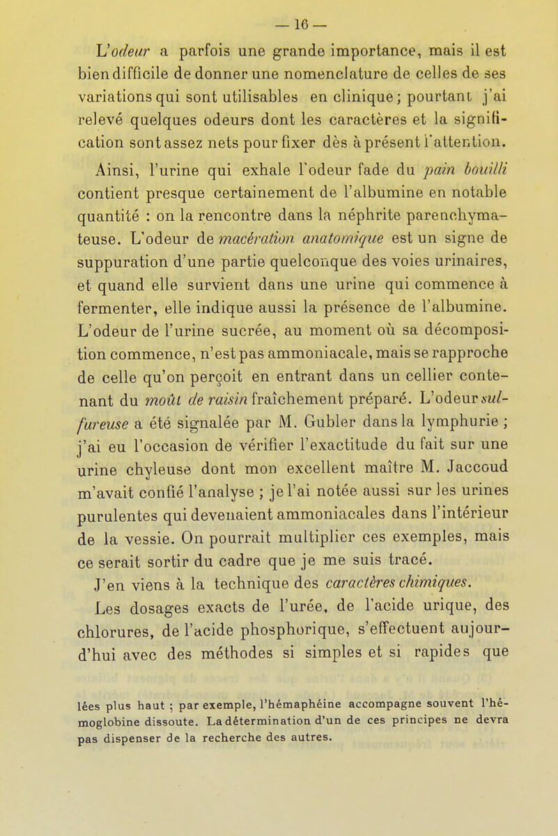 Uodeur a parfois une grande importance, mais il est bien difficile de donner une nomenclature de celles de ses variations qui sont utilisables en clinique; pourtant j'ai relevé quelques odeurs dont les caractères et la signifi- cation sont assez nets pour fixer dès à présent l'attention. Ainsi, l'urine qui exhale l'odeur fade du pain bouilli contient presque certainement de l'albumine en notable quantité : on la rencontre dans la néphrite parenchyma- teuse. L'odeur de macération anatomique est un signe de suppuration d'une partie quelconque des voies urinaires, et quand elle survient dans une urine qui commence à fermenter, elle indique aussi la présence de l'albumine. L'odeur de l'urine sucrée, au moment où sa décomposi- tion commence, n'est pas ammoniacale, mais se rapproche de celle qu'on perçoit en entrant dans un cellier conte- nant du moûl ûf'^ ram/î fraîchement préparé. L'odeur fureuse a été signalée par M. Gubler dans la lymphurie ; j'ai eu l'occasion de vérifier l'exactitude du fait sur une urine chyleuse dont mon excellent maître M. Jaccoud m'avait confié l'analyse ; je l'ai notée aussi sur les urines purulentes qui devenaient ammoniacales dans l'intérieur de la vessie. On pourrait multiplier ces exemples, mais ce serait sortir du cadre que je me suis tracé. J'en viens à la technique des caractères chimiques. Les dosages exacts de l'urée, de l'acide urique, des chlorures, de l'acide phosphorique, s'effectuent aujour- d'hui avec des méthodes si simples et si rapides que lées plus haut ; par exemple, l'hémaphéine accompagne souvent l'hé- moglobine dissoute. La détermination d'un de ces principes ne devra pas dispenser de la recherche des autres.
